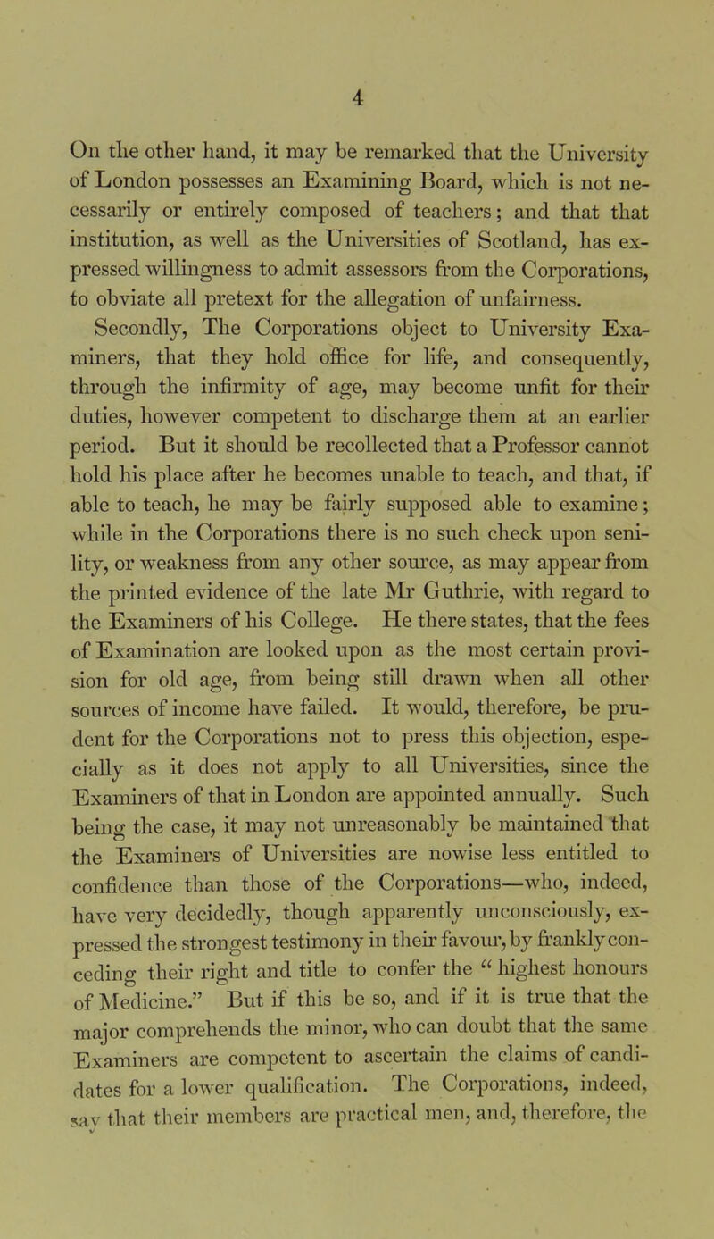 On tlie other hand, it may be remarked that the University of London possesses an Examining Board, which is not ne- cessarily or entirely composed of teachers; and that that institution, as well as the Universities of Scotland, has ex- pressed willingness to admit assessors fi'om the Coi'porations, to obviate all pretext for the allegation of unfairness. Secondly, The Corporations object to University Exa- miners, that they hold office for hfe, and consequently, through the infirmity of age, may become unfit for their duties, however competent to discharge them at an earlier period. But it should be recollected that a Professor cannot hold his place after he becomes unable to teach, and that, if able to teach, he may be fairly supposed able to examine; while in the Corporations there is no such check upon seni- lity, or weakness from any other somT.e, as may appear from the printed evidence of the late Mr Guthrie, with regard to the Examiners of his College. He there states, that the fees of Examination are looked upon as the most certain provi- sion for old age, from being still drawn when all other sources of income have failed. It would, therefore, be pru- dent for the Corporations not to press this objection, espe- cially as it does not apply to all Universities, since the Examiners of that in London are appointed annually. Such being the case, it may not unreasonably be maintained that the Examiners of Universities are nowise less entitled to confidence than those of the Corporations—who, indeed, have very decidedly, though apparently unconsciously, ex- pressed the strongest testimony in their favom',by franldy con- ceding their right and title to confer the  highest honours of Medicine. But if this be so, and if it is true that the major comprehends the minor, who can doubt that the same Examiners are competent to ascertain the claims of candi- dates for a lower qualification. The Corporations, indeed, 5av that their members are practical men, and, therefore, the