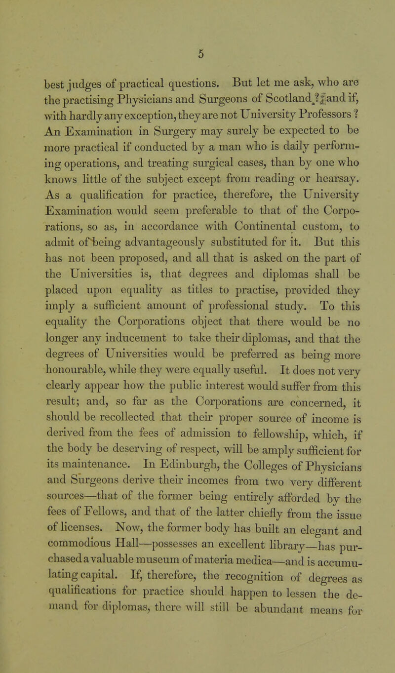 best judges of practical questions. But let me ask, who are the practising Physicians and Surgeons of ScotlandJ/and if, with hardly any exception, they are not University Professors ? An Examination in Surgery may surely be expected to be more practical if conducted by a man who is daily perform- ing operations, and treating surgical cases, than by one who knows little of the subject except from reading or hearsay. As a qualification for practice, therefore, the University Examination would seem preferable to that of the Corpo- rations, so as, in accordance with Continental custom, to admit of being advantageously substituted for it. But this has not been proposed, and all that is asked on the part of the Universities is, that degrees and diplomas shall be placed upon equality as titles to practise, provided they imply a sufiicient amount of professional study. To this equality the Corporations object that there would be no longer any inducement to take their diplomas, and that the degrees of Universities would be prefeiTed as being more honourable, w^hile they were equally useful. It does not very clearly appear how the public interest would suffer from tliis result; and, so far as the Corporations are concerned, it should be recollected that their proper source of income is derived from the fees of admission to fellowship, which, if the body be deserving of respect, vn\l be amply sufficient for its maintenance. In Edinburgh, the Colleges of Physicians and Surgeons derive their incomes from two very different sources—that of the former being entirely afforded by the fees of Fellows, and that of the latter chiefly from the issue of licenses. Now, the former body has built an elegant and commodious Hall—possesses an excellent library has pur- chased a valuable museum of materia medica—and is accumu- lating capital. If, therefore, the recognition of degrees as qualifications for practice should happen to lessen the de- mand for diplomas, tlicre will still be abundant means for