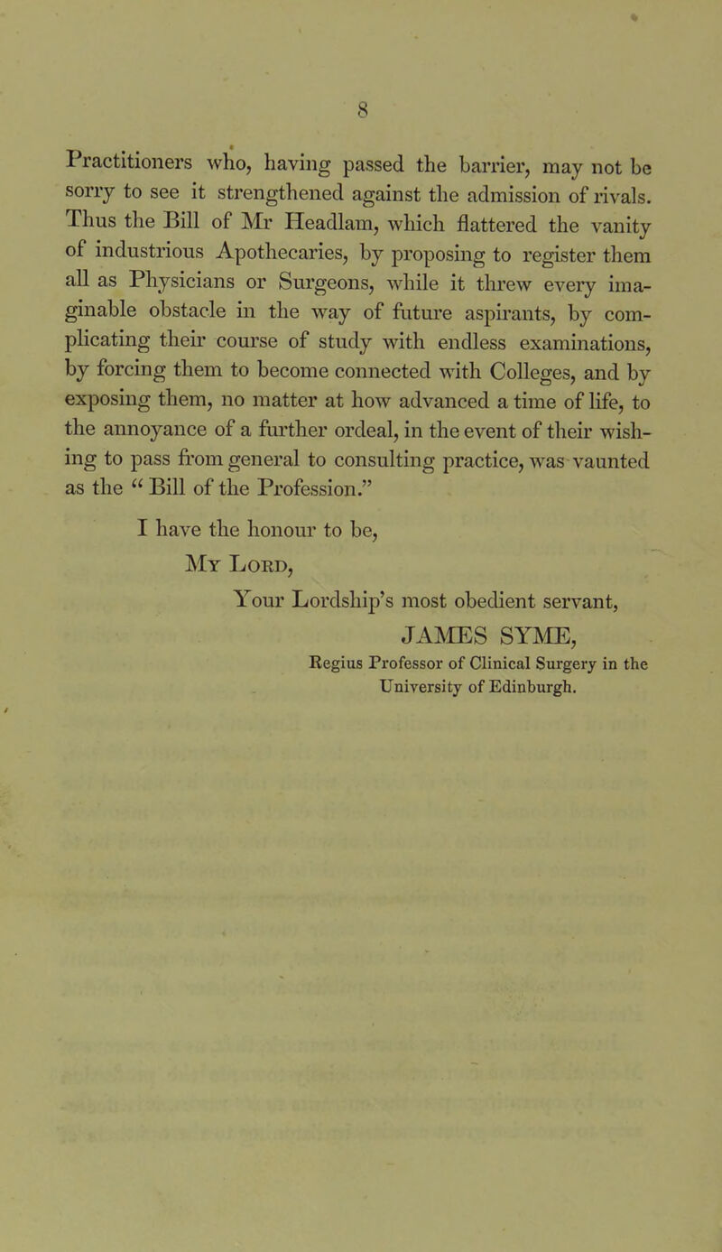 Practitioners who, having passed the barrier, may not be sorry to see it strengthened against the admission of rivals. Thus the Bill of Mr Headlam, which flattered the vanity of industrious Apothecaries, by proposing to register them all as Physicians or Surgeons, while it threw every ima- ginable obstacle in the way of future aspirants, by com- plicating their coui'se of study with endless examinations, by forcing them to become connected with Colleges, and by exposing them, no matter at how advanced a time of life, to the annoyance of a further ordeal, in the event of their wish- ing to pass from general to consulting practice, was vaunted as the  Bill of the Profession. I have the honour to be. My Lord, Your Lordship's most obedient servant, JAIMES SYJ^IE, Regius Professor of Clinical Surgery in the University of Edinburgh.