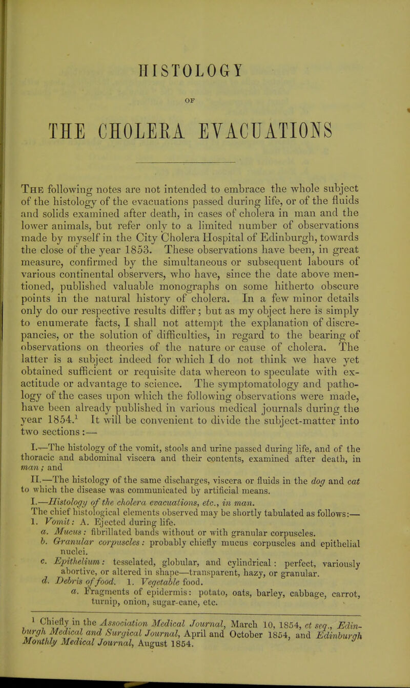 HISTOLOGY OF THE CHOLERA EVACUATIONS The following notes are not intended to embrace the whole subject of the histology of the evacuations passed during life, or of the fluids and solids examined after death, in cases of cholera in man and the lower animals, but refer only to a limited number of observations made by myself in the City Cholera Hospital of Edinburgh, towards the close of the year 1853. These observations have been, in great measure, confirmed by the simultaneous or subsequent labours of various continental observers, who have, since the date above men- tioned, published valuable monographs on some hitherto obscure points in the natural history of cholera. In a few minor details only do our respective results diflFer; but as my object here is simply to enumerate facts, I shall not attempt the explanation of discre- pancies, or the solution of difficulties, in regard to the bearing of observations on theories of the nature or cause of cholera. The latter is a subject indeed for which I do not think we have yet obtained sufficient or requisite data whereon to speculate with ex- actitude or advantage to science. The symptomatology and patho- logy of the cases upon which the following observations were made, have been already published in various medical journals during the year 1854,^ It will be convenient to divide the subject-matter into two sections:— I'-—The histology of the vomit, stools and urine passed during life, and of the thoracic and abdominal viscera and their contents, examined after death, in man; and 11-—The histology of the same discharges, viscera or fluids in the dog and cat to wliich the disease was communicated by artificial means. I.—Histology of the cholera evacuations, etc., in man. The chief histological elements observed may be shortly tabulated as foUows:— 1. Vomit: A. Ejected during life. a. Mucus: fibrillated bands without or with granular corpuscles. b. Granular corpuscles: probably chiefly mucus corpuscles and epithelial nuclei. c. Epithelium: tesselatcd, globular, and cylindrical : perfect, variously abortive, or altered in shape—transparent, hazy, or granular. d. Debris of food. 1. Vegetable food. a. Fragments of epidermis: potato, oats, barley, cabbage, carrot, turnip, onion, sugar-cane, etc. 1 Chiefly in the Association Medical Journal, March 10, 1854, ct sea , Edin- burgh Medical and Stirgical Journal, April and October 1864, and Edinburah Monthly Medical Journal, August 1854.