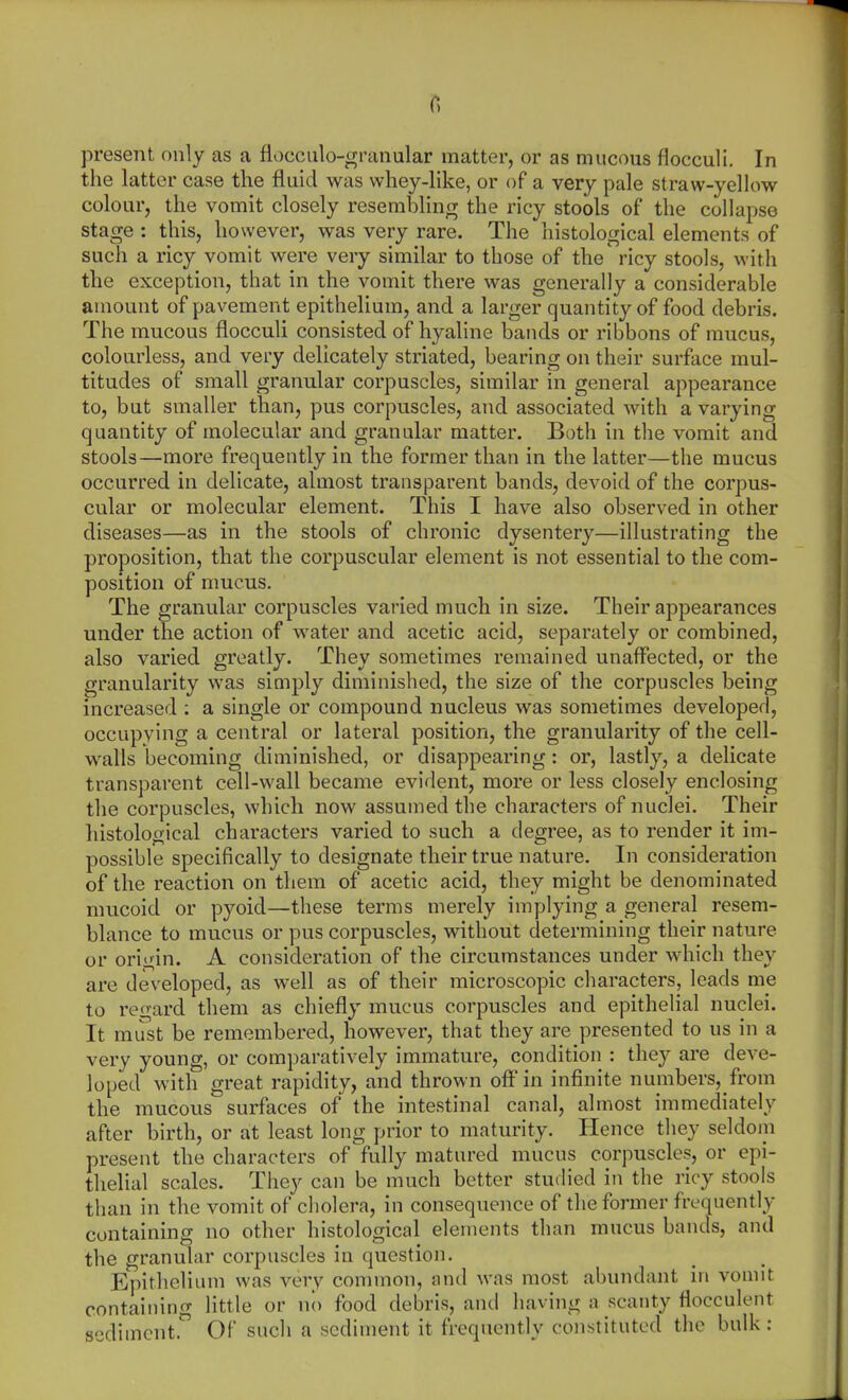 present only as a flocculo-granular matter, or as mucous flocculi. In the latter case the fluid was whey-like, or of a very pale straw-yellow colour, the vomit closely resembling the ricy stools of the collapse stage : this, however, was very rare. The histological elements of such a ricy vomit were very similar to those of the ricy stools, with the exception, that in the vomit there was generally a considerable amount of pavement epithelium, and a larger quantity of food debris. The mucous flocculi consisted of hyaline bands or ribbons of mucus, colourless, and very delicately striated, bearing on their surface mul- titudes of small granular corpuscles, similar in general appearance to, but smaller than, pus corpuscles, and associated with a varying quantity of molecular and granular matter. Both in the vomit and stools—more frequently in the former than in the latter—the mucus occurred in delicate, almost transparent bands, devoid of the corpus- cular or molecular element. This I have also observed in other diseases—as in the stools of chronic dysentery—illustrating the proposition, that the corpuscular element is not essential to the com- position of mucus. The granular corpuscles varied much in size. Their appearances under the action of water and acetic acid, separately or combined, also varied greatly. They sometimes remained unaffected, or the granularity was simply diminished, the size of the corpuscles being increased : a single or compound nucleus was sometimes developed, occupying a central or lateral position, the granularity of the cell- walls becoming diminished, or disappearing: or, lastly, a delicate transparent cell-wall became evident, more or less closely enclosing the corpuscles, which now assumed the characters of nuclei. Their histological characters varied to such a degree, as to render it im- possible specifically to designate their true nature. In consideration of the reaction on them of acetic acid, they might be denominated mucoid or pyoid—these terms merely implying a general resem- blance to mucus or pus corpuscles, without determining their nature or origin. A consideration of the circumstances under which they are developed, as well as of their microscopic characters, leads me to regard them as chiefly mucus corpuscles and epithelial nuclei. It must be remembered, however, that they are presented to us in a very young, or comparatively immature, condition : they are deve- loped with great rapidity, and thrown off in infinite numbers, from the mucous surfaces of the intestinal canal, almost immediately after birth, or at least long prior to maturity. Hence they seldom present the characters of fully matured mucus corpuscles, or epi- thelial scales. They can be much better studied in the ricy stools than in the vomit of cholera, in consequence of the former frequently containing no other histological elements than mucus bands, and the granular corpuscles in question. Epithelium was very common, nnd was most abundant in vomit containino- little or no food debris, and having n scanty flocculent sediment. Of such a sediment it frequently constituted the bulk: