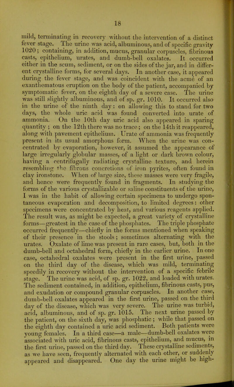 mild, terminating in recovery without the intervention of a distinct fever stage. ^ The urine was acid, albuminous, and of specific gravity 1020; containing, in addition, mucus, granular corpuscles, fibrinous casts, epithelium, urates, and dumb-bell oxalates. It occurred either in the scum, sediment, or on the sides of the jar, and in diflPer- ent crystalline forms, for several days. In another case, it appeared during the fever stage, and was coincident with the acme of an exantliematous eruption on the body of the patient, accompanied by symptomatic fever, on the eighth day of a severe case. The urine was still slightly albuminous, and of sp. gr. 1010. It occurred also in the urine of the ninth day: on allowing this to stand for two days, the whole uric acid was found converted into urate of ammonia. On the 10th day uric acid also appeared in sparing quantity ; on the 12th there was no trace; on the 14th it reappeared, along with pavement epithelium. Urate of ammonia was frequently present in its usual amorphous form. When the urine was con- centrated by evaporation, however, it assumed the appearance of large irregularly globular masses, of a light or dark brown colour, having a centrifugally radiating crystalline texture, and herein resembling the fibrous concretions of iron pyrites, often found in clay ironstone. When of large size, these masses were very fragile, and hence were frequently found in fragments. In studying the forms of the various crystallizable or saline constituents of the urine, I was in the habit of allowing certain specimens to undergo spon- taneous evaporation and decomposition, to limited degrees: other specimens were concentrated by heat, and various reagents applied. The result was, as might be expected, a great variety of crystalline forms—greatest in the case of the phosphates. The triple phosphate occurred frequently—chiefly in the forms mentioned when speaking of their presence in the stools; sometimes alternating with the urates. Oxalate of lime was present in rare cases, but, both in the dumb-bell and octahedral form, chiefly in the earlier urine. In one case, octahedral oxalates were present in the first urine, passed on the third day of the disease, which was mild, terminating speedily in recovery without the intervention of a specific febrile stage. The urine was acid, of sp. gr. 1022, and loaded with urates. The sediment contained, in addition, epithelium, fibrinous casts, pus, and exudation or compound granular corpuscles. In another case, dumb-bell oxalates appeared in the first urine, passed on the third day of the disease, which was very severe. The urine was turbid, acid, albuminous, and of sp. gr. 1015. The next urine passed by the patient, on the sixth day, was phosphatic ; while that passed on the eighth day contained a uric acid sediment. Both patients w^ere young females. In a third case—a male—dumb-bell oxalates were associated with uric acid, fibrinous casts, epithelium, and mucus, in the first urine, passed on the third day. These crystalline sediments, as we have seen, frequently alternated with each other, or suddenly appeared and disappeared. One day the urine might be high-