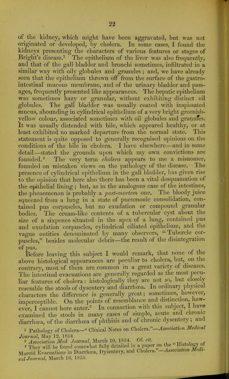 of tlie kidney, which might have been aggravated, but was not originated or developed, by cholera. In some cases, I found the kidneys presenting the characters of various features or stages of Bright's disease.^ The epithelium of the liver was also frequently, and that of the gall bladder and bronchi sometimes, infiltrated in a similar way with oily globules and granules ; and, we have already seen that the epithelium thrown off from the surface of the gastro- intestinal mucous membrane, and of the urinary bladder and pass- ages, frequently presented like appearances. The hepatic epithelium was sometimes hazy or granular, without exhibiting distinct oil globules. The gall bladder was usually coated with inspissated mucus, abounding in cylindrical epithelium of a very bright greenish- yellow coloui', associated sometimes with oil globules and granufes. It was usually distended with bile, which appeared healthy, or at least exhibited no marked departure from the normal state. This statement is quite opposed to generally recognised opinions on tlie conditions of the bile in cholera. I have elsewhere—and in some detail—stated the grounds upon which my own convictions are founded.^ The very term cholera appears to me a misnomer, founded on mistaken views on the pathology of the disease. The presence of cylindrical epithelium in the gall bladder, has given rise to the opinion that here also there has been a vital desquamation of the epithehal lining ; but, as in the analogous case of the intestines, the phenomenon is probably a post-mortem one. The bloody juice squeezed from a lung in a state of pneumonic consolidation, con- tained pus corpuscles, but no exudation or compound granular bodies. The cream-like contents of a tubercular cyst about the size of a sixpence situated in the apex of a lung, contained pus and exudation corpuscles, cylindrical ciliated epithelium, and tlie vague entities denominated by many observers,  Tubercle cor- puscles, besides molecular debris—the result of the disintegration of pus. Before leaving this subject I would remark, that none of the above histological appearances are peculiar to cholera, but, on the contrary, most of them are common in a great variety of diseases. The intestinal evacuations are generally regarded as the most pecu- liar features of cholera: histologically they are not so, but closely resemble the stools of dysentery and diarrhoea. In ordmary physical characters the difference is generally great; sometimes, however, imperceptible. On the points of resemblance and distinction, how- ever, I cannot here enter.' In connection with this subject, I have examined the stools in many cases of simple, acute and chronic diarrhoja, of the diarrhea of phthisis and of chronic dysentery; and 1 Pathology of Cholera— Clinical Notes on Cholera:'—Association Medical Journal, May 12, 1854. , 2 Association Med Journal, March 10, 1864. OL cit. T:r;of.i«,rv nf « They will be found somewhat fully detailed m a paper on the H stology ot Mucoid Evacuations in Diarrhoea, Dysentery, and Cho\em.~-Assoctatzon Medt- cat Journal, March 16, 1855.