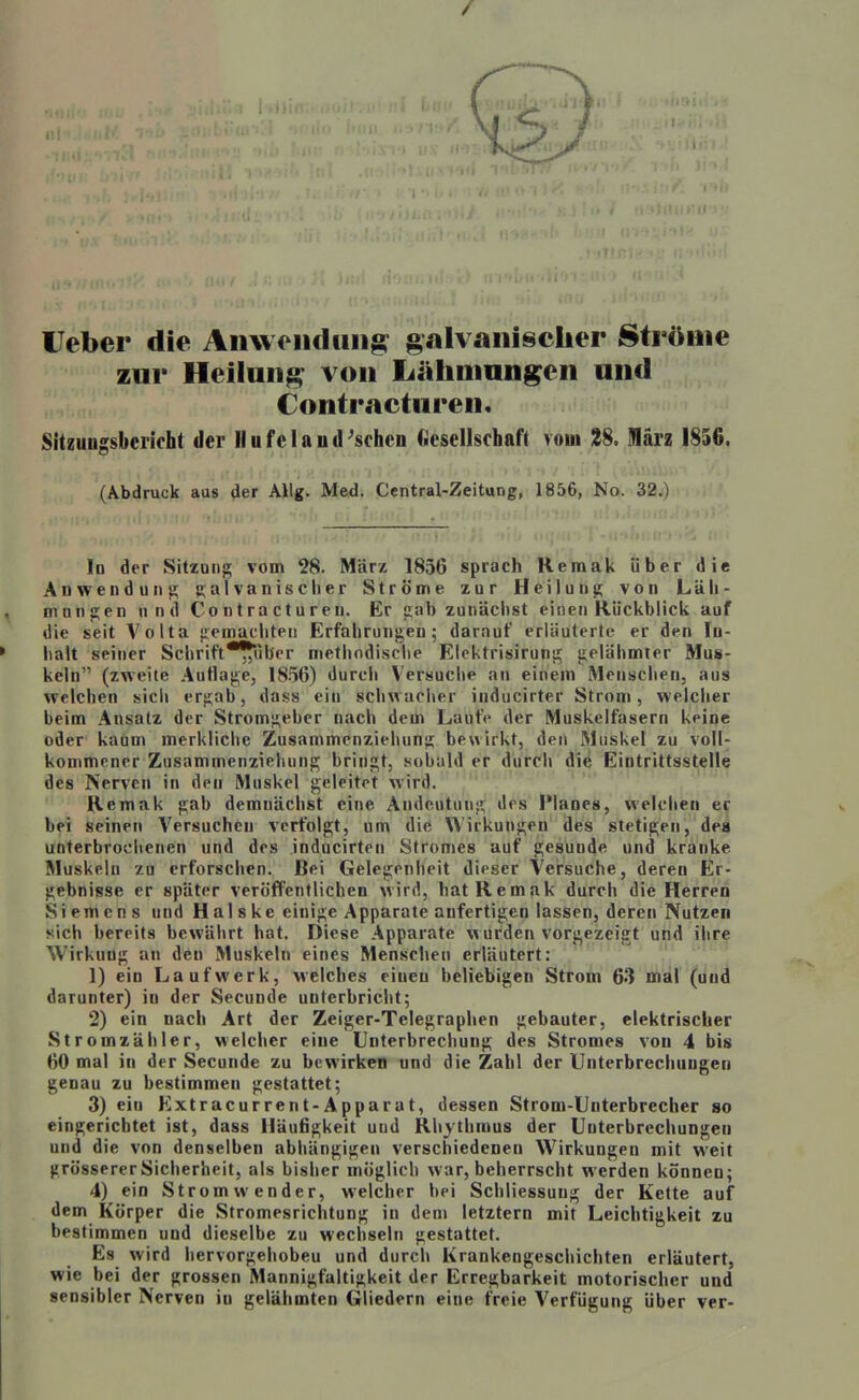 lieber die Anwoiidiiii§^ ^galvanischer Ströme zur Heiluii^^ von Lähiiinngeii and Contraetiiren. Sitzungsbericht der IIufelafld'schen Gesellschaft vom 28. März 1856. (Abdruck aas 4er Allg. Med. Central-Zeitung, 1856, No. 32.) In der Sitzung vom 28. März 1856 sprach Remak über die Auwenduiif!; Raivanisclier Ströme zur Heilunt; von Läh- mnnjj;en und Co ii t r a c t u r eii. Er 2;ab zunächst einen Rückblick auf die seit Volta jiemachten Erfahrungen; darauf erläuterte er den In- halt seiner Schrift*?|*uber methodische Eiektrisirunt^ gelähmter Mus- keln (zweite Autlage, 18.56) durch Versuche an einem Menschen, aus welchen sicli ergab, dass ein schwaclier inducirter Strom, welcher beim Ansatz der Stromgeber nach dem Laufe der Muskelfasern keine oder kaum merkliche Zusammenziehung bewirkt, den Muskel zu voll- kommener Zusammenziehung bringt, sobuld er durch die Eintrittsstelle des Nerven in den Muskel geleitet wird. Remak gab demnächst eine Andeutung des Planes, welchen er bei seinen Versuchen verfolgt, um die Wirkungen des stetigen, des unterbrochenen und des inducirten Stromes auf gesunde und kranke Muskeln zu erforschen. Bei Gelegenheit dieser Versuche, deren Er- gebnisse er später veröffentlichen wird, hat Remak durch die Herren Siemens und H al s ke einige Apparate anfertigen lassen, deren Nutzen sich bereits bewährt hat. Diese Apparate wurden vorgezeigt und ihre Wirkung an den Muskeln eines Menschen erläutert: 1) ein Laufwerk, welches einen beliebigen Strom 63 mal (und darunter) in der Secunde unterbricht; 2) ein nach Art der Zeiger-Telegraphen gebauter, elektrischer Stromzähler, welcher eine Unterbrechung des Stromes von 4 bis 60 mal in der Secunde zu bewirken und die Zahl der Unterbrechungen genau zu bestimmen gestattet; 3) ein Extracurrent-Apparat, dessen Strom-Unterbrecher so eingerichtet ist, dass Häufigkeit und Rhythmus der Unterbrechungen und die von denselben abhängigen verschiedenen Wirkungen mit weit grössererSicherheit, als bisher möglich war, beherrscht werden können; 4) ein Stromwender, welcher bei Schliessung der Kette auf dem Körper die Stromesrichtung in dem letztern mit Leichtigkeit zu bestimmen und dieselbe zu wechseln gestattet. Es wird hervorgehoben und durch Krankengeschichten erläutert, wie bei der grossen Mannigfaltigkeit der Erregbarkeit motorischer und sensibler Nerven in gelähmten Gliedern eine freie Verfügung über ver-