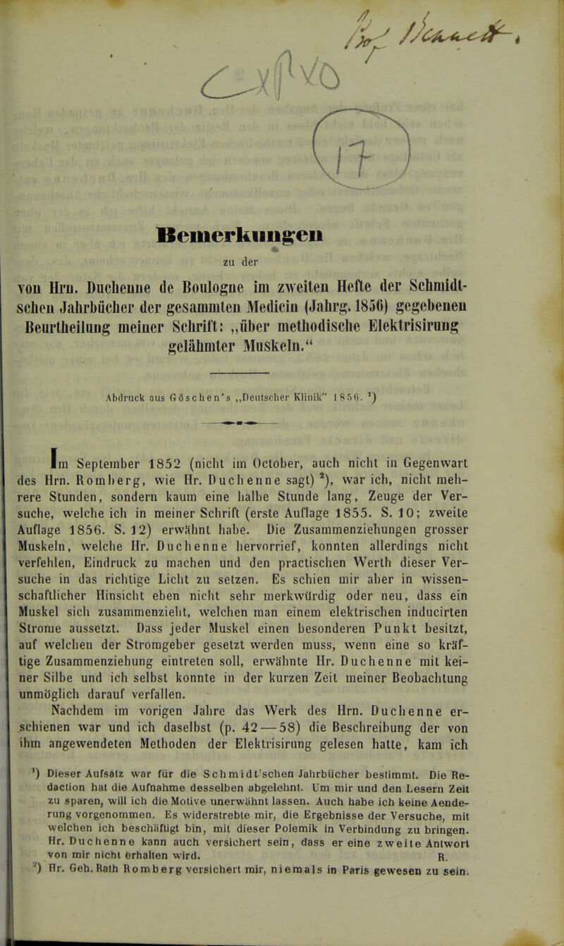 Bemerkiiiig:eii zu der You Hru. Duclieiiiie de Boulogne im zweiteu Hefte der Schniidt- scheii Jahrbüclier der gesammlen Mediciu (Jahrg. 1856) gegebeueu Beurtlieiliiüg meiuer Sclirift: „über methodische Elektrisiruug gelähmter Miiskela. Abdruck aus Göschen's „Deutscher Klinik 1 8 56. ') Im September 1852 (nicht im October, auch nicht in Gegenwart des Hrn. Homberg, wie Hr. Duchenne sagt) war ich, nicht meh- rere Stunden, sondern kaum eine halbe Stunde lang, Zeuge der Ver- suche, welche ich in meiner Schrift (erste Auflage 1855. S. 10; zweite Auflage 1856. S. 12) erwähnt habe. Die Zusammenziehungen grosser Muskeln, welche Hr. Duchenne hervorrief, konnten allerdings nicht verfehlen, Eindruck zu machen und den practischen Werth dieser Ver- suche in das richtige Licht zu setzen. Es schien mir aber in wissen- schaftlicher Hinsicht eben nicht sehr merkwürdig oder neu, dass ein Muskel sich zusammenzieht, welchen man einem elektrischen inducirten Strome aussetzt. Dass jeder Muskel einen besonderen Punkt besitzt, auf welchen der Stromgeber gesetzt werden muss, wenn eine so kräf- tige Zusammenziehung eintreten soll, erwähnte Hr. Duchenne mit kei- ner Silbe und ich selbst konnte in der kurzen Zeit meiner Beobachtung unmöglich darauf verfallen. Nachdem im vorigen Jahre das Werk des Hrn. Duchenne er- schienen war und ich daselbst (p. 42 — 58) die Beschreibung der von ihm angewendeten Methoden der Elektrisirung gelesen hatte, kam ich ') Dieser Aufsalz war für die Schmidt'sclien Jahrbücher bestimmt. Die Re- daction hat die Aufnahme desselben abgelehnt. Um mir und den Lesern Zeit zu sparen, will ich die Motive unerwähnt lassen. Auch habe ich keine Aende- rung vorgenommen. Es widerstrebte mir, die Ergebnisse der Versuche, mit welchen ich beschäftigt bin, mit dieser Polemik in Verbindung zu bringen. Hr. Duchenne kann auch versichert sein, dass er eine zweite Antwort von mir nicht Erhalten wird. R. Hr. Geh.Rath Romberg versichert mir, niemals in Paris gewesen zu sein.