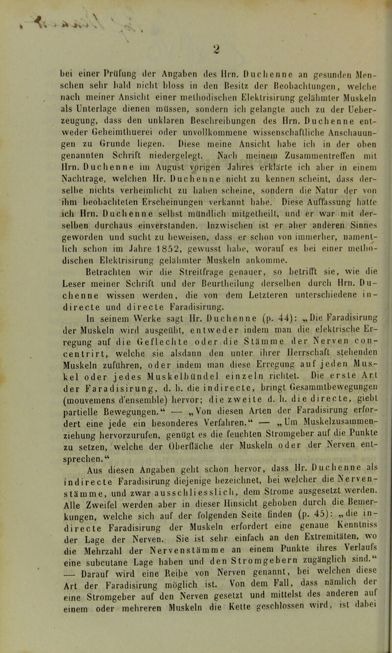 bei einer Prüfung »ler Angaben des Hrn. Duchenne an gesunden Men- schen sehr l)al(l niclit bloss in den Besitz der neobachlungen, weiche nach meiner Ansiclil einer melliodisciien Eleiitrisirung geliilimler Muskeln als Unterlage dienen müssen, sondern ich gelangle auch zu der Ueber- zeugung, dass den unklaren Beschreibungen des Hrn. Duchenne ent- weder Gebeimthuerei oder unvollkommene wissenscbaflliche Anschauun- gen zu Grunde liegen. Diese meine Ansicht habe ich in der oben genannten Schrift niedergelegt. Nach meinem Zusammenlreflen mit Hrn. D uchen n e im August vorigen .Tahres erklarte ich aber in einem Nachtrage, welchen Hr. Duchenne nicht zu kennen scheint, dass der- selbe nichts verheimlicht zu haben scheine, sondern die Natur der von ihm beobachteten Erscheinungen verkannt habe. Diese Auffassung hatte ich Hrn. Duchenne selbst mündlich mitgetheilt, und er war mit der- selben durchaus einverstanden. Inzwischen ist er aber anderen Sinnes geworden und sucht zu beweisen, dass er schon von imuierher, nament- lich schon im Jahre 1852, gewusst habe, worauf es bei einer melbn- dischen Elektrisirung gelähmter Muskeln ankomme. Betrachten wir die Streitfrage genauer, so belrifl't sie, wie die Leser meiner Schrift und der Beurtlieilung derselben durch Hrn. Du- chenne wissen werden, die von dem Letzteren unterschiedene in- directe und directe Faradisirung. In seinem Werke sagt Hr. Duchenne (p. 44): „Die Faradisirung der Muskeln wird ausgeübt, entweder indem man die elektrische Er- regung auf die Geflechte oder die Stämme der Nerven con- centrirt, welche sie alsdann den unter ihrer Herrschaft stehenden Muskeln zuführen, oder indem man diese Erregung auf jeden Mus- kel oder jedes Muskelbündel einzeln richtet. Die erste Art der Faradisirung, d. h. die indirecte, bringt Gesammtbewegungeu (mouvemens d'ensemble) hervor; die zweite d. h. die directe, giebi partielle Bewegungen. — „Von diesen Arten der Faradisirung erfor- dert eine jede ein besonderes Verfahren. — „Um Muskelzusammen- ziehung hervorzurufen, genügt es die feuchten Stromgeber auf die Punkte zu setzen, welche der Oberfläche der Muskeln oder der Nerven ent- sprechen. Aus diesen Angaben geht schon hervor, dass Hr. Duchenne als indirecte Faradisirung diejenige bezeichnet, bei welcher die Nerven- slämme, und zwar ausschliesslich, dem Strome ausgesetzt werden. Alle Zweifel werden aber in dieser Hinsicht gehoben durch die Bemer- kungen, welche sich auf der folgenden Seite finden (p. 45): „die in- directe Faradisirung der Muskeln erfordert eine genaue Kenntniss der Lage der Nerven, Sie ist sehr einfach an den Extremitäten, wo die Mehrzahl der Nervenstämme an einem Punkte ihres Verlaufs eine subcutane Lage haben und den Stromgebern zugänglich sind. Darauf wird eine Reihe von Nerven genannt, bei welchen diese Art der Faradisirung möglich ist. Von dem Fall, dass nämlich der eme Stromgeber auf den Nerven gesetzt und mittelst des anderen auf einem oder mehreren Muskeln die Kette geschlossen wird, ist dabei