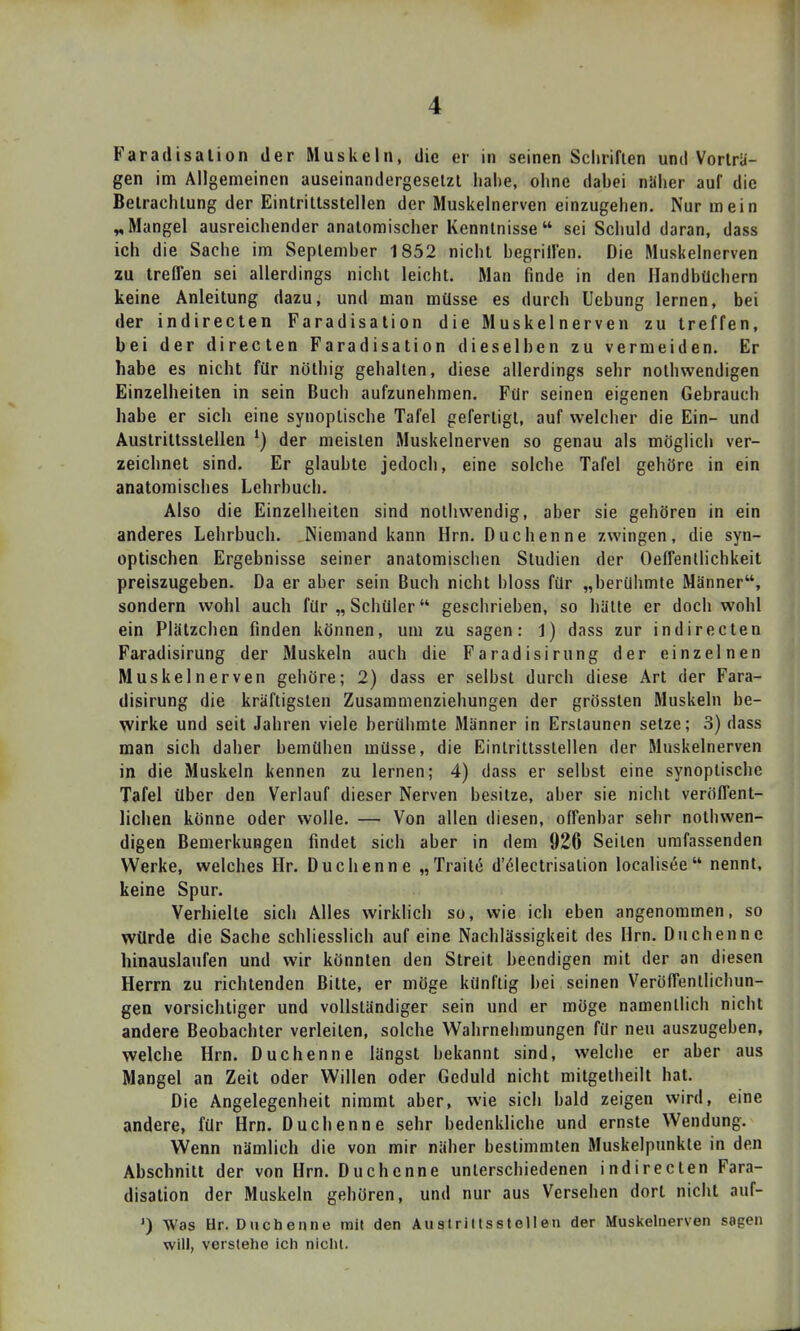 Faradisalion der Muskeln, die er in seinen Schriften und Vorträ- gen im Allgemeinen auseinandergesetzt habe, ohne dabei näher auf die Betrachtung der Eintrittsstellen der Muskelnerven einzugehen. Nur mein ^Mangel ausreichender anatomischer Kenntnisse  sei Schuld daran, dass ich die Sache im September 1852 nicht begrillen. Die Muskelnerven zu treffen sei allerdings nicht leicht. Man finde in den Handbüchern keine Anleitung dazu, und man müsse es durch Uebung lernen, bei der indireclen Faradisalion die Muskelnerven zu treffen, bei der directen Faradisalion dieselben zu vermeiden. Er habe es nicht für nöthig gehalten, diese allerdings sehr nothwendigen Einzelheilen in sein Buch aufzunehmen. Für seinen eigenen Gebrauch habe er sich eine synopLische Tafel gefertigt, auf welcher die Ein- und Auslrillsslellen der meisten Muskelnerven so genau als möglich ver- zeichnet sind. Er glaubte jedoch, eine solche Tafel gehöre in ein anatomisches Lehrbuch. Also die Einzelheiten sind nothwendig, aber sie gehören in ein anderes Lehrbuch. Niemand kann Hrn. Duchenne zwingen, die syn- optischen Ergebnisse seiner anatomischen Studien der Oeffenllichkeit preiszugeben. Da er aber sein Buch nicht bloss für „berühmte Männer, sondern wohl auch für „ Schüler geschrieben, so hätte er doch wohl ein Plätzchen finden können, um zu sagen: 1) dass zur indireclen Faradisirung der Muskeln auch die Faradisirung der einzelnen Muskelnerven gehöre; 2) dass er selbst durch diese Art der Fara- disirung die kräftigsten Zusammenziehungen der grössten Muskeln be- wirke und seil Jahren viele berühmte Männer in Erstaunen setze; 3) dass man sich daher bemühen müsse, die Eintrittsstellen der Muskelnerven in die Muskeln kennen zu lernen; 4) dass er selbst eine synoptische Tafel über den Verlauf dieser Nerven besitze, aber sie nicht veröffent- lichen könne oder wolle. — Von allen diesen, offenbar sehr nothwen- digen Bemerkungen findet sich aber in dem 926 Seilen umfassenden Werke, welches Hr. Duchenne „Trait(§ d'61eclrisalion localisee nennt, keine Spur. Verhielte sich Alles wirklich so, wie ich eben angenommen, so würde die Sache schliesslich auf eine Nachlässigkeil des Hrn. Duchenne hinauslaufen und wir könnten den Streit beendigen mit der an diesen Herrn zu richtenden Bitte, er möge künftig bei seinen Veröffentlichun- gen vorsichtiger und vollständiger sein und er möge namentlich nicht andere Beobachter verleilen, solche Wahrnehmungen für neu auszugeben, welche Hrn. Duchenne längst bekannt sind, welche er aber aus Mangel an Zeil oder Willen oder Geduld nicht milgelheill hat. Die Angelegenheit nimmt aber, wie sich bald zeigen wird, eine andere, für Hrn. Duchenne sehr bedenkliche und ernste Wendung. Wenn nämlich die von mir näher beslimmlen Muskelpunkle in den Abschnitt der von Hrn. Duchenne unterschiedenen indireclen Fara- disalion der Muskeln gehören, und nur aus Versehen dort nicht auf- ') Was Hr. Duchenne mit den Austrittsstellen der Muskelnerven sagen will, verstehe ich nicht.