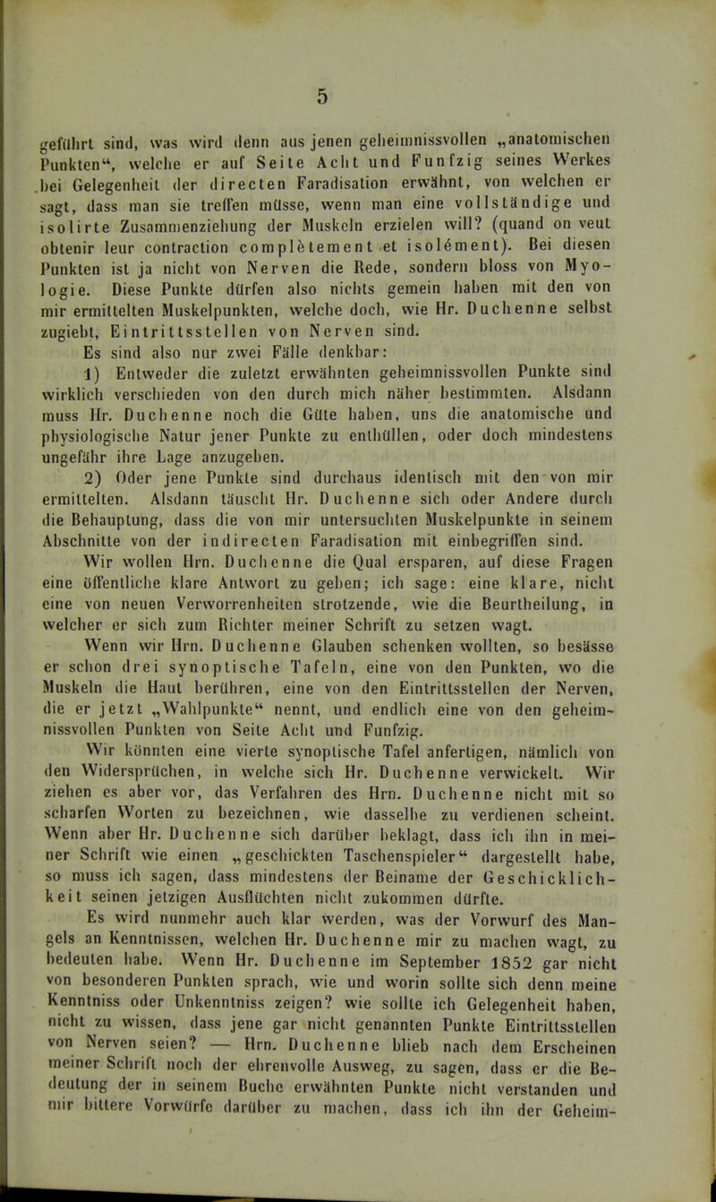 gefillirl sind, was wird denn aus jenen gelieimnissvollen „anatomischen Punkten, welclie er auf Seite Aciit und Fünfzig seines Werkes bei Gelegenheil der directen Faradisation erwähnt, von welchen er sagt, dass man sie treffen müsse, wenn man eine vollständige und isolirte Zusamnienziehung der Muskeln erzielen will? (quand on veut oblenir leur contraction complfeteraent et isol^ment). Bei diesen Punkten ist ja nicht von Nerven die Rede, sondern bloss von Myo- logie. Diese Punkte dürfen also nichts gemein haben mit den von mir ermittelten Muskelpunkten, welche doch, wie Hr. Duchenne selbst zugiebt, Eintrittsstellen von Nerven sind. Es sind also nur zwei Fälle denkbar: 1) Entweder die zuletzt erwähnten geheimnissvollen Punkte sind wirklich verschieden von den durch mich näher bestimmten. Alsdann muss Hr. Duchenne noch die Güte haben, uns die anatomische und physiologisclie Natur jener Punkte zu enthüllen, oder doch mindestens ungefähr ihre Lage anzugeben. 2) Oder jene Punkte sind durchaus identisch mit den von mir ermittelten. Alsdann täuscht Hr. Duchenne sich oder Andere durch die Behauptung, dass die von mir untersuchten Muskelpunkte in seinem Abschnitte von der indirecten Faradisation mit einbegrifTen sind. Wir wollen Hrn. Duchenne die Qual ersparen, auf diese Fragen eine ölTenlliche klare Antwort zu geben; ich sage: eine klare, nicht eine von neuen Verworrenheiten strotzende, wie die Beurtheilung, in welcher er sich zum Richter meiner Schrift zu setzen wagt. Wenn wir Hrn. Duchenne Glauben schenken vvollten, so besässe er schon drei synoptische Tafeln, eine von den Punkten, wo die Muskeln die Haut berühren, eine von den Eintrittsstellen der Nerven, die er jetzt „Wahlpunkte nennt, und endlich eine von den geheira- nissvollen Punkten von Seite Acht und Fünfzig. Wir konnten eine vierte synoptische Tafel anfertigen, nämlich von den Widersprüchen, in welche sich Hr. Duchenne verwickelt. Wir ziehen es aber vor, das Verfahren des Hrn. Duchenne nicht mit so scharfen Worten zu bezeichnen, wie dasselbe zu verdienen scheint. Wenn aber Hr. Duchenne sich darüber beklagt, dass ich ihn in mei- ner Schrift wie einen „geschickten Taschenspieler dargestellt habe, so muss ich sagen, dass mindestens der Beiname der Geschicklich- keit seinen jetzigen Ausflüchten nicht zukommen dürfte. Es wird nunmehr auch klar werden, was der Vorwurf des Man- gels an Kenntnissen, welchen Hr. Duchenne mir zu machen wagt, zu bedeuten habe. Wenn Hr. Duchenne im September 1852 gar nicht von besonderen Punkten sprach, wie und worin sollte sich denn meine Kenntniss oder Unkenntniss zeigen? wie sollte ich Gelegenheit haben, nicht zu wissen, dass jene gar nicht genannten Punkte Eintrittsstellen von Nerven seien? — Hrn. Duchenne blieb nach dem Erscheinen meiner Schrift noch der ehrenvolle Ausweg, zu sagen, dass er die Be- deutung der in seinem Buche erwähnten Punkte nicht verstanden und mir bittere Vorwürfe darüber zu machen, dass ich ihn der Geheim-