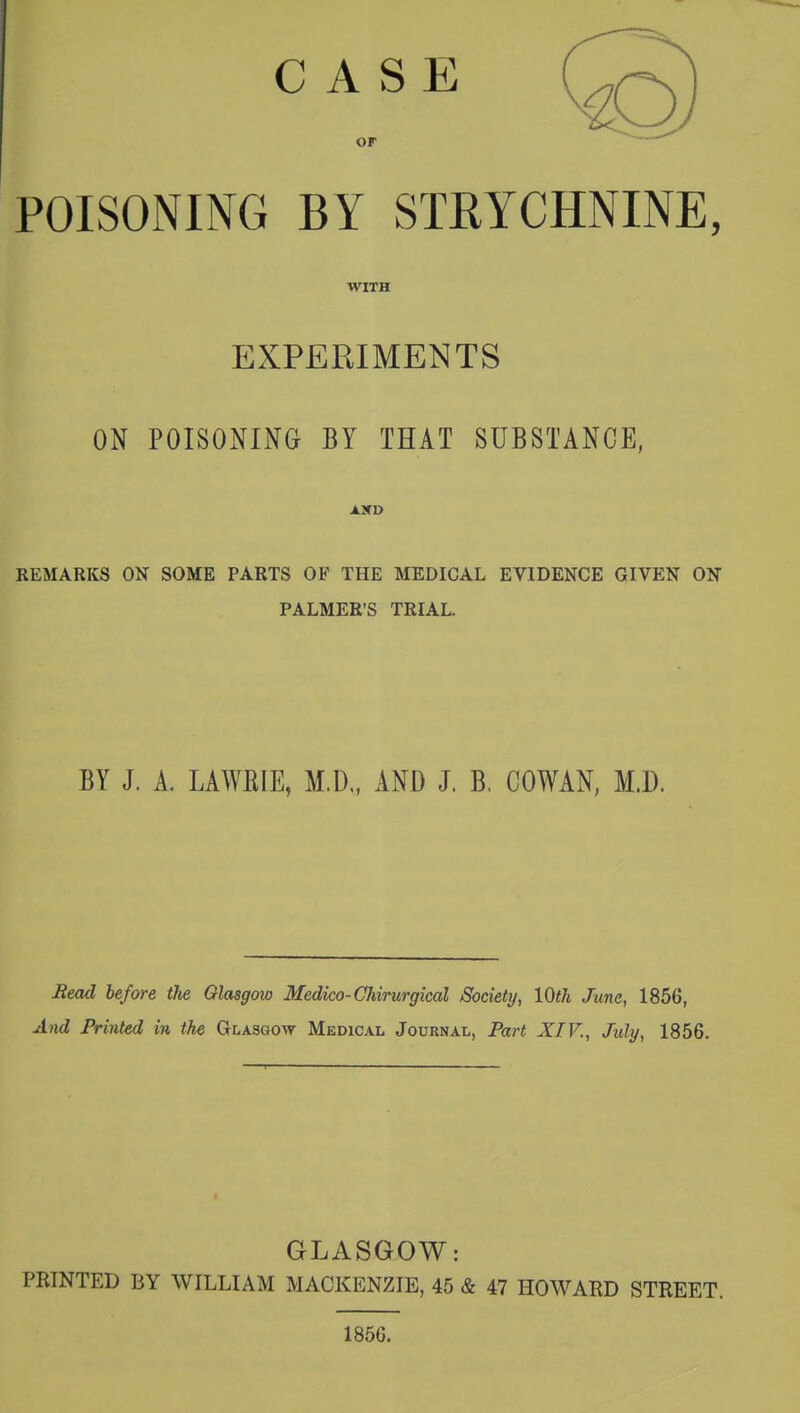 CASE O. or POISONING BY STRYCHNINE, WITH EXPERIMENTS ON POISONING BY THAT SUBSTANCE, AXD REMARKS ON SOME PARTS OF THE MEDICAL EVIDENCE GIVEN ON PALMER'S TRIAL. BY J. A. LA WE IE, M.D„ AND J. B. COWAN, M.D. Bead before the Glasgow Medico-Chirurgical Society, 10th June, 1856, And Printed in the Glasgow Medical Journal, Part XIV., July, 1856. GLASGOW: PRINTED BY WILLIAM MACKENZIE, 45 & 47 HOWARD STREET. 1856.