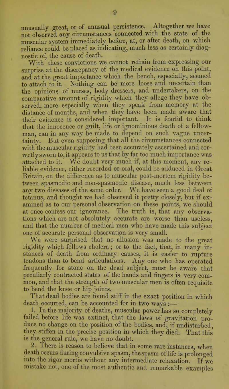 unusually great, or of unusual persistence. Altogether we have not observed any circumstances connected with the state of the muscular system immediately before, at, or after death, on which reliance could be placed as indicating, much less as certainly diag- nostic of, the cause of death. With these convictions we cannot refrain from expressing our surprise at the discrepancy of the medical evidence on this point, and at the great importance which the bench, especially, seemed to attach to it. Nothing can be more loose and uncertain than the opinions of nurses, body dressers, and undertakers, on the comparative amount of rigidity which they allege they have ob- served, more especially when they speak from memory at the distance of months, and when they have been made aware that their evidence is considered important. It is fearful to think that the innocence or guilt, life or ignominious death of a fellow- man, can in any way be made to depend on such vague uncer- tainty. But even supposing that all the circumstances connected with the muscular rigidity had been accurately ascertained and cor- rectly sworn to, it appears to us that by far too much importance was attached to it. We doubt very much if, at this moment, any re- liable evidence, either recorded or oral, could be adduced in Great Britain, on the difference as to muscular post-mortem rigidity be- tween spasmodic and non-spasmodic disease, much less between any two diseases of the same order. We have seen a good deal of tetanus, and thought we had observed it pretty closely, but if ex- amined as to our personal observation on these points, we should at once confess our ignorance. The truth is, that any observa- tions which are not absolutely accurate are worse than useless, and that the number of medical men who have made this subject one of accurate personal observation is very small. We were surprised that no allusion was made to the great rigidity which follows cholera; or to the fact, that, in many in- stances of death from ordinary causes, it is easier to rupture tendons than to bend articulations. Any one who has operated frequently for stone on the dead subject, must be aware that peculiarly contracted states of the hands and fingers is very com- mon, and that the strength of two muscular men is often requisite to bend the knee or hip joints. That dead bodies are found stiff in the exact position in which death occurred, can be accounted for in two ways :— 1. In the majority of deaths, muscular power has so completely failed before life was extinct, that the laws of gravitation pro- duce no change on the position of the bodies, and, if undisturbed, they stiffen in the precise position in which they died. That this is the general rule, we have no doubt. 2. There is reason to believe that in some rare instances, when death occurs during convulsive spasm, thespasm of life is prolonged into the rigor mortis without any intermediate relaxation. If we mistake not, one of the most authentic and remarkable examples