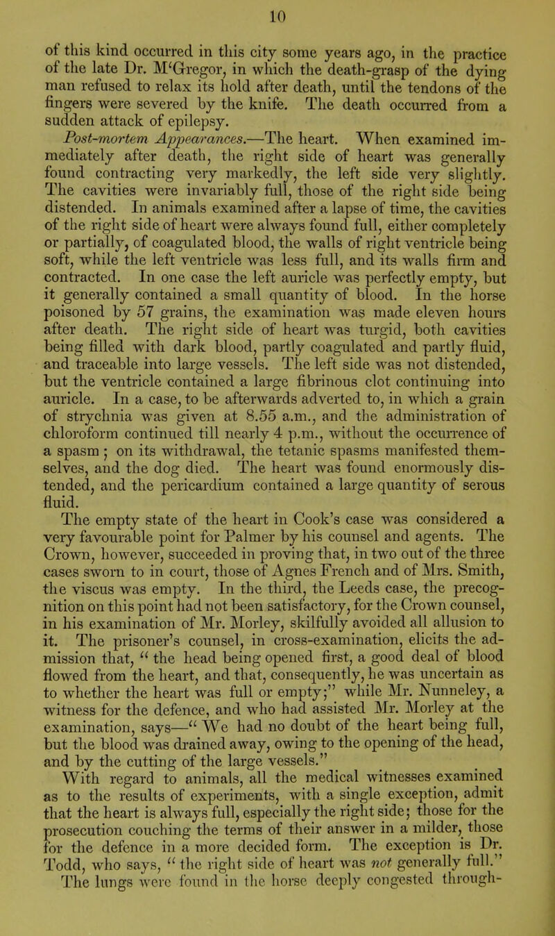 of this kind occurred in this city some years ago, in the practice of the late Dr. M'Gregor, in which the death-grasp of the dying man refused to relax its hold after death, until the tendons of the fingers were severed by the knife. The death occurred from a sudden attack of epilepsy. Post-mortem Appearances.—The heart. When examined im- mediately after death, the right side of heart was generally found contracting very markedly, the left side very slightly. The cavities were invariably full, those of the right side being distended. In animals examined after a lapse of time, the cavities of the right side of heart were always found full, either completely or partially, of coagulated blood, the walls of right ventricle being soft, while the left ventricle was less full, and its walls firm and contracted. In one case the left auricle was perfectly empty, but it generally contained a small quantity of blood. In the horse poisoned by 57 grains, the examination was made eleven hours after death. The right side of heart was turgid, both cavities being filled with dark blood, partly coagulated and partly fluid, and traceable into large vessels. The left side was not distended, but the ventricle contained a large fibrinous clot continuing into auricle. In a case, to be afterwards adverted to, in which a grain of strychnia was given at 8.55 a.m., and the administration of chloroform continued till nearly 4 p.m., without the occurrence of a spasm ; on its withdrawal, the tetanic spasms manifested them- selves, and the dog died. The heart was found enormously dis- tended, and the pericardium contained a large quantity of serous fluid. The empty state of the heart in Cook's case was considered a very favourable point for Palmer by his counsel and agents. The Crown, however, succeeded in proving that, in two out of the three cases sworn to in court, those of Agnes French and of Mrs. Smith, the viscus was empty. In the third, the Leeds case, the precog- nition on this point had not been satisfactory, for the Crown counsel, in his examination of Mr. Morley, skilfully avoided all allusion to it. The prisoner's counsel, in cross-examination, elicits the ad- mission that,  the head being opened first, a good deal of blood flowed from the heart, and that, consequently, he was uncertain as to whether the heart was full or empty; while Mr. Nunneley, a witness for the defence, and who had assisted Mr. Morley at the examination, says— We had no doubt of the heart being full, but the blood was drained away, owing to the opening of the head, and by the cutting of the large vessels. With regard to animals, all the medical witnesses examined as to the results of experiments, with a single exception, admit that the heart is always full, especially the right side; those for the prosecution couching the terms of their answer in a milder, those for the defence in a more decided form. The exception is Dr. Todd, who says,  the right side of heart was not generally full. The lungs were found in the horse deeply congested through-