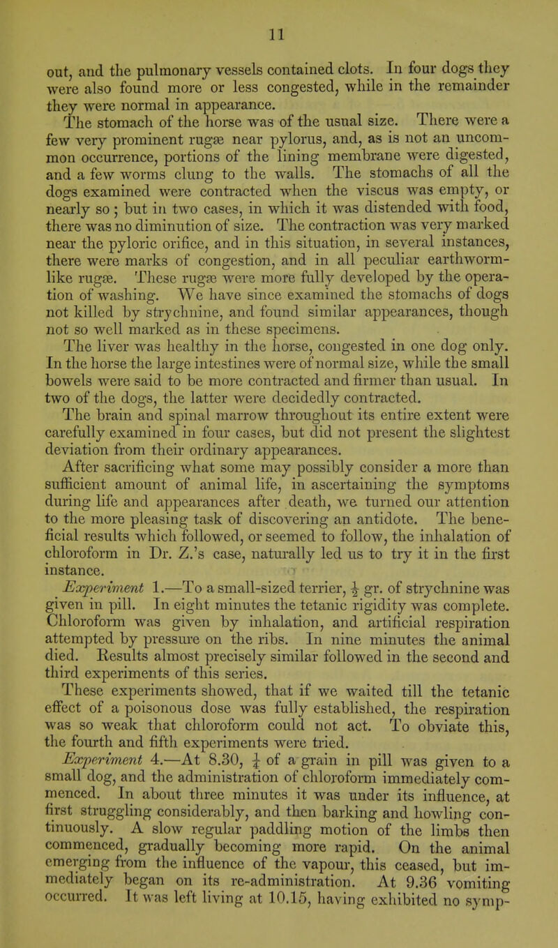 out, and the pulmonary vessels contained clots. In four dogs they were also found more or less congested, while in the remainder they were normal in appearance. The stomach of the horse was of the usual size. There were a few very prominent rmgse near pylorus, and, as is not an uncom- mon occurrence, portions of the lining membrane were digested, and a few worms clung to the walls. The stomachs of all the dogs examined were contracted when the viscus was empty, or nearly so ; but in two cases, in which it was distended with food, there was no diminution of size. The contraction was very marked near the pyloric orifice, and in this situation, in several instances, there were marks of congestion, and in all peculiar earthworm- like ruga?. These rugae were more fully developed by the opera- tion of washing. We have since examined the stomachs of dogs not killed by strychnine, and found similar appearances, though not so well marked as in these specimens. The liver was healthy in the horse, congested in one dog only. In the horse the large intestines were of normal size, while the small bowels were said to be more contracted and firmer than usual. In two of the dogs, the latter were decidedly contracted. The brain and spinal marrow throughout its entire extent were carefully examined in four cases, but did not present the slightest deviation from their ordinary appearances. After sacrificing what some may possibly consider a more than sufficient amount of animal life, in ascertaining the symptoms during life and appearances after death, we turned our attention to the more pleasing task of discovering an antidote. The bene- ficial results which followed, or seemed to follow, the inhalation of chloroform in Dr. Z.'s case, naturally led us to try it in the first instance. Experiment 1.—To a small-sized terrier, ^ gr. of strychnine was given in pill. In eight minutes the tetanic rigidity was complete. Chloroform was given by inhalation, and artificial respiration attempted by pressure on the ribs. In nine minutes the animal died. Results almost precisely similar followed in the second and third experiments of this series. These experiments showed, that if we waited till the tetanic effect of a poisonous dose was fully established, the respiration was so weak that chloroform could not act. To obviate this, the fourth and fifth experiments were tried. Experiment 4.—At 8.30, £ of a grain in pill was given to a small dog, and the administration of chloroform immediately com- menced. In about three minutes it was under its influence, at first struggling considerably, and tken barking and howling con- tinuously. A slow regular paddling motion of the limbs then commenced, gradually becoming more rapid. On the animal emerging from the influence of the vapour, this ceased, but im- mediately began on its re-administration. At 9.36 vomiting occurred. It was left living at 10.15, having exhibited no symp-