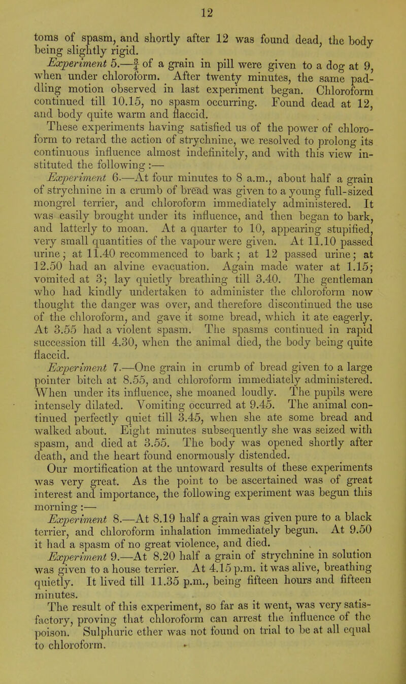 toms of spasm, and shortly after 12 was found dead, the body being slightly rigid. Experiment 5.—£ of a grain in pill were given to a dog at 9 when under chloroform. After twenty minutes, the same pad- dling motion observed in last experiment began. Chloroform continued till 10.15, no spasm occurring. Found dead at 12, and body quite warm and flaccid. These experiments having satisfied us of the power of chloro- form to retard the action of strychnine, we resolved to prolong its continuous influence almost indefinitely, and with this view in- stituted the following:— Experiment 6.—At four minutes to 8 a.m., about half a grain of strychnine in a crumb of bread was given to a young full-sized mongrel terrier, and chloroform immediately administered. It was easily brought under its influence, and then began to bark, and latterly to moan. At a quarter to 10, appearing stupified, very small quantities of the vapour were given. At 11.10 passed urine; at 11.40 recommenced to bark; at 12 passed urine; at 12.50 had an alvine evacuation. Again made water at 1.15; vomited at 3; lay quietly breathing till 3.40. The gentleman who had kindly undertaken to administer the chloroform now thought the danger was over, and therefore discontinued the use of the chloroform, and gave it some bread, which it ate eagerly. At 3.55 had a violent spasm. The spasms continued in rapid succession till 4.30, when the animal died, the body being quite flaccid. Experiment 7.—One grain in crumb of bread given to a large pointer bitch at 8.55, and chloroform immediately administered. When under its influence, she moaned loudly. The pupils were intensely dilated. Vomiting occurred at 9.45. The animal con- tinued perfectly quiet till 3.45, when she ate some bread and walked about. Eight minutes subsequently she was seized with spasm, and died at 3.55. The body was opened shortly after death, and the heart found enormously distended. Our mortification at the untoward results of these experiments was very great. As the point to be ascertained was of great interest and importance, the following experiment was begun this morning :— Experiment 8.—At 8.19 half a grain was given pure to a black terrier, and chloroform inhalation immediately begun. At 9.50 it had a spasm of no great violence, and died. Experiment 9.—At 8.20 half a grain of strychnine in solution was given to a house terrier. At 4.15 p.m. it was alive, breathing quietly. It lived till 11.35 p.m., being fifteen hours and fifteen minutes. The result of this experiment, so far as it went, was very satis- factory, proving that chloroform can arrest the influence of the poison. Sulphuric ether was not found on trial to be at all equal to chloroform.