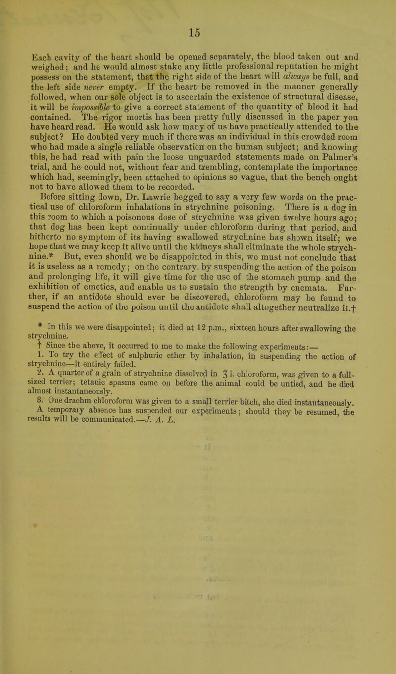 Each cavity of the heart should be opened separately, the blood taken out and weighed; and he would almost stake any little professional reputation he might possess on the statement, that the right side of the heart will always be full, and the left side never empty. If the heart be removed in the manner generally followed, when our sole object is to ascertain the existence of structural disease, it will be impossible to give a correct statement of the quantity of blood it had contained. The rigor mortis has been pretty fully discussed in the paper you have heard read. He would ask how many of us have practically attended to the subject ? He doubted very much if there was an individual in this crowded room who had made a single reliable observation on the human subject; and knowing this, he had read with pain the loose unguarded statements made on Palmer's trial, and he could not, without fear and trembling, contemplate the importance which had, seemingly, been attached to opinions so vague, that the bench ought not to have allowed them to be recorded. Before sitting down, Dr. Lawrie begged to say a very few words on the prac- tical use of chloroform inhalations in strychnine poisoning. There is a dog in this room to which a poisonous dose of strychnine was given twelve hours ago; that dog has been kept continually under chloroform during that period, and hitherto no symptom of its having swallowed strychnine has shown itself; we hope that we may keep it alive until the kidneys shall eliminate the whole strych- nine.* But, even should we be disappointed in this, we must not conclude that it is useless as a remedy; on the contrary, by suspending the action of the poison and prolonging life, it will give time for the use of the stomach pump and the exhibition of emetics, and enable us to sustain the strength by enemata. Fur- ther, if an antidote should ever be discovered, chloroform may be found to suspend the action of the poison until the antidote shall altogether neutralize it.f * In this we were disappointed; it died at 12 p.m., sixteen hours after swallowing the strychniue. t Since the above, it occurred to me to make the following experiments: 1. To try the effect of sulphuric ether by inhalation, in suspending the action of strychnine—it entirely failed. 2. A quarter of a grain of str}'chnine dissolved in 3 i. chloroform, was given to a full- sized terrier; tetanic spasms came on before the animal could be untied, and he died almost instantaneously. 3. One drachm chloroform was given to a small terrier bitch, she died instantaneously. A temporal y absence has suspended our experiments; should they be resumed, the results will be communicated.—J. A. L.