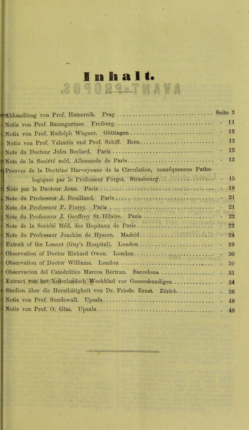 1II h a 11* ibhandlung von Prof. Hamernik. Prag Seite 3 Notiz von Prof. Baumgartner. Freiburg - 11 Notiz von Prof. Kudolpli Wagner. Gottingen - 12 Notiz von Prof. Valentin und Prof. SchifF. Bern - 12 Note du Docteur Jules Beclard. Paris ■ 13 Note de la Soci^t^ m^d. Allemande de Paris - 13 Preuves de la Doctrine Harveyenne de la Circulation, consequences Patho- logiques par le Professeur Forget. Strasbourg- - 15 Note par le Docteur Aran. Paris .ti.,.,.,...,.), - 18 Note du Professeur J. Bouillaud. Paris - 21 Note da Professeur P. Fiorry. Paris 21 Note du Professeur J. Geoffroy St.-Hilaire. Paris - 22 Note de la Societe M^d. des Hopitaux de ParLs - 22 Note du Professeur Joachim de Hysern. Madrid - 24 Extrait of the Lancet (Guy's Hospital). London - 29 Observation of Doctor Richard Owen. London - 30 Observation of Doctor Williams. London - 30 Observacion del CatedrAtico Marcos Bertran. Barcelona - 31 Extract van bet Nedcrlandsch Weekblad vor Geneeskundigen - 34 Studien iiber die Herzthatigkeit von Dr. Friedr. Ernst. Zurich - 36 Notiz von Prof. Sundewall. Upsala . 48 Notiz von Prof. O. Glas. Upsala . 48