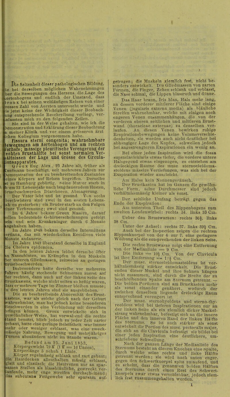 Die Seltenheit dleser pathologischcn Bildimg, ie bei derselben moglichen Wahrnehmungeu ber die Hewegungen des Herzens. die J^age des LOrtenbogens und endlich der Umstand, dass tronx bei seinen weitlaufigenReisen von einer rossen Zahl von Aerzten untersucht wurde und is jetzt keine der Wichtiglieit dieser Beobach- ung entsprechende Beschreibung vorlieg', ver- nlassten mich 7,u den folgenden Zeilen. Sie sind in der Weise gehalten, wie ich die )enionstration und Krklarungdieser Beobachtung 1 meinerKlinik und vor einem groHseren arzt ichen Koliegium vorgenommen habe. rissura sterni congenita; wahrnehmbare lewegungen am Aortenbogen und am rechten forhofe; massige pleuritische Verengerung der echten Brusthalfte bei sonst normaien Ver- L&ltnissen der Lage und Grosse des Gircula- ionsapparates. (Jroux Eug. Alex., 23 Jahre alt, frtiher als Canfmann beschiiftigt. Beit mehroren Jahren zur )emonstration des zu beschreibenden Zustandcs eines Kiirpers auf Reisen begritFen. Derselbe n zu Hamburg gebiirtig. J^eine Mut'er starb in h em 32. Lebensjahr nacli langdauevndem Husten, Jrustbeschwerdcn Diarrhoeen, Abmagerung. * Der Vater lebt und iat gesund Vun sechs leschwistern sind zwei in den ersten Lebens- . ah'en gestorben; ein Bruder starb uu den Folgen ' ;iner Verbrennung; zwei sind gesund. Im 6. Jahre bekam- Groux Masern, darauf lollen bedeutende Gchirnerschcinnngen gefolgt ein und sein Krankenlager durch 6 Monato ingehalten haben. Im Jahre lt<48 bekam derselbe Intermittens eniana, daa mil wiederholten Uecidiven viele yionate andauenc. Im Jahre 1849 iiberstand derselbe in England lie Cholera epidemica. In den leizten Jahren leidet derselbe ofter in Naseubluten, an KrSmpfon in den Muskeln ler untcrcn Gliedraassen, zeitweise an geringen UrustbcHchwerden. Insbesondcre hatte derselbe vor mehreren fahren hiiufig stechende Schmerzcn zuerst auf ler rechten, dann auch auf der linken «eite des lirnstkasiens, welche nicht selten so heftig waren, lass er mehrere Tage im Zimmer bleiben musste; n den letztcn Jahren sind sie ausgeblieben. Die zu bcschreibcnde Abnormitat desBnist- sastens, war als solche gleieh nach der Gebnrt wahmehmbar, man hat jedoch keine bcsonderen [ieschwerden in eine Vcrbindung mit derselben :)ringcn konnon. Groux entwickelto sich in ycwfjhnlichcr Wci.ie, hat vorwaliond die rechte Hand bcnutzt, blieb jedoch zu jeder Zeit zarter 3;cbant, hatte eine gcringe Beleibtheit war immer inchr Oder weniger crblasst, was cine zweck- nassige Nahrung, Bowcgung und mehrjahriges I'nnien abzuandern nicht im Stands waren. Be fund am 25. Juni 18.53. Korpergewicht 7!) B (1 ?r = IG Unzen). Korpcrliinge o .Schuh 1 Linie. Kiirper rogelmJissig schlank und zart gebaut; die Hautdecken allcuthalben mfissig erblasst jiatt und elasiisch; die Hautvencn nur an spar- lanien Stellen als blassblauliche, gcstreckt ver- laafende, mehr cnge Streifen Uurchsch. incnd: uag 8ubcutan« Fettgewebe sehr sparsara anf- getragen; die Muskeln ziemlich fest, nicht bo- Bonders entwickelt. Die Gliedmassen von zarten Formen, die Finger, Zchen schlank und erblasst, die Nase schmal, die Lippen blassroth und diinne. Das Haar braun, Iris blau, Hals mehr lang, an dessen vorderer mittlerer I'''lache sind einige Vcnen (jugularis externa media) als blauliche Streifen wahrnehmbar. wolche mit cinigen noch engeren Yenen zuaammenhangen, die von der vorderen oberen seitlichcn und mittleren Bruat- vvand (thoracicae externae) zu denselben ver- laufen. An diesen Venen bewirken ruhige Respirationsbewcgiingen keine Volumsversehie- denheiten, sie werden auch nicht deutlicher bei abhangiger Lage des ICopfes, schwellen jedoch bei angestrengteren Exspirationen ein wenig an. Bei einer jeden Inspiration wird die fossa supraclavicularis etwas tiefer, die vordere untere HaLsgegend etwas eingezogen, es cntstehen am dreieckigen Raumc des muse sternocleidoma- stoidcus massise Vertiefungen, was sich bei der Exspiration wieder aus^leicht. Am Halse kein Nonnengerausch. Der Hrustkasten hat im Ganzen die gewohn- liche Form, seine Durchmesser sind jedoch verhaltnissmassig kleiner ala sonst. Der seitliche Umfaug betragt gegen das Endc der Exspiration: Am untersten Theil des Rippenbogens zum zweiten Eendenwirbel: rechts 34. liuks 33 Cm; Ueber den Brustwarzen: rechts 3Ci, links 38 Cm. Unter der Achsel: rechts 37. links S9\ Cm. Auch bei der Inspection zeigen die rechten Rippenknorpel von der 4 zur 7. eine geringero Wolbung als die entsprechnuden der linken Seite. Die rechte Brustwarze zeigt eine Entfernung von dor Madiaulinie = 9 Cm. Die linke = lOh Cm. Von der Clavicula ist ihre Entfernung = Ivi Cm. Der miisc. sternocleidomastoideus ist ver- haltnissmassig starker entwickelt. Die Brust- enden dieser Muskel und ihre Sehnen hiingen nicht zusammen, sind durch die Breite der zu beschreibenden Spalte am Sternum getrennt.— Die boiden Portioncn sind am Brustkasten mehr als sonst einander genShert, wodurch der zwischen denselben licgende dreieckige Raum entsprcchend verengeri ist. Der muse, stcrnohyoideus und stemo-thy- reoideus wird bei tieferen Inspirationen nur an dor linken Seite als ein ziemlich dicker Muskel- strang wahrnehmbar, befestigt sich an die innere Fliiche und den inneron Rand der linken Halfto des Sternums. So ist auch sliirkor als sonst entwickelt die Portion des muse, pectorsilis major, die sich an die Clavicula befestigt siebildelbol einer joden Inspiration eine deutlicUere, um- schriebcne Schwellung. Nach der ganzen LiCnge der Medianlinie doa Sternums besteht an diesom Knochen eine .Spalte, durch welche seine rechte und linke Hfilfto getrennt werden; sie wird nach unten enger. gegen don Schwertknorpel spitz zulaufend. und OS scheint, dass die gonannien briden Hfilften des Sternums durch cincn Rest des Schwert- knorpols zwar etwas verschiel)bar, jodochzlom- 1 lich fcst zusnmmengohalten werden.