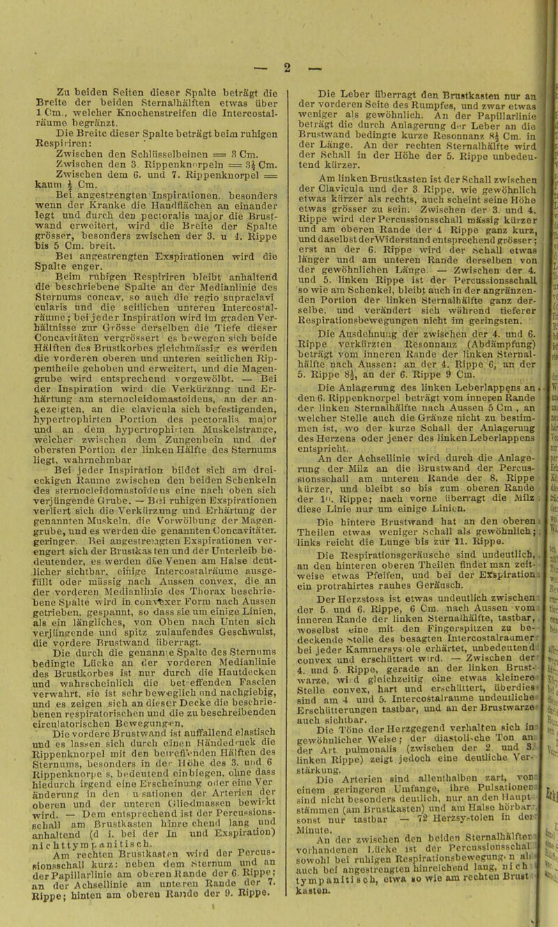 Zu beiden Selten dieser Rpalte betragt die Breite der beiden Sternalhalften etwas Uber 1 Cm., welcher Knochenstreifen die Intercostal- riiumo begranzt. Die Breite dieser Spalte betragt beim ruhigen Respiriren: Zwischen den Schliisselbeincn = 3 Cm. Zwischen den 3 Rippenkni rpeln = 3J Cm. Zwischen dem C. und 7. Rippenknorpel = kautti I Cm. Bei angestrengten Inspiralionen. beaonders wenn der Kranke die Handfljichen an einander legt und durcli den pectoralis major die Brust- wand erwcitert, wird die Breite der Spalte grosser, besonders zwischen der 3. n i. Rippe bis 5 Cm. breit. Bei angestrengten Exspirationen wird die Spalte enger. Beim ruhigen Respiriren bleibt anhalterid die beschriebene Spalte an der Medianliiiie des •Sternums concar, so auch die regio supraclavi cularis und die seillichen unteren Intercosial- rfiume ; bei jeder Inspiration wird im prraden Ver- haltnisse zur Giosse dcrselben die Tiefe dieser Concavitaten vergriissert es bowegen s'ch beide Halften des Brustkorbcs gleichmassig e.s werden die vorderen oberen und unteren seitlichen Rip- pentheile gehoben und erweitert, und die Magen- grube wird cntsprechond vorgewolbt. — Bei der Inspiration wird die Verkiirznng und Er- hartung am sternocleidomastoideus, an der an- gezcigten, an die clavicula sich befestigenden, hypertrophirten Portion des pectoralis major und an dem hypcrtrophiiten Muskelstrange, welcher zwischen dem Zungeiibein imd der obersten Portion der liukeu Halfie des Sternums liegt. vvahrnchmbar Bei jeder Inspiration bildet sich am drei- eckigen Raume zwischen den beiden Scbenkeln des stemocleidomastoideus eine nach oben sich verjlingende Grube. — Bei ruhigen Exspirationen verliert sich dio Verkiirznng und Erhartung der genannten Muskoln. die Vorwolhung der Magen- grube, und es werden die genannten tloncavitaten geringer. Bei angesirengten Exspirationen ver- engert sich der Brustkas ten und der Unterleib be- deutender, es werden diie Venen am Halse dcut- licher sichtbar, einige Intercostalrtiume ausge- fiillt Oder miissig nach Ausson convex, die an der vorderen Medianliuie des Thorax beschrie- bene Spalte \Tird in couN'^xer Korm nach Aussen getrieben. gespannt, so dass sie um einisre Linien, als ein ISnglichos, von. Oben nach Unten sich verjiiuKcnde und spitz zulaufendes Geschwulst, die vordere Brustwand iiberragt. Die durch die gonann'e Spalte des Sternums bedingte Liicke an der vorderen Medianlinie des Brustkorbes ist nur durch die Hautdecken und wahrscheinlich die bet eflfenden Fascien verwahrt. fIc ist sehr bew'Cglich nnd nachgiebig, und es zeigen sich an diesor Decke die beschrie- benen respiratorischen und die zu beschreibenden circulatorischcn Bewegungien, Die vordere Brustwand ist aufFallend elastiseh und cs lasf^en sich durch eincn Hiinded'uck die Rippenknorpel mit den beirefiVnden Halften des Sternums, besonders in der Hiihe des .3. und 6 Rippcnknorpe s, bi-deutend einbiegen. ohne dass hiedurch irgend eine EvscheinuJig oiler eine Ver iinderung in den u sationen der Artericn der oberen und der unteren (iliedniasscn bewitkt Tivird. — Dem cntsprechend ist dor PcrcuKsions- Bchall am Brustkasten hinrc chend lang und anhaltcnd (d i. bei der In und Exspiratlon) nichttyrapaniti.sch. Am rechten Brustkaston wird dor Pcrcus- Bionsschall kurz: ncben dom Sternum und an derPapillarlinie am oberen Bande derC Rippe; an der Achsellinic am unteren Rande der 7. Klppe; hinten am oberen Ra)>de der 9. Rippe. Die Leber iiberragt den Brustkasten nur an der vorderen Seite des Rumpfes, und zwar etwas weniger als gcwohnlich. An der Papillarlini<! betragt die durch Anlagerung d.^r Leber an diu Brustwand bedingte kurze Resonnanz Hi Cm. in der Liinge. An der rechten Sternalhalfte wird der Schall in der Hohe der 5. Rippe imbedeu- tend kiirzer. Am linken Brustkasten ist der .Schall zwischen der Clavicula und der 3 Rippe. wie gewohnlich etwas kiirzer als rechts, auch scheint seine Hohe etwas grosser zu sein. Zwischen der 3. und 4 Rippe wird derPercussionsschall massig kiirzer und am oberen Rande der 4 Rippe ganz kurz und daselbst derWiderstand entsprechend grosser erst an der 6. Rippe wird der hchall etwas langer und am unteren Rande derselben von der gewohnlichen Lange. — Zwischen der 4 und 5. linken Rippe ist der Percussionsschall so wie am Schenkel, bleibt auch in der angranzen- den Portion der linken SternalhSlfto ganz der- selbe. und verandert sich wiihrend tieferer Respirationsbewegungen nicht im geringsten. Die Ausdehnuiig der zwischen der 4. und 6. Rippe verkiirzten Resonnanz (Abdampfung) betragt vom inneren Rande der linken Sternal- ha'lfte nach Aussen: an der 4. Rippe 6, an der 5. Rippe 8^, an der 6. Rippe 9 Cm. Die Anlagerung des linken Leberlapp^ns an den 6. Rippenknorpel betragt vom inneren Rande der linken Sternalhalfte nach Aussen 5 Cm , an welcher Stelle auch die Granze nicht zu bestim- men ist, wo der kurze Schall der Anlagerung des Herzens Oder jener des linken Leberlappcns entspriclit. An der Achsellinie wird durch die Anlage- rung der Milz an die Brustwand der Percus- sionsschall am uutereu Rande der 8. Rippe kiirzer, imd bleibt so bis zum oberen Rande der In. Rippe; nach vorne iiben-agt die Milz diese Linie uur um einige Linicn. Die hintere Brustwand hat an den oberen Theilen etwas weniger .Schall aU gewohnlich; links reicht die Lunge bis zur 11. Rippe. Die Respirationsgerausche sind undeutlich, an den hinteren oberen Theilen iindet man zoit- weise etwas Pfeifen, und bei der Erspiration ein protrahirtes rauhes Gerausch. DerHerr.stoss ist etwas undeutlich zwischen der 5. und 6. Rippe, 6 Cm. nach Aussen vom inneren Rande der linken Sternalhalfte, tastbar, woselbst eine mit den Fingerspitzen zu be- deckende >>telle des besagten Intercostalraumer bei jeder Kammersys ole erhartet, unbedeutond convex und erschiittert wird. — Zwischen der 4. und 5. Rippe, gerade an der linken Brust- warze, wi d gleichzeitig eine etwas kleinera Stelle convex, hart und er.schiittert, iiberdies sind am 4 und 5. Intercoi^talraurae undeutliche Erschiitterungen tastbar, und an der Brustwarze auch sichtbar. ... Die Tone der Herzgegend verhalten sich in gewohnlicher Weise; der diastoli-che Ton an der Art pulmonalis (zwischen der 2 und 3. linken Rippe) zeigt jedoch eine deutliche Ver- stairkung. Die Artericn sind allenthalben zart, von cinem geringeren Umfange, ihre Pulsationeo sind nicht besonders demlich, nur an den Haupt- stannnen (am Brustkasten) und am Halse hCrbHr.: sonst nur tastbar — 72 Herzsy-'tolen in dei Minute. „ „ .-ir. An der zwischen den beiden Stemalh&lftet voihandenen l.Ucke ist der Pcrcussionsschal sowohl bei ruhigen Rcspirationsbewogung. n ah auch bei angestrengten hinrcichend lang, inch tympanitisch, etwa »o wie am rechten Bru»t-; kusten.