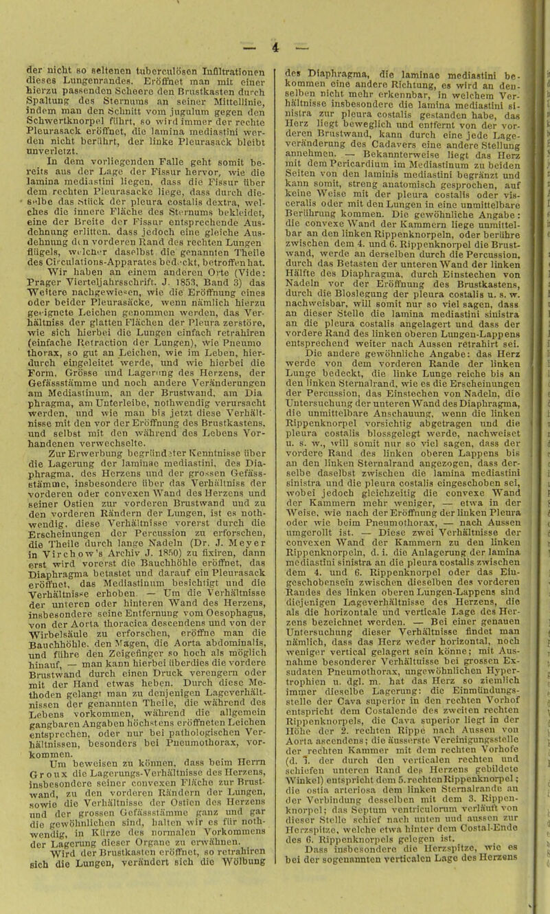 tier nicht bo seltenen lubcrculiJsen lufiltrationen dieses Lungenrandes. Eroffnet man mil einer hierzu passendcn Scheero den Briistkasten durch Spaltung des Sternums an seiner MittcUinie, indcm man den Sclinitt vom jugulum gegen den Scliwertknorpcl fiilirt, so wird immor der rechte Pleurasack eroffnet, die lamina mediastini wer- den nicht beriihrt, der linke Pleurasack bleibt nnverletzt. In dem vorliegenden Falle geht somit be- reits aiis der Lage der Fissur hervor, wie die lamina mediastini liegen, dass die Fissur iiber dem recliten Pleurasacke liege, dass durch die- Bnlbc das .Stiick der pleura costalis dextra, wel- thes die innere Flache des Sti'rnums bekleidct, eine der Breite der I'^issur entsprechende Aus- dehnung erlitten. dass jedoch eine gleiche Aus- dehming dc n vorderen Rand des rechten Lungen fliigels, wi IcH'T daselbst die genannten Theile des Ci' culations-Apparates bed.-ckt, betroflFenhat. Wir haben an einem anderen Orte (Vide: Prager Vierteljahrsschrift. J. 1853, Band 3) das Weitero nachgewie«en, wie die Eroffnung eincs Oder beider Pleurasacke, wenn namlich hierzu getignete I^eichen genommen werden, das Ver- haltniss der glatten Flachen der Pleura zerstoro, wie sich hierbei die Lungen einfach retrahiren (einfache Retraction der Lungen), wie Pneumo thorax, so gut an Leichen, wie ira Leben, hier- durch eingeleitet werde, uud wie hierbei die Form, GroBse und Lagening des Herzens, der Gefassstamme und noch andere Veranderungen am Mediastinum, an der Brustwand, am Dia phragma, am Unterleibe, nothwendig verursacht werden. und wie man bis jetzt diese Verhalt- nisse mit den vor der Eroffnung des Brustkastens. and selbst mit den wahrend des Lebens Vor- handenen verwechselte. ZurErwerbung begrlind jter Kenntnisse iiber die Lagening der laminae mediastini, des Dia- phragma. des Herzens und der grossen Gefass- Btamme, insbesondere iiber das Verhiillniss der vorderen oder convexen Wand des Herzens und seiner Ostien zur vorderen Brustwand uud zu den vorderen Randern der Lungen, ist es noth- wendig, diese Verhaltnissc vorerst durch die Erscheinungen dor Percussion zu erforscheu, die Theile durch lange Nadeln (Dr. J. Meyer in Virchow's Archiv J. ISfiO) zu fixiren, dann erst wird vorerst die Bauchhohle erofTnet, das Diaphragma betastet und darauf ein Pleurasack erofl'uet, das Mediastinum besichtigt und die Verhaltnis^e erhoben. — Um die Verhaltnisse der unteren oder hintcren Wand des Herzens, insbesondere seine Entfernung vora Oesophagus, von der Aorta tlioracica descendens uud von der Wirbelsaulo zu erforscheu, eroflfne man die Bauchhohle. den ^fagen, die Aorta abdominalis, und fiihre den Zeigefinger so hoch als miiglich hinauf, — man kann hierbei iiberdies die vordere Brustwand durch einen Druck vereugera oder mit der Hand ctwas heben. Durch diese Me- thoden gelangt man zu denjenigen Lagcverhalt- nissen der genannten Theile, die wahrend des Lebens vorkommen, wiihi-end die allgcmein gangbaren Angaben hochstens erofFneten Leichen entsprcchen, oder nur bei pathologischen Vcr- haltnisseu, besonders bei Pneumothorax, vor- kommen. Um beweisen zu kiinnen, dass beim Herrn Groux die Lagerungs-Verhiiltnisse des Herzens, insbesondere seiner convexen Fl.tcho zur Brust- wand, zu den vorderen Uandern der Lungen, Kowie die Verhaltnissc der Ostien des Herzens und der grossen Gefassstamme g.inz imd gar die gewohnlichen sind, halten wir es fiir noth- wendig, in Kiirze des normalen Vorkommcns der Lagening dicscr Organe zu envahuen. Wird der Brustkasten eroffnet, so retrahiren sich die Lungen, verandert sich die Wolbung 4 — des Diaphragma, die laminae mediastini be- kommen eine andere Richtung, es wird an deu- selben nicht mehr erkennbar, in welchera Ver- haltnisse insbesondere die lamina mediastini si- . j nistra zur pleura costalis gestanden habe, das . Herz liegt beweglich imd entfernt von der vor- deren Brustwand, kann durch eine jede Lage- : veranderung des Cadavers eine andere Stellung ' annehmen. — Bekannterweise liegt das Herz mit dem Pericardium im Mediastinum zu bciden Seiten von den laminis mediastini begranzt und kann somit, strong anatomisch gesprochen, auf keine Weise mit der pleura costalis oder vis- ceralis oder mit den Lungen in eine unmittelbare Beriihrung kommen. Die gewohnliche Angabe: die convexe Wand der Kammern liege unmittel- bar an den linken Rippenknorpeln, oder beriihre zwischen dem 4. und 6. Rippenknorpel die Brust- wand, werde an derselben durch die Percussion, durch das Betasten der unteren Wand der linken Hiilfte des Diaphragma, durch Einstechen von Nadeln vor der Eroffnung des Brustkastens, durch die Bloslegung der pleura costalis u. s. w. nachvveisbar, will somit nur so viel sagen, dass an dieser tjtello die lamina mediastini sinistra an die pleura costalis angelagert und dass der vordere Rand des linken oberen Lungen-Lappens entsprechend weiter nach Aussen rctrahirt sei. Die andere gewohnliche Angabe: das Herz werde von dem vorderen Rande der linken Lunge bedeckt, die linke Lunge reiche bis an den linken Sternalrand. wie es die Erscheinungen der Percussion, das Einstechen von Nadeln, die f Untersuchung der unteren Wand des Diaphragma, ( die unmittelbare Anschauimg, wenn die linken i Rippenknorpel vorsichtig abgetragen und die i pleura costalis blossgelegt werde, nachweiset i u. s. w., Avill somit nur so viel sagen, dass der j vordere Rand des linken oberen Lappens bis I t an den linken Sternalrand angezogen, dass der- i t selbe daselbst zwischen die lamina mediastini i sinistra und die pleura costalis eingeschoben sei, i wobei jedoch gleichzeitig die convexe Wand I der Kammern mehr weniger, — etwa in der j Weise, wie nach der Eroffnung der linken Pleura i oder wie beim Pneumothorax, — nach Aussen < umgerollt ist. — Diese zwei Verhaltnisse der ( convexen Wand der Kammern zu den linken i Rippenknorpeln, d. i. die Anlagerung der lamina ' mediastini sinistra an die pleura costalis zwischen dem 4. und 6. Rippenknorpel oder das Elu- gcschobensein zwischen dieselben des vorderen Randes des linken oberen Lungen-Lappens sind diejenigen Lageverhaltnisso des Herzens, die als die horizontale und verticale I^age des Her- zens bezeichnet werden. — Bei einer genauen ] Untersuchung dieser Verhaltnisse lindet man | namlich, dass das Herz weder horizontal, noch ; weniger vertical gelagert sein konne; mit Aus- , nahme besonderer Verhaltnisse bei grossen Ex- | sudaten Pneumothorax, ungewohnlichen Hyper- . trophicn u. dgl. m. hat das Herz so ziemlic.h immer diesolbe Lagerung: die Einmiindungs- stelle der Cava superior in den rechten Vorhof entspricht dem Costalende des zwciten rechten ^ Rippenknorpels, die Cava superior liegt in der f Hohe der 2. rechten Rippe nach Aussen vou Aorta asccndens; die iiusst^rsfe Vereinigungsstelle der rechten Kammer mit dom rechlcn Vorhofe (d. 1. der durch den vcrticalen rechten und schiefen unteren Rand des Herzens gcbildeto Winkel) entspricht dem .5. rechten Rippenknorpel; , die oslia artcriosa dejn linken Stornalrandc an . der Verbindung desselbcn mit dem 3. Rippen- knorpel; das Septum ventriculorom vcrlSutt von ., dieser .Stclle schief nach unten uud .aussen zur ' Hcrzspitze. welchc etwa hinter dem Costal-Endo ^ des 6. Rippenknorpels gelegcn ist. ^ Dass insbesondere die Hcrzspitze, wie es ^ bei der sogenannten vei-ticalcn Lago des Herzens