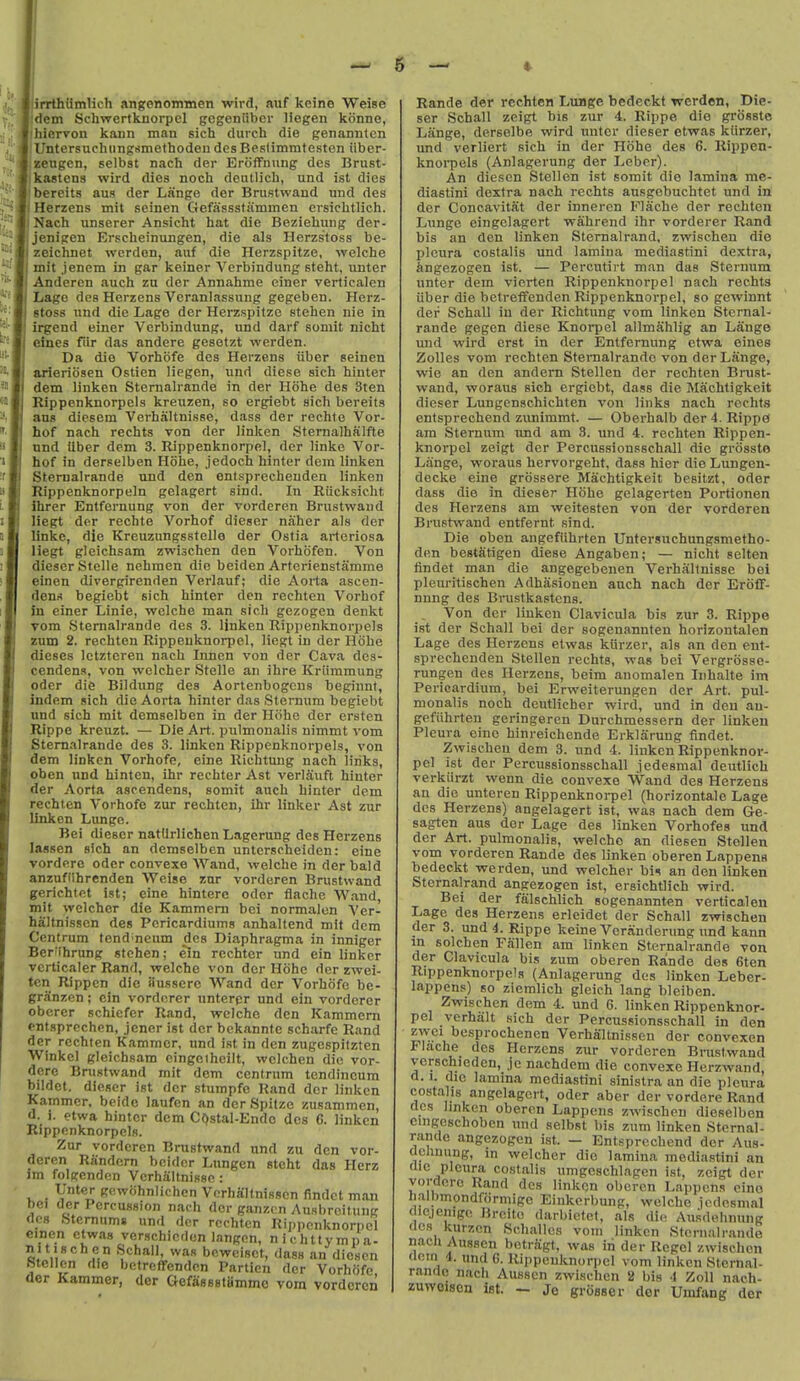 irrthiimlich angfenommen wird, auf kcine Weise dem Schvrertknorpel gegeniiber liogen kiinne, hiarvon konn man sich durch die genanntcn Untersuchiingsmethodeii desBeslimmtesten iiber- sengcD, selbst nach der Eroffnung des Brust- kastens wird dies noch deutlich, und ist dies bereits aus der Lange der Brustwand und des Herzens mit seinen Gefassstammen ersiclitlich. Nach unserer Ansicht hat die Beziehung der- jenigen Erscheinungen, die als Herzs'toss be- zeichnet wcrden, auf die Herzspitze, welche mit jenem in gar keiner Verbindung steht, iinter Anderen auch zu der Annahme einer verticalen Lage des Herzens Vcranlassung gegeben. Herz- stoss und die Lage der Herzspitze stehen nie in irgend einer Verbindung, und darf somit nicht eines fiir das andere gesetzt werden. Da die Vorhofe des Herzens iiber seinen arieriosen Ostien liegen, und diese sich hinter dem linken Stemalrande in der Hohe des 3ten Rippenknorpels kreuzen, so ergiebt sich bereits aus diesem Verhaltnisse, dass der rechte Vor- hof nach rechts von der linken Stemalhalfte nnd Uber dem 3. Rippenknorpel, der linke Vor- hof in derselben Hohe, jedoch hinter dem linken Stemalrande und den ontsprecheuden linken Rippenknorpeln gelagert sind. In Riicksicht ihrer Entfernung von der vorderen Brustwand liegt der rechte Vorhof dieser naher als dor linke, die Kreuzungssfelle der Ostia arteriosa liegt gleichsam zwischen den Vorhofen. Von dieser Stelle nehraen die beiden Arterienstamme einen divergirenden Verlauf; die Aorta ascen- dent begiebt sich hinter den rechten Vorhof in einer Linie, welche man sich gezogen denkt vom Stemalrande des 3. linken Rippenknorpels zum 2. rechten Rippenknorpel, liegt in der Hohe dieses letzteren nach Innen von der Cava des- cendens, von wclcher Stelle an ihre Kriimmung Oder die Bildung des Aortenbogcns beginnt, indem sich die Aorta hinter das Sternum begiebt und sich mit demselben in der Hohe der ersten Rippe krcuzt. — Die Art. pulmonalis nimmt vom Stemalrande des 3. linken Rippenknorpels, von dem linken Vorhofe, eine Richtting nach links, oben und hintcn, ihr rechter Ast verlauft hinter der Aorta asrendens, somit auch hinter dem rechten Vorhofe zur rechten, ihr linker Ast zur Unken Lunge. Bei dieser natUrlichen Lagerung des Herzens lassen sich an demselben untcrscheiden: eine vordero odcr convexe AVand, welche in der bald anzuflihrenden Weise zur vorderen Brustwand gerichtet ist; eine hinterc oder flache Wand, mit welchcr die Kammera bei normalon Ver- haltnissen des Pcricardiums anhaltend mit dem Centrum tendineum des Diaphragma in inniger Ber'ihrung stehen; ein rechter und ein linker vcrticaler Rand, welche von der Hohe der zwei- tcn Rippcn die iiussere Wand der Vorhofe be- granzen; ein vordcrer unterpr und ein vorderer obcrer schicfcr Rand, welche den Kammern entsprechen, jener ist der bckannte scharfe Rand der rechten Kammer, und ist in den zugespitzten Winkel gleichsam cingeiheilt, welchen die vor- dcre Brustwand mit dem centrum tondincum bildct. dieser ist der stumpfe Rand der linken Kammer. beide laufen an derSpitzc zusammen, d. i. etwa hinter dem CQstal-Endo des 6. linken Rippenknorpels. Zur vorderen Brustwand und zu den vor- deren Random bcidcr Lungen steht das Herz im folgenden Verhaltnisse: Unter gcwcihnlichen Vorhaltnissen findct man t)ci der Percussion nach der ganzcn Ausbreitung flcs Sternum* und der rechten Rippenknorpel einen etwas verschieden langen, nichttympa- nitischcn Schall, was bowcisct, dass an dicscn htcllen die hetreflfenden Partien der Vorhofe der Kammer, der GefassstUmmc vom vorderen Rande der rechten Lunge bedeckt werden, Die- ser Schall zeigt bis zur 4. Rippe dio grosste Lange, derselbe wird untcr dieser etwas kiirzer, und verliert sich in der Hohe des 6. Rippen- knorpels (Anlagerung der Leber). An dieson Stellen ist somit die lamina mc- diastini dextra nach rechts ausgebuchtet und in der Concavitat der inneren Flache der rechten Lunge eingelagert wahrend ihr vorderer Rand bis an den linken Steraalrand, zwischen die pleura costalis und lamina mediastini dextra, lingezogen ist. — Percutirt man das Sternum unter dem vierten Rippenknorpel nach rechts iiber die betretfenden Rippenknorpel, so gewinnt der Schall in der Richtung vom linken Stemal- rande gegen diese Knorpel allmahlig an Lange und wird erst in der Entfernung etwa eines Zolles vom rechten Stemalrande von der Lange, wie an den andern Stellen der rechten Brust- wand, woraus sich ergiebt, dass die Machtigkeit dieser Lungenschichten von links nach rechts entsprechend zivnimmt. — Oberhalb der 4. Rippa am Sternum nnd am 3. imd 4. rechten Rippen- knorpel zeigt dor Percussionsschall die grossto Lange, woraus hervorgeht, dass hier die Lungen- decke eine grossere Machtigkeit besitzt, oder dass die in dieser Hohe gelagerten Portionen des Herzens am weitesten von der vorderen Brustwand entfernt sind. Die oben angefiihrten Untersuchungsmetho- den bestfitigen diese Angaben; — nicht selten fjndet man die angegebeuen Verhaltnisse bei pleuritischen Adhasionen auch nach der Eroff- nung des Bnistkastcns. _ Von der linken Clavicula bis zur 3. Rippe ist der Schall bei der sogenannten horizontalen Lage des Herzens etwas kiirzer, als an den ent- sprechenden Stellen rechts, was bei Vergrosse- rungen des Herzens, beim anomalen Iiihalte im Pericardium, bei Erweiterungen der Art. pul- monalis noch deutlicher wird, und in den an- gefiihrten geringeren Durchmessern der linken Pleura eine hinreichende Erklarung findet. Zwischen dem 3. und 4. linken Rippenknor- pel ist der Percussionsschall jedesmal deutlich verkiirzt wenn die convexe W'and des Herzens an die unteren Rippenknorpel (horizontale Lage des Herzens) angelagert ist, was nach dem Ge- sagten aus der Lage des linken Vorhofes und der Art. pulmonalis, welche an diesen Stellen vom vorderen Rande des linken oberen Lappena bedeckt werden, und welcher \iU an den linken Sternalrand angezogen ist, ersichtlich wird. Bei der falschlich sogenannten verticalen Lage des Herzens erleidet der Schall zwischen der 3. und 4. Rippe keine Veranderung und kann in solchen Fallen am linken Stemalrande von der Clavicula bis zum oberen Rande des 6ten Rippenknorpels (Anlagerung des linken Leber- lappens) so ziemlich gleich lang bleiben. Zwischen dem 4. und 6. linken Rippenknor- pel verhiilt sich der Percussionsschall in den zwci besprochencn Verhaltnissen der convexen Flache des Herzens zur vorderen Brustwand verschieden, je nachdem die convexe Herzwand, d. I. die lamina mediastini sinistra an die pleura costalis angelagert, oder aber der vordere Rand flcs linken oberen Lappens zwischen dieselben cingeschobcn imd selbst bis zum linken Stemal- rande angezogen ist. — Entsprechend der Aus- c ciinung, in welcher die lamina mediastini an (lie pleura costalis umgeschlagen ist, zeigt der vordere Rand des linkqn oberen Lappens eino lialbmondformige Einkcrbunp, welche jedesmal (icjenigc Brcito darbictet, als die Au.sdehnung 'ICS kurzcn Schalles vom linken Stemalrande nacli Ausscn betragt, was in der Rcgcl zwischen (lem 4. und 6. Rippenknorpel vom linken Stemal- rande nach Ausscn zwischen a bis 4 ZoH nach- zuwoiscn ist. — Je grosser dor Umfang der