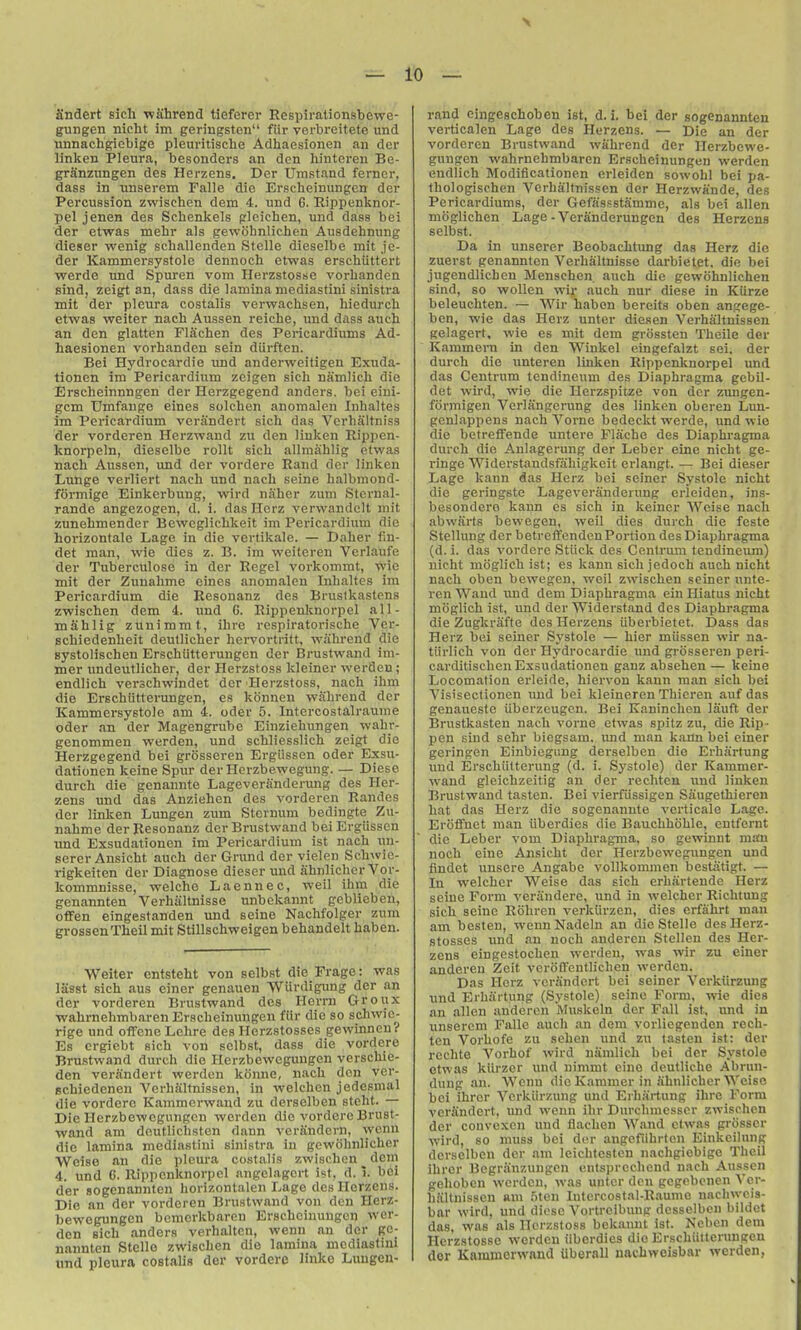 andert sicli wiihrend tieferer Respirationsbewe- gungen nicht im geringston fiir verbreitete und unnachgiebige pleuritische Adhaesionen an der linken Pleura, besonders an den hinteren Be- grSnzungen des Herzens, Der Umstand ferncr, dass in unserem Falle die Erscheinungcn der Percussion zwischen dem 4. und G. Rippenknor- pel jenen des Schenkels gleichen, und dass bei der etwas mehr als gewohnlichen Ausdehnung dieser wenig scballenden Stelle dieselbe mit je- der Kammersystole dennoch etwas erschiittort werde und Spuren vom Hei-zstosse vorbanden sind, zeigt an, dass die lamina mediastini sinistra xnit der pleura costalis verwacbsen, hiedurcb etwas weiter nacb Aussen reiche, und dass aueh an den glatten Flachen des Pericardiums Ad- haesionen vorbanden sein diirften. Bei Hydrocardie vai anderweitigen Exuda- tionen im Pericardium zcigen sicb namlicb die Erscheinnngen der Herzgegend anders. bei eini- gcm Umfauge eines solchen anomalen Inbaltes im Pericardium verandert sicb das Verbaltniss der vorderen Herzwand zu den Jinken Rippen- knorpeln, dieselbe rollt sicb allmablig etwas nacb Aussen, und der vordere Rand dor linken Lunge verliert nach und nacb seine balbmond- formige Einkei'bung, wird naber zum Stcrnal- rande angezogen, d. i. das Hcrz verwandelt mit zunebmender Bewcglicbkeit im Pericardium die horizontale Lage in die vertikale. — Daber lin- det man, wie dies z. B. im weiteren Verlaufe der Tuberculose in der Regel vorkommt, ivie mit der Zuuabme cines anomalen Inbaltes im Pericardium die Resonanz des Brustkastens zwischen dem 4. und G. Rippenknorpel all- mablig zunimrat, ibre rcspiratoriscbe Ver- schiedenbeit deutlicber hervortritt, wabrend die systoliscben Erschtitterungen der Brustwand im- mer undeutlicher, der Herzstoss kleiner werden; endlicb verschwindet der Herzstoss, nacb ihm die Erschiitteningen, es konnen wabrend der Kammersystole am 4. oder 5. Intercostalraume Oder an der Magengrube Einziehungen v/ahr- genommen werden, und schliesslich zeigt die Herzgegend bei grosseren ErgUssen oder Exsu- dationen kcine Spur derHerzbewegung. — Diese durch die gcnaunte Lageveranderung des Her- zens und das Anziehen des vorderen Randes der linken Lungen zum Sternum bedingte Zu- nabme der Resonanz der Brustwand beiErgiissen ■und Exsudationen im Pericardium ist nacb un- sercr Ansicht auch der Grund der vielen Schwic- rigkeiten der Diagnose dieser und ahnlichcr Vor- kommnisse, welcho Laennec, weil ibm die genannten Verbiiltnisse unbckannt geblieben, offen eingestanden und seine Nacbfolger zum grossenTheil mit Stillschweigen behandelt haben. Weiter cntsteht von selbst die Frage: was lasst sicb aus ciner genauen Wiirdigung der an der vorderen Brustwand des Herrn Groux wabrnebmbaren Erscbeinungen fiir die so schwic- rige und oiTene Lebre des Herzstosses gewinneu? Es crgiebt sicb von selbst, dass die vordere Brustwand durch die Herzbewegungen verschie- den verandert werden ktinne, nacb don ver- scbiedenen Verhaitnissen, in welchcn jedesmal die vordere Kammcrwand zu derselben steht. — Die Herzbewegungen werden die vordere Brust- wand am dftutlichsten dann verSndcrn, wenn die lamina mediastini sinistra in gewobnlicber Weiso an die pleura costalis zwischen _ dem 4. und 6. Rippenknorpel angelagert ist, d. i. bei der so genannten horizontalen Lage des Herzens. Die an der vorderen Brustwand von den Herz- bewegungen bomorkbaron Erscheinungcn wer- den sicb anders verhaltcn, wenn an der ge- nannten Stcllo zwischen die lamina mediastini und pleura costalis der vordere linke Luugeu- rand eingeschoben ist, d. i, bei der sogenannten verticalen Lage des Herzens. — Die an der vorderen Brustwand wabrend der Herzbewe- gungen wabrnebmbaren Erscheinungcn werden endlich Modificationen erleiden sowobl bei pa- tbologischen Vcrhaltnissen der Herzwande, des Pericardiums, der Gefiissstamme, als bei alien moglichen Lage - Veranderungen des Herzens selbst. Da in unserer Beobachtung das Herz die zuerst genannten Verbaltnisse darbietet, die bei jugendlicben Menscben. auch die gewohnlichen sind, so woUen wir auch nur diese in KUrze beleuchten. — Wir haben bereits oben angege- ben, wie das Herz unter diesen Vcrhaltnissen gelagert, wie es mit dem grossten Theile der Kammern in den Winkel eingefalzt sei, der durch die unteren linken Rippenknorpel und das Centrum tcndineum des Diaphragma gcbil- det wird, wie die Herzspitae von der zungen- formigen Verlangerung des linken oberen Lun- genlappens nach Vorne bedeckt werde, und wie die betreflfende untere Flache des Diaphragma durch die Anlagerung der Leber eine niebt ge- ringe Widerstandsfahigkeit erlangt. — Bei dieser Lage kann das Herz bei seiner Systole nicht die geringste Lageveranderung erleiden, ins- besondero kann es sieh in keiner Weise nach abwarts bewegen, weil dies durch die feste Stellung der betreffenden Portion des Diaphragma (d. i. das vordere Stiick des Centrum tcndineum) nicht moglich ist; es kann sicb jedoch auch nicht nacb oben bewegen, weil zwischen seiner unte- ren Wand und dem Diaphragma ein Hiatus nicht moglich ist, imd der Widerstand des Diaphragma die Zugkrafte des Herzens iiberbietet. Dass das Herz bei seiner Systole — bier miissen wir na- tiirlich von der Hydrocardie und grosseren peri- carditiscben Exsudationen ganz absehen — keine Locomation erleide, hiervon kann man sicb bei Visisectionen und bei kleineren Thicren auf das genaueste iiberzeugcn. Bei Kaninchen lauft der Brustkasten nach vorne etwas spitz zu, die Rip- pen Bind sehr bicgsam. und man kann bei einer geringen Einbicgiing derselben die Erbartung und Erscbiitterung (d. i. Systole) der Kammer- wand gleichzeitig an der rechtcn und linken Brustwand tasten. Bei vierfiissigen Saiugethiereu hat das Herz die sogenannte verticale Lage. Erolfnet man iiberdies die Bauchhoble, entfernt die Leber vom Diaphragma, so gewinnt man noch eiue Ansicht der Herzbewegungen und findet unsere Angabc vollkommen bestiitigt, — In welcber Weise das sicb erhartende Herz seine Form veranderc, und in welcber Richtung sicb seine Rohren verkiirzcn, dies crfahrt man am besten, wennNadeln an die Stelle des Herz- stosses und an noch anderen Stellen des Her- zens eingestochen werden, was wir zu einer anderen Zcit veroffeutlicheu werden. Das Herz vcriindcrt bei seiner Verkiirzung und Erbartung (Systole) seine Form, wie dies an alien anderen Muskeln der Fall ist, und in unserem Falle auch an dem vorliegendcn rech- tcn Vorhofe zu sehen und zu tasten ist: der rechte Vorhof wird namlicb bei der Systole etwas kiirzer und nimmt cine deullicbe Abrun- duug an. Wenn die Kammer in abnlicber Weise bei ihrer Verkiirzung und Erbartung ibre Form verandert, und wenn ihr Durcbmcssor zwischen der couvcxen und flachen Wand clwas grosser wird, so muss bei der angefiibrton Einkcilung derselben dor am leichtesten nachgiebige Tbeil ihrer Begranzungcn entsprccbend nach Au.ssen gebobcn werden, was unter dcu gcgebcnen Vcr- haltnissen am .oten Intercostal-Raumc nachwcis- bar wird, und diese Vortreibung desselbcn bildet das, was als Ilorzstoss bekauut ist. Ncbcn dem Herzstosse werden iiberdies die Erscbiitterungeu dor Kammerwand ilberall nacbweisbar werden,