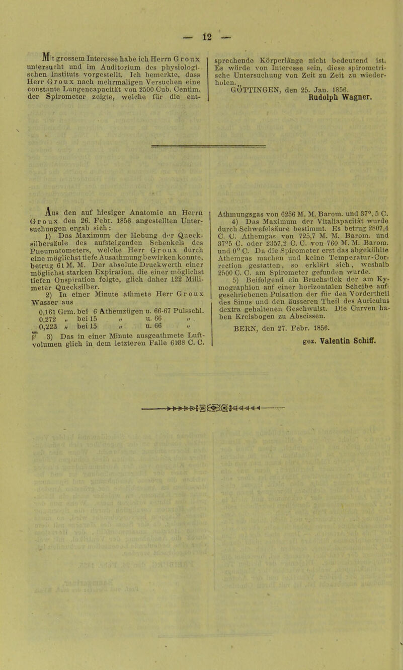 Mit grossem Interesse habe ich Herrn G r o «x untersucht unci im Auditorium dcs pliysiologi- schen Instituts vorgestellt. Ich bemcrkte, dass Herr Groux nach mehrmaligen Vevsuchen eine constante Lungencapacitat von 2500 Cub. Centim. der Spirometer zeigte, welcho fiir die ent- sprechende Korperlange nicht bedeutend ist. Es wtirde von Interesse sein, diese spirometri- sche Untersucliung von Zuit zu Zeit za wicder- holeu., GOTTINGEN, den 25. Jan. 1856. Rndolph Wagner. Aus den auf hiesiger Anatomie an Herrn Groux den 26. Febv. 1856 angestellten Unter- suchungen ergab sich: 1) Das Maximum der Hebung diT Queek- Bilbersaule des aufsteigenden Schenkels des Pueuraatometers, welche Herr Groux durch eine moglichstliofe Ausathmungbewirkenkonnte, betrug 6lM. M. Der absolute Druckwerth einer moglichst starken Expiraiion, die einer moglichst tiefen Onspiration folgte, glich daher 122 Milli- meter Quecksilber. 2) In einer Minute atbmete Herr Groux Wasser aus 0,161 Grm. bei 6 Athemziigen u. 66-67 Pulsschl. 0,272 .1 bei 15 t, u. 66 » 0,223 « bei 15 » u. 66 « p 3) Das in einer Minute ausgeathmete Luft- volumen glich in dem letztereu Falle GISS C. C. Athmungsgas von 6256 M. M. Barom. und 37'>, 5 C. 4) Das Maximum der Vitaliapacitat wurde durch Schwefelsaure bestimmt. Es betrug 2807,4 C. C. Athemgas vou 725,7 M. M. Barom. und 37°5 C. Oder 2357,2 C. 0. von 760 M. M. Barom. und 0° C. Da die Spirometer erst das abgekiihlte Athemgas raachen und kcine Temperatur-Cor- recliyn gestatteu, so erklart sich, weshalb 2.n00C. C. am Spirometer gefunden wurde. 5) Beifolgeud cin Bruchsuick der am Ky- mographion auf einer horizontalen Scheibe auf- geschriebeuen Pulsation der fur den Vordertheil des Sinus und den ausseren Theil des Auriculus dextra gehaltenen Geschwulst. Die Curven ha- ben Krcisbogen zu Abscissen. BERN, den 27. Febr. 1856. gez. Valentin Schiff.