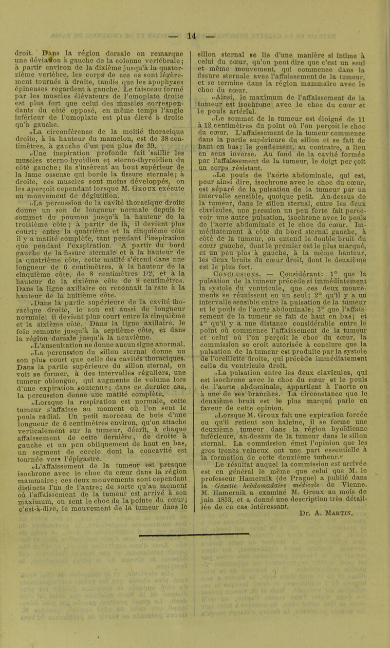 droit. Dans la rogion dorsale on remarque line (IdviaSon :i gauche do la colonno vortdbralc; a partir environ do Ja dixifemc jusqu'a la qiiator- zi6me vcrt6bre, les corps de ces os sont Idg&re- ment tournds a droite, tandis iiuc Ics apophyses dpineuscs regardent a gauche. Le faisceau form6 i>ar les muscles 616vateurs de Tomoplate droite est plus fort que cclui des muscles correspon- dants du c6t6 oppose, en memo temps Tangle iiifdrieur de I'omoplate est plus dlevd a droite qu'a gauche. (/La circonference de la moiti6 thoracique droite, a la hauteur du mamelon, est de 38 cen- timetres, h gaucho d'un peu plus de 39. .illne inspiration profonde fait 'saillir les muscles sterno-hyoVdien et sterno-thyroidien du c6t6 gauche; ils s'insereut'au bout supdrieur de la lame osseu.se qui borde la fissure sternale; a droite, ces muscles sont moins ddveloppds^ on les apcri;oit cependant lorsque M. Groux execute un mouvemcnt de deglutition. i.La percussion do la cavitd thoracique droite donne un son de longueur normale depuis le eommct du poumon jusqu'a la hauteur de la troisitme cote ; a partir de Ik, il deviant plus court; entre la quatrifeme et la cinquifeme cote il y a matit6 complete, tant pendant I'inspiration que pendant I'exspiration. A partir du bord gaucho de la fissure sternale et a la hauteur de la quatrifeme cote, cctte matitd s'etend dans uue longueur de 6 ccntim&tres, a la hauteur de la cinquifeme cote, de 8 centimetres 1/2, et a la hauteur de la sixifeme cote de 9 centimetres. Dans la ligne axillaire on reconnait la rate a la hauteur de la huitifeme cote. „Dans la partie supdrieurc de la cavite tho- racique droite, le son est aussi do longueur normale; il devient plus court outre la cinquieme et la sixifeme cote. Dans la ligne axillaire. le foie remonte jusqu'a la septifeme cote, et dans la region dorsale jusqu'a la neuvifeme. nL'auscullation ne donne aucun signe anormal. «La percussion du sillon sternal donne un son plus court que celle des cavitds thoraciques. Dans la partie supdrieure du sillon sternal, on voit se former, k des intervalles rdguliers, une tumeur oblonguc, qui augmente de volume lors d'uno expiration soutenue; dans ce dernier cas, la percussion donne une matitd complete. „Lorsque la respiration est normale, cette tumeur s'aflfaisse au moment ou Ton sent le pouls radial. Un petit morceau de bois d'une longueur de 6 centimetres environ, qu'on attache verticalement sur la tumeur, dccrit, a chaque aflfaissement de cette demiere, de droite k gauche et un peu obliquement de haut en bas, un segment de cercle dont la concavite est tournde vers I'dpigastre. „L'afFaissement de la tumeur est presque isochrone avec le choc du coeur dans la region mammaire; ces deux mouvements sont cependant distincts I'uu de I'autre; de sortc qu'au moment ou I'affaissement de la tumeur est arrive a son maximum, on sent lo choc de lapointe du coeur; c'est-k-dire, le mouvement de la tumeur dans le sillon sternal se lie d'une maniere «i intime a celui du ccBur, qu'on peut dire que c'ost un seul et m6mc mouvement, qui commence dans la fissure sternale avec ratfaissement de la tumeur, et se termine dans la rdgion mammaire avec le choc du coeur. »Ainsi, le maximum de I'aflfaisBcment de la tumeur est isochrone avec le choc du coeur et le pouls artdriel. «Lc sominet de la tumeur est dloigni de 11 a 12 centimetres du point oil Ton peri;oit le choc du coeur. L'aflFaissement de la tumeur commence dans la partie supdrieure du sillon ct se fait de haut en bas; le gonflement, au contraire, a lieu en sens inverse; Au fond de la cavitd formdo par I'affaissement de la tumeur, le doigt per ^oit un corps resistant. i.Le pouls de I'adrte abdominale, qui est, pour ainsi dire, isochrone avec le choc du coeur, est sdpard de la pulsation do la tumeur par un intervalle sensible, quoique petit. Au-dessus de la tumeur, dans le sillon sternal, eutre les deux claviciiles, une pression un peu forte fait perce- voir line autre pulsation, isochrone avec le pouls dc I'aortc abdominale ct le choc du coeur. Im- mediatcmcnt a cotd du bord sternal gauche, k cotd de la tumeur, on cntcnd le double bruit du coBur gauche, dont le premier est le plus marque, et un peu plus a gauche, a la meme hauteur, les deux bruits du coeur droit, dont le deuxieme est le plus fort. CoNCLUsioKS. — Considdrant: 1° que la pulsation de la tumeur prdcede si immediatement la systole du vcntricule, que ces deux mouve- ments se rdunisscnt en un seul; 2° qu'il y a un intervalle sensible cntre la pulsation de la tumeur et Ic pouls de I'aortc abdominale; 3° que I'affais- sement de la tumeur se fait de haut en bas; et 4° qu'il y a line distance considerable entre le point oil commence I'affaissement de la tumeur et celui ou I'on per(;oit le choc du coeur, la commission se croit autorisee a conclure que la pulsation dc la tumeur est produite par la systole de I'oreillette droite, qui precfede immddiatement colle du vcntricule droit. „La pulsation entre les deux clavicules, qui est isochrone avec le choc du cceur at le pouls de I'aortc abdominale, appartient k I'aorte ou a une de ses branches. La circonstance que le deuxieme bruit est )e plus marqud parle en faveiir de cette opinion. wLorsquc M. Groux fait une expiration forcde oil qu'il retient son haleine, il se forme une deuxieme tumeur dans la rdgion hyoidienne jnferieure, aii-dessus de la tumeur dans le sillon sternal. La commission dmet I'opinion que les gros troncs veineux ont unc part esscntioUc a la formation de cctte deuxieme tuifieur. Le resultat auquel la commission est arrivde est en general le meme que celui que _M. le professeur Hamemik (do Prague) a piiblid dans la Gazette hebdomadaire me'dicale de Vienne. M. Hamernik a examind M. Groux au mois de juin 1853, ct a donnd une description tres detail- lee de ce cas Intdressant. Dr. A. Martin.