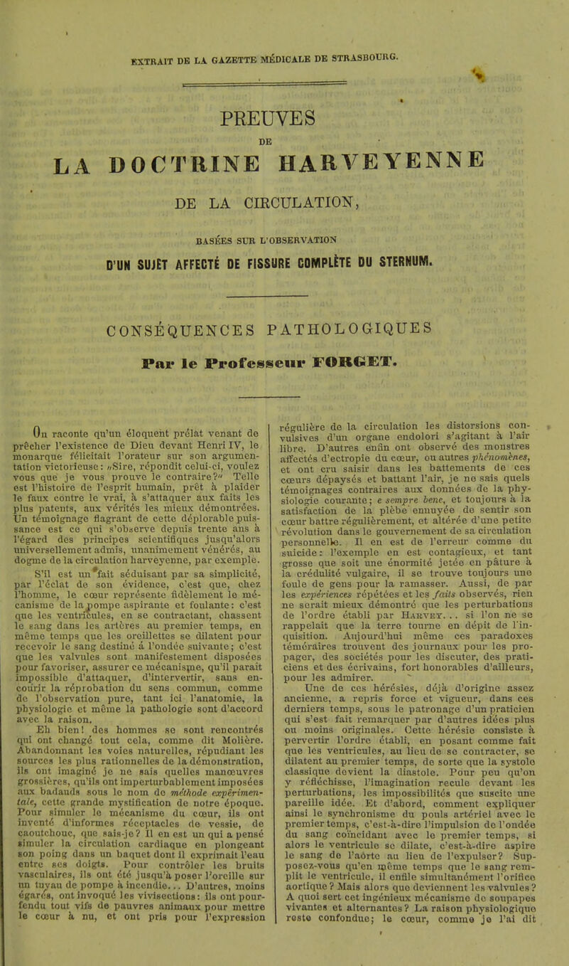 EXTRAIT DB LA GAZETTE MEDICALB DE STRASBOUIVG. V PREUVES DE LA DOCTRINE HARVEYENNE DE LA CmCULATION, BASEES SUB L'OBSERVATION D'UN SUJET AFFECTE DE FISSURE COMPETE DU STERNUM. CONSEQUENCES PATHOLOGIQUES Par le Professeui- FORGET. On raconte qxi'un Eloquent pr^lat venant de pricher I'existence de Dieu devant Henri IV, le monarque f(5licitait I'orateur sur son argumen- tation victoiieuse: «Sire, r(5pondit celui-ci, voulez vous que je vous prouve le contraire? Telle est I'histoire de rcsprit hiimain, prct h, plaider le faux centre le vrai, a s'attaquer aux fails les plus patents, aux vdritis les mieux demontr^es. Un tdmoignage flagrant de cette d<5plorable puis- sance est ce qui s'obiserve depuis trente ans k regard des principes scicntiflques jusqu'alors nniversellement admis, unanimement vdn^rds, au dogme de la circulation liarveyenne, par exemple. S'il est un'fait sdduisant par sa simplicite, par rdclat de son Evidence, c'eat que, chez I'homme, le coeur rcprdsentc fidelement le mi- canisrae de la nompe aspirante et foulante: c'est que les ventricules, en se coutractant, chasseut le gang dans les arttres au premier temps, en m@me temps que les oreillettes se dilatent pour recevoir le sang destine a I'ondee suivante; c'est que les valvules sont manifestement disposdes pour favoriser, assurer ce mdcanispie, qu'il parait impossible d'attaquer, d'lntervertir, sans en- coiirir la rdprobation du sens commun, comme de I'observation pure, tant ici I'anatomie, la physiologic et meme la pathologio sont d'accord avec la raison. Eh bicn! des hommes so sont rencontrds qui ont changd tout cela, comme dit Moliire. Abandonnant les voies naturelles, rdpudiant les sources les plus rationnelles de laddmonstration, ils ont imagind je ne sais quelles manoeuvres grossieres, qu'ils ont imperturbablement imposdes aux badauds sous le nom do me.thode cxperimen- tale, cette grande mystification de notre dpoquc. Pour simulcr le mecanisme du coeur, ils ont invcntd d'informcs rdccptacles do vessie, de caoutchouc, que sais-je? II en est un qui a pensc limuler la circulation cardiaque en plongeant son poing dans un baquet dont il exprimait I'eau cntrc gC8 doigls. Pour controler les bruils vasculaires, ils ont dtd jusqu'Jv poser I'orcille sur un tuyau de pompc k incendie... D'autres, moins egards, ont invoqud les vivisections: ils ont pour- fendu tout vifs de pauvres animaux pour mettre le coeur k nu, et ont pris pour I'expregsion rdguli^re de la circulation les distorsions con- vulsives d'un organe endolori s'agitant k I'air libre. D'autres enSn ont observd des monstres affectds d'ectropie du coeur, ou autres plienomhnes, et ont cru saisir dans les battements de ces coeurs ddpaysds et battant I'air, je no sais quels tdmoignages contraires aux donndes de la phy- siologie courante; e sempre bene, et toujoiirs a la satisfaction de la plebe' enuuyde de sentir son coeur battre rdguliferement, et altdrde d'une petite rdvolution dans le gouvernement de sa circulation personnelle. II en est de I'crreur comme du suicide: I'exemple en est contagieux, et tant grosse que soit une dnormite jetee en pature k la crdduUtd vulgaire, il se trouve toujours une foule de gens pour la ramasser. Aussi, de par les expiriences rdpdtdes et les fails obscrvds, rien ne serait mieux demontrd que les perturbations de I'ordre etabli par Haevky. .. si I'on ne se rappelait que la terre tourne en ddpit de I'in- quisition. Aujourd'hui meme ces paradoxes tdmeraires trouvent des journaux pour les pro- pager, des societes pour les discutcr, des prati- ciens et des dcrivains, fort honorables d'ailleurs, pour les admirer. Une de ces hdrdsies, ddjk d'origine assez ancienne, a repris force et vigueur, dans ces derniers temps, sous le patronage d'un praticien qui s'est fait remarqiier par d'autres iddes phis ou moins originales. Cette herdsie consiste a pervcrtir I'ordre etabli, en posant comme fait que les ventricules, au lieu de so contractor, so dilatent au premier temps, de sorte que la systole classique devient la diastole. Pour pcu qu'on y refiechisse, I'imagination recule devant les perturbations, les impossibilitds que suscite une pareille idde. Et d'abord, comment expliquer ainsi le synchronisme du pouls artdriel avec Ic premier temps, c'est-a-diro I'impulsion do I'ondde du sang coincidant avec le premier temps, si alors le ventriculo se dilate, c'est-k-dirc aspire le sang de I'aortc au lieu de I'oxpulser? Sup- posez-vous qu'en memo temps que le sang rem- plit le ventriculo, il enfile simultandment I'oriflco aortique? Mais alors que deviennent les valvules? A quoi sert cet ingenietix mdcanisme de soupapos vivantes et altornantos? La raison physiologiquo reste confonduc; le coeur, comme jo I'ai dit