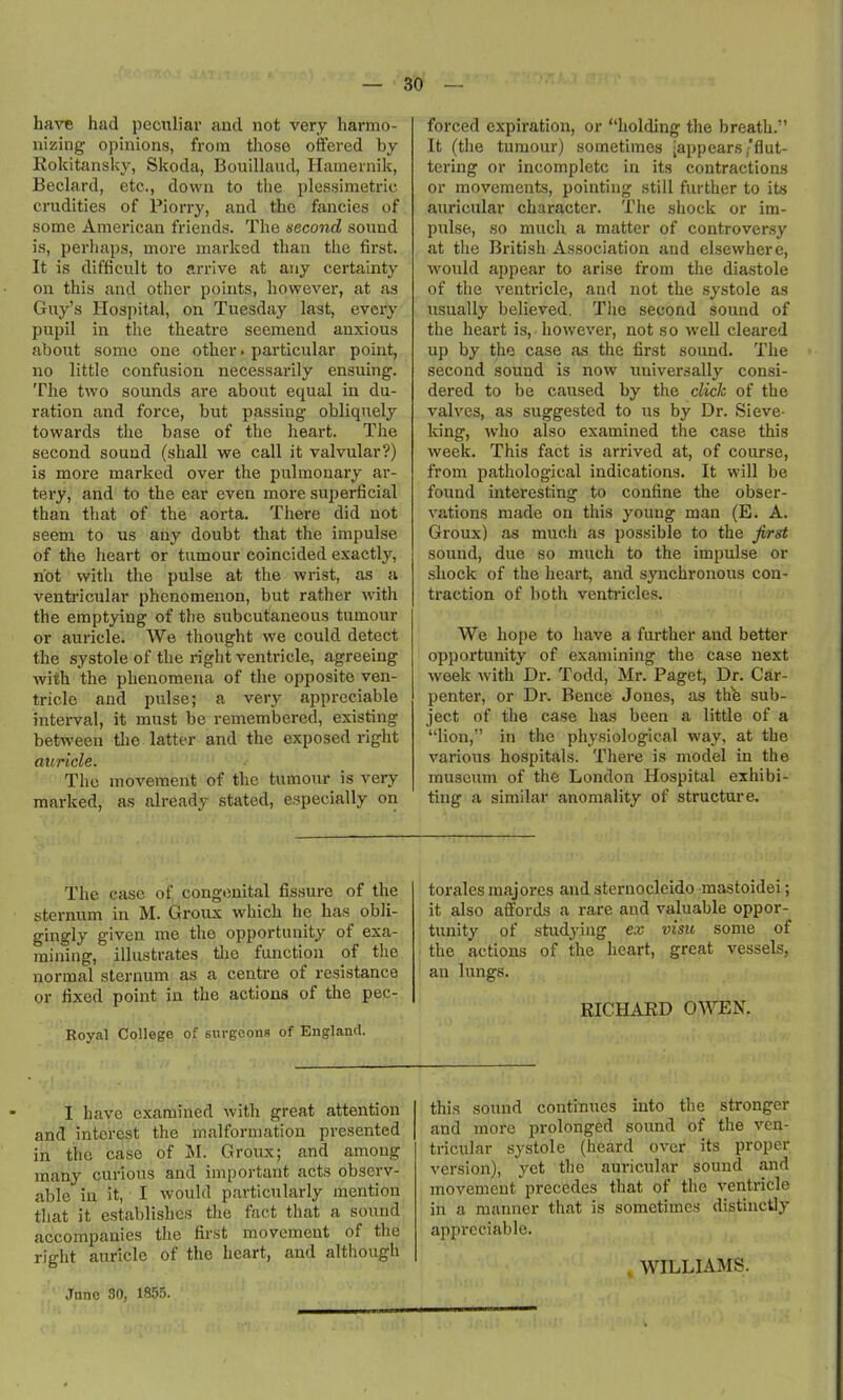— 30 — have had peculiar and not very harmo- nizing opinions, from those offered by Kokitansky, Skoda, Bouillaud, Hamernik, Beclard, etc., down to the plessimetric crudities of Piorry, and the fancies of some American friends. The second sound is, perhaps, more marked than the first. It is difficult to arrive at any certainty on this and other points, however, at as Guy's Hospital, on Tuesday last, every pupil in the theatre seemend anxious about some one other. particular point, no little confusion necessarily ensuing. The two sounds are about equal in du- ration and force, but passing obliquely towards the base of the heart. The second sound (shall we call it valvular?) is more marked over the pulmonary ar- tery, and to the ear even more superficial than that of the aorta. There did not seem to us any doubt that the impulse of the heart or tumour coincided exactly, not with the pulse at the wrist, as a ventricular phenomenon, but rather with the emptying of the subcutaneous tumour or auricle. We thought we could detect the systole of the right ventricle, agreeing with the phenomena of the opposite ven- tricle and pulse; a very appreciable interval, it must be remembered, existing between tlie latter and the exposed right auricle. The movement of the tumour is very marked, as already stated, especially on forced expiration, or holding the breath. It (the tumour) sometimes -appears/flut- tering or incomplete in its contractions or movements, pointing still further to its auricular character. The shock or im- pulse., so much a matter of controversy at the British Association and elsewhere, would appear to arise from the diastole of the venti-icle, and not the systole as usually believed. The second sound of the heart is, however, not so well cleared up by the case as the first soimd. The second sound is now universally consi- dered to be caused by the click of the valves, as suggested to us by Dr. Sieve- king, who also examined the case this week. This fact is arrived at, of course, from pathological indications. It will be found interesting to confine the obser- vations made on this young man (E. A. Groux) as much as possible to the Jirst sound, due so much to the impulse or shock of the heart, and synchronous con- traction of both venti'icles. We hope to have a further and better opportunity of examining the case next week with Dr. Todd, Mr. Paget, Dr. Car- penter, or Dr. Bence Jones, as th^ sub- ject of the case has been a little of a lion, in the physiological way, at the various hospitals. There is model in the museum of the London Hospital exhibi- ting a similar anomality of structure. The case of congenital fis.sure of the sternum in M. Groux which he has obli- gingly given me the opportunity of exa- mining, illustrates tlio function of the normal sternum as a centre of resistance or fixed point in the actions of the pec- Royal College of surgeons of England. torales majores and sternocleido -mastoidei; it also affords a rare and valuable oppor- tunity of studyijig ex visu some of the actions of the heart, great vessels, an lungs. RICHARD OWEN. I have examined with great attention and interest the malformation presented in the case of M. Groux; and among many curious and important acts observ- able in it, I would particularly mention tliat it establishes the fact that a sound accompanies tlie first movement of the right auricle of the heart, and although this sound continues into the stronger and more prolonged sound of the ven- tricular systole (heard over its proper version), yet the auricular sound and movement precedes that of the ventricle in a manner that is sometimes distinctly appreciable. , WILLIAJMS.