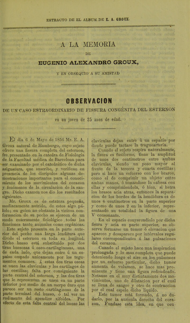 ESTRAUTO DE EL ALBUM DE E. A. GROUX. A LA MEMORIA DE EUGENIO ALEXANDRO GROUX, Y EN OESEQUIO A SU AMISTAD OBSERVACION DE UN CASO ESTEAORDINARIO DE FISSURA CONGENITA DEL ESTERNON en un joven de 25 anos de edad. El dia G de Mayo de 1856 Mr. E. A. Groux natural de Elamburgo, cuyo sujeto ofrece una tissura completa del esternon, fre, presentado en la catedra de Fisiologia de la Facultad m^dica de Barcelona para ser examinado per el catedratico de dicha asignatura, que suscribe, y verifican en presencia de los discipnlos alguuas de- mostraciones importantes para el conoci- miento de los movimientos del corazon y fenomenos de la circulacion de la san- gre. Diclio exameu nos dio los resultados siguientes. Mr. Groux es de estatura pequena, mediacamente nutrido, de estos algo pd- lido; en guien no obstante la viciosa con- formacion de su pecho se ejorcen de un modo enteraniente ficiol(5gico todas las funciones tanto an^raales como orgilnicas. Este sujeto presenta en la parte ante- rior del pecho una larga londitura que divide el esternon en toda su lonjitud. Dicho hueso esta sub.stituido por dos tiras huesosas li oseo-cartilaginosas, una de cada lado, que dejan entre u un es- paiso ompado unicamento por los tegu- mentos coraunes. a estas dos tiras oseas se unen las claviculas y los cartilagos de las costillas; falta por consigniente la parte central del esternon, y las dos tiras que le representan se unen en uu parte iirferior por medio de un merpo duro que parece ser un resto cartilaglnoso de la parte terminal del hueso, 6 tal ver uu rudimento del apendice xifoides. Por efecto de esta falta central del Imeso las claviculas dejan entrfe u un espacio por doude puede tactare la traguearteria. Cuando el sujeto respira naturalmente, la fisura es fusiforme, tiene la amplitud de unos dos centimetros eutre arabas claviculas, siendo un poso mayor al frente de la tereera y cuarta costillas; pero si hace un esfuerso con los braros, como el de comprimir xm objeio entre ambas manos, 6 tomandose la cabesa con ellas y comprimiendola, 6 bien, si hetra los brasos acia atras, entonces la separa- cion de los hordes de la liendidura es de unos 6 centimetros en la parte superior y como de unos 2 en la inferior, repre- sentando su totalidad la figura de una V consonante. En el espacio conysrendiolo por dicha tisura y acia su parte superior, se ob- serva formarse un tumor 6 elevacion que aparece y desaparece por intfirvalos regu- lares correspondieutes & las pulsaciones del corazon. Cuando el sujeto hace una inspiracion 'prolongada y lo mas completa que puede deteniendo luego el aire eu los pulmones por un esfuerso particular, dicho tumor auraenta de vulumen, se hace mas pro- minente y tiene una figura redoudeado. Notanse en el muy distintamente dos mo- vimientos, uno do dilatacion por el cual se Uena de saugre y otro de contraccion por el cual espele dicho liquido. Este tumor estd formado, & no du- darlo, por la auricula derecha del cora- zon. Fundase esta idea, en que oeu-