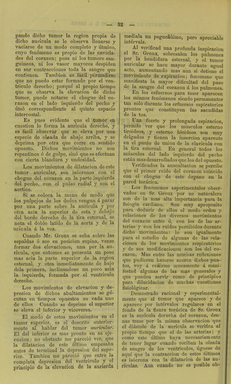 pando diclio tumor la region propia de dicho auricula se le observa llenarse y vaciarse de un modo completo y utmico, cuyo fen<3meno es propio de las cavicla- des del corazon; pues ni los tumore san- guineos, ni los vasor mayores despiden en sur contracciones toda la saugre que contienen. Tambien es facil permadirse que no puedo estar formado por el ven- triculo derecho; porque al propio tiempo que se observa la elevacion de dicho tumor, puede notarse el chogue del co- razon en el lado isquierdo del peclio y Tits6 correspondiente al quinto espacio intercostal. Es pues evidente que el tumor en cuestion lo forma la auricula dereche, y 63 facil observar que se eleva por una especie de oleada de abajo arriba, y se deprima por- otra que corre en sentido opuesto. Dichos movimientos no son repentinos 6 de golpe, sin6 que se efectuau con cierta blandura y undosidad. Los movimientos de dilatacion de este tumor auricular, son isocronos con el chogue del corazon en la parte isquierda del pecho, con el pulso radial y son el aortico. Si se coloca la mano de modo que los pulpejos de los dedos vengan A parar por una parte sobre la auricula y por otra aeia la superior de esta y debajo del borde derecho de la tira esternal, se nota el doble latido de la aorta y de la un'cula d la vez. Cuando Mr. Groiix se echa sobre las espaldas 6 seo en posicion supina, vense formar dos elevaciones, una por la au- ricula, que eutomes se presenta un poso mas acia la parte superior de la region esternal, y otra inmediatamente de bajo dela primera, inclinandose un poco acia la isquierda, formada por el ventriculo derecho. Los movimientos de elevacion y de- presion de dichos abultamientos se g&- cutan en tiempos opuestos su cada uno de ellos. Cuando se deprime el superior se eleva el inferior y viceversa. El modo de estos movimientos en el tumor superior, es el descrito auterior- mente al hablar del tumor auricular. El del inferior es mas pronto en sa eje- cucion: no obstante me pareci6 ver, que la dilatacion de este liltinio empesaba antes de terminad la deprosion del supe- rior. Tambien me pareci6 que entro la completa depresion del ventriculo y el principio de la elevacion de la aurierda mediala un pegueniimo, pero apreciable intervals. Al verificad una profunda inspiracion el Sr. Groux, sobresalen los pulmones por la hendidura esternal, y el tumor auricular se hace mayor durante aguel acto, aumentando mas aun si detiene el movimiento de expiracion; fenomeno que manifiesta la mayor dificultad del paso de la saugre del corazon A los pulmones. En los esfuersos para toser aparecen los minnos fenomenos siendo permanentes tan solo durante los erfuersos espiratorios proutos que constituyen las sacudidas de la tos. Una fuerte y prolongada espiracion, permite ver que- los musculos esterno tiroideos, y esterno hioideos son muy delgados y tienen la insercion aparente en el punto de union de la clavicula con la tira esternal. En general todos los musculos del lado isquierdo del pecho estdn masdesarrollados que los del opuesto. Veriticados la auscultacion se percibe que el primer ruido del corazon coincide con el chogue de este 6rgano en la pared tordcica. Los fenomenos esperiraentales obser- vados en Sr. Groux por ne naturalera son de la mas alta importancia para la fisiogia cardiaco. Son muy aproposito para deducir de ellos el modo orden y relaciones de los diversos movimientos del corazon entre li, con los de las ar- terias y con los ruidos percibidos durante dicho movimientos: lo son igualmente para el estudio de algunas de las rela- ciones de los movimientos respiratorios y de sus modificacioueu son los del co- razon. Mas entre las muchas reflexiones que pudieran hacerse acerca dichos pun- tos, voy d cefiirme mucamente d maui- festad algunas de las mas generales y que pueden servir como de principios para dilucidacion de muchas cuestiones tisiol6gicar. Demostrado racional y esperimental- mente que el tumor que aparece y de aparece por intdrvales regulares en el fondo de la fisura tordcica de Sr. Groux es la auricula derecha del corazon, den- nas trase por la misma observaciou que el didstole de la auricula se verifica al propio tiempo que el de las arterias; y como este liltimo haya uecesariamente de tener lugar cuando reciban la olsada de saugre de los ventriculos, uguese do aqui' que la coutraccion de estos ultimos es is6crona con la dilatacion de las au- riculas. Aun cuando no es posible ob-