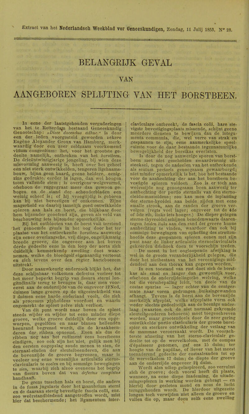 Extract van hot Nederlandsch Weekblad vor Geneeskundigen, Zondag, ll Juiij 1853. K 28. BELANGRIJK GEVAL VAN AANGEBOREN SPLUTING VAN HET BORSTBEEN. In eene dor laatstgehouden vergaderingen van het te Rotterdam bestaand Geneeskundig Genootschap: „Disce docendus adhuc. is deor een der leden voorgesteld geworden zekere Eugfene Alexander Groux van Hamburg, merk- waardig door een zeer zeldzaam voorkomend vitium congenitum: het, voor het grootste ge- deelte namelijk, ontbrokeu van het horstheen. De drieiintwintigjarige jongeling, bij wicn deze misvorming aanwezig is, liseft over het gehecl cen nict sterk ontwikkelden, tengeren ligchaams- bouw, bijna geen baard, geene heldere, eeuig- zins gedrukte. eerder in Jagen, dan wel hoogen toom vallende stem ; is ovcrigens-welgevormd, ofschoon de ruggegraat meer dan gewoon ge- bogen en de stand der Bchouderbladen een ■weinig scheef is; of hij vroegtijdig is geboren kan hij niet bevcstigen of ontkennen. Zijne magerheid en daarbij tamelijk goed ontwikkelde spieren aan hals en borst, die blijkbaar door hem bijzonder geoefeud zijn, geven als veld van beschouwing iets bijzonder opmerkclijks. Bij het ontblooten van de borst vait terstond 'het genocmde gemis in het oog door het ter plaatse van het ontbrekende borstbeen aanwezig zijn eener overlangsche, vrij diepe, ongelijkmatig breede groove, die ongeveer aan hot boven derde gedeelte eene in den loop der aorta zich duidelijk kenmerkende zwcUing doot waar- nemen, welke de bloedgolf eigenaardig vertoont en zich tevens over den regter hartcboezem uitsti'okt. Door naauwkeurig onderzoek blijkt het, dat deze schijnbaar volkomen dcfectus verleer tot het mecr beperkt begrip van lissura sterni lon- gitndinalis terug te brengen is, daar men voor- cerst aan de onderzijde van do ongeveer 12Ned. duimen lange groove op de uitgestrektheid van 2 duitnen eene harde onderlaad voelt, die zich als processus ;ciphoideus voordoet en waarin ongemerkt de spleet zclve zich verlicst. Van dit punt wordt naar boven de spleet steeds wijder en wijder tot eene minder diepe groeve, welke groeve duidelijk door een opge- worpon, gegolfden en naar binnen hellenden heenrand begrensd wordt, die do kraakbeen- deren der ribben opncemt. Kven als dus de ribbon nog aan het nidimcnt eons borstbeens eindigen, zoo ook zijn het niet, gelijk men bij den cersten oogopslag zoudc menen te zien, de titemaal-oiiiden der slcutelbeenderen, die aan do bovenzijde do groeve begrenzcn, maar is veeleer nog eene wezenlijke articulatio steruo- clavicularis to voelcn en bij sommige bewegingen te zien, waarbij zich alzoo ovoneens hot begrip van flssura boven dat van de/ectxts computus handhaaft. De grcns tusschon hals en borst, die anders in de fossa jugularis door hot manubrium sterni cn de daaraan stevig bovestigde fascia colli, enz. zoo weerstandbiedend aangetroffon wordt, mist hier dat beschermendo; het ligamentum inter- clavictilare ontbreekt, de fascia colli, hare ste- vigste bevestigingsplaats missende, schijnt goene meerdere diensten to bewijzen dau do integu- menta communia, die, wel verrc van strak en gespannen to zijn, eene aaumerkolijke speol- ruimte voor do daar bestaaudo togcnnaluurlijke bewegelijkheid der borstkas ovorlaten. Is door de nog aanwezige sporon van borst- been met niet gescheiden zwaardvormig uit- steeksel, tegcn de nadeelen van hot ontbrekende als scutum pectoris genoegzaam gewaarborgd; niet minder opmcrkelijk is het, hoe hot bestaande voor de aanhochting der aan hot borstbeen bo- vestigde spieren voldoet; Zoo is or toch aan wecrszijde nog geuoegzaam been aanwezig ter aanhochting der portio sternalis van den steruo- cloido-mastoideus; zoo kan men de inplanting der sterno-liyoidei aan bcide zijden met eene smalle strook, aan do randen dor groove ver- volgon (regts vcel lager; ongeveer tot de 4de of 5de rib, links iets hooger.) De dioper gelegen sterno-thyrcoidei schijnen beuedenwaarts daaren- tegen beidcn Uiiks a.an den rand der groove hunuo aanhochting te vinden, waardoor dan ook bij sommige bewegingen van ophefiing des strotten- hoofds doze gespannen spieren eonen met zijn punt naar de linker articulatio sternoclavicularis gekeerdcn driehoek doen to voorschijn treden. De meest iu het oogloopende afwijking is wel in do groote verandorlijkheid gelegen, die door het uietbestaan van het vereenigings-mid- dendecl aan den thoi-ax kan gegeven worden. In een toestaud van rust doot zich de borst- kas als smal en langer dan gewoonlijk voor, ofsclioou de onderzijdelingsche welving, welke tot die vormbepaling Icidt, ten doele van de costae spuriae — lager echter van de eeniger- mate naar voron gedrungon buiksingcwandou afhangt. Tevens is de borst aan de bovenzijde merkelijk afgeplat, v.olke afgcplatto vorm ook weder slechts gedeeltelijk aan de bccnige onder- laag (waartoe ook do niet normaal gekromde sloutelbecndoren behoorcn) moot toegeschreven worden* maar grootendcels door do zeer gering onlwikkelde portio clavicularis dor groote borst- spier en sterkere ontwikkeling dor vetlaag van de mammae veroorzaakt wordt. De voorach- terstc afmeting van het sterno-claviculair ge- deelte tot op do worvolkolom, met de compas d'6paisseur genomen, gaf ons 15 duim; ter hoogte van de papillae, of Hover van het meest toenaderond gedeelte dor costaalraudon tot op de wervelkolom 17 duim; de diepte der groeve aan do onderzijde ongeveer 2J duim. Wordt alsn udiep geVnspirecrd, zoo vcrruimt zich de groeve; doch vooral heeft dit plaats, wannecr, na eene diepe inadoming. do uitado- mingsspieren in working worden gcbragt — cn hierbij door gesloten mond en ucus do lucht tcruggchouden wordt. Do hierdoor uitgezettc longen toch verwyden niet allecn de groove en vullen die op, maar doen zelfs cone zwelhug