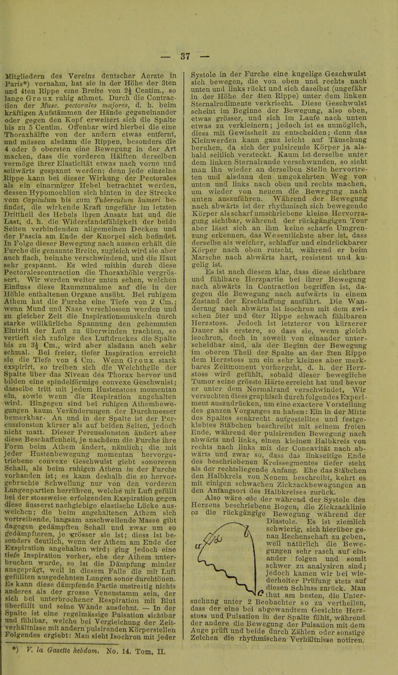 Mitgliedern dcs Vereins dentscher Aorzte in Paris*) vornahm, hat sie in der Hohe der 3ten und 4ten Rippe cme Breito von 2J Centim., so lange Groux ruhig athmet. Durch die Contrac- tion der Mu3c. pectorales majores, d. h. beim kraftigen Aufstamraen der HSnde gegoneinandor Oder gegen den Kopf erweitert sicli die Spalte bis zii 5 Centim. Offenbar wird hierbei die eine Thoraxhiilfte von der andcrn etwas entfernt, und miisscn alsdann die Rippen, bcsonders die 4 Oder 5 obersten eine IJewegung in der Art machen, dass die vorderen Halften derselben vermoge ihrer Elasticitat etwas nach vorne und seitwarts gespannt wcrdcn; dcnn jede einzelno Rippe kann bei dieser Wirkung der Pectorales als ein einarmiger Hebel betrachtet werden, dessen Hypomoclilion sich hinten in der Strecke vom Capiiuhim bis znm Tubercuhim ?mmeri he- findet, die wirkende Kraft ungefahr im letzteu Drittheil des Hebels ihren Ansatz hat und die Last, d. h. die 'Widerstandsfahigkeit der beide Seiten verbindcnden allgemeinen Decken und der Fascia am Ende der Knorpel sich befindet. In Folge dieser Bewegung nach aussen erhalt die Furche die genannte Breito, zugleich wird sie aber auch flach, beinahc verschwindend, und die Haut sehr gespannt. Es wird mithin durch diese Pectoraloscontraction die Thoraxhohle vergros- sert. Wir werden weiter unten sehen, vi^elcheu Einfluss diese Raumzunahme auf die in der Hohle enthaltenon Organe ausiibt. Bei ruhigem Athem hat die Furche eine Tiefe von 2 Cm.; wenn Mund und Nase verschlossen werden und zn gleicher Zeit die Inspirationsmnskein durch Starke willkiirliche Spannung den gehemmten Eintritt der Luft zu ilberwinden trachten, so vertieft sich zufolge des Luftdruckes die Spalte bis zu 3^ Cm., wird aber alsdann auch sehr schmal. Bei freier, tiefcr Inspiration erreicht sie die Tiefe von 4 Cm. Wenu Groux stark exspirirt, so treiben sich die Weichthgile der Spalte liber das Niveau des Thorax hervor und bilden eine spindelformige convexe Geschwulst; dasaelbe tritt mit jedem Hustenstoss momeutan ein, sowie wenn die Respiration angehalten wird. Hingegen sind bei ruhigen Athembew'e- gungen kaum Vcranderungen der Durchmesser bemerkbar- An und in der Spalte ist der Pcr- cussionston klirzer als auf beiden Seiten, jedoch nicht matt. Dieser Percussionston iindert aber diese BeschatTenlieit, je nachdem die Furche ihre Form beim Athem andert, namlich; die mit jcder Hustenbewegung momentan hervorgo- triebene convexe Geschwulst giebt sonoreren Schall, als beim ruhigen Athem in der Furche vorhanden ist; es kann deshalb die so hervor- gebrachte Schwellung nur von den vorderen Lnngenpartlen herriihren, welche mit Luft gefullt bei der stossweise erfolgenden Exspiration gegen diese Susserst nachgiebige clastische LUcke aus- weichcn; die beim angehaltenen Athem sich vortrcibende, langsam anschwellendo Masse gibt dagegen gedfimpftcn Schall und zwar um so ^cdfimpfteren, jc i?ro8ser sie ist; diess ist be- .'ionders deutlich, wenn der Athem am Ende der Exspiration angehaltpn wird; ging jedoch eine tiefe Inspiration vorher, ehe der Athem unter- brochen wurde, so ist die Dampfung minder ausgcprSgt, wcil in diesem Fallo die mit Luft gefiillten ausgedehnten Lungen sonor durchtiinen. Es kann diese dSmpfende Partie unstreitig nichts anderes als der grosse Venenstamm sein, der sich bei unterbrochenor Respiration mit Blut libcrfullt und seine Wiinde ausdchnt. — In der Spalte ist eine regelmassige Pulsation sichtbar nnd fiihlbar, welche bei Vergleichung dor Zeit- verhftltnisse mit andern pulslrenden KOrperstcllen Folgcndes crgiebt: Man sieht Isochron mit jeder Systole in der Furche eine kugelige Geschwulst sich bewegen, die von oben und rechts nach unten und links riickt und sich daselbst (ungefahr in der Hohe der 4ten Rippe) unter dem linken Sternalrudimente verkriecht. Diese Geschwulst scheint im Beginne der Bewegung, also oben, etwas grosser, und sich im Laufe nach unten etwas zu verkleinem; jedoch ist es unmoglich, diess rait Gewissheit zu entscheiden; denn das Kleinwerden kann ganz leicht auf Tauschung beruhen, da sich der pulsirende Korper ja als- bald seitlich verstcckt. Kaum ist derselbe unjer dem linken Sterualrande verschwunden, so sieht man ihn wieder an derselben Stelle hervortre- ten und alsdann den umgckehrten Weg von unten und links nach oben und rechts machen, um wieder von neuem die Bewegung nach unten auszufiihren. Wahrend der Bewegung nach abwarts ist der rhythmisch sich bewegende Korper als scharfumschriebene kleine Hervorra- gung sichtbar, wShrend der riickgangigen Tour aber liisst sich an ihm keine scharfe Umgren- zung erkennen, das Wesentlichste aber ist, dass derselbe als weicher, schlalfer imd eindriickbarer Koi-per nach oben rutscht, wahrend er beim Marsche nach abwarts hart, resistent und ku- gelig ist. Es ist nach diesem klar, dass diese sichtbare und fiihlbare Herzpartie bei ihrer Bewegung nach abwarts in Contraction begriffen ist, da- gegen die Bewegung nach aufwarts in einem Zustand der Erschlalfung ausfiihrt. Die Wan- dernng nach abwarts ist isochron mit dem zwi- schen oter und 6ter Rippe schwach fiihlbaren Herzstoss. Jedoch ist letzterer von kiirzerer Dauer als erstere, so dass sie, wenn gleich isochron, doch in soweit von einander unter- scheidbar sind, als der Beginn der Bewegung im oberen Theil der Spalte an der 2ten Rippe dem Herzstoss um ein sehr kleines aber merk- bares Zeitmoment vorhergeht, d. h. der Herz- stoss wird gefiihlt, sobald dieser bewegliche Tumor seine grosste Hiirte erreicht hat und bevor er unter dem Normalrand verschwindet. Wir versuchten diess graphisch durchfolgendes Experi- ment auszudriicken, um eine exactere Vorstellung des ganzen Vorganges zu haben: Ein in der Mitte dcs Spaltes senki-echt aufgestelltes und festge- klebles StSbchen beschreibt mit seinem freien Ende, wahrend der pulsirenden Bewegung nach abwarts und links, einen kleinen Halbkreis von rechts nach links mit der Concavitat nach ab- warts und zwar so, dass das linkseitige Ende des beschriebenen Kreissegmentes tiefer steht als der rechtsliegende Anfang. Ehe das StSbchcn den Halbkreis von Neuem beschreibt, kehrt es mit einigen schwachen Zickzackbewegungen an den Anfangsort des Halbkreises zurUck. Also ware abc der wiihrond der Systole des Herzens beschriebene Bogen, die Zicltzacklinie ca dio ruckgangige Bewegung wahrend der —Diastole. Es ist ziemlich schwierig, sich hieriiber go- //yjj \ nau Reehenschaft zu geben. ^Y/'^ \ well natiirlich die Bewe- / gungen sehr rasch auf oin- ander folgen und somit schwer zu analy.siren sind; jedoch kamen wir bei wle- derholtcr Priifung stets auf /»•^^•^^'^'^ Schluss ziu-iick. Man thut am bcsten, dio Unter- suchung unter 2 Beobachter so zu vertheilon, dass der eine bei abgewandtem Gesichto Herz- stoss und Pulsation in der Spalte fiihlt, wiihreud dor andore dio Bevvcgimg der Pulsation mit dem Augo prUft und beide durch Ziihlcn oder sonstige Zoichon dio rhythmiechen VerhUtnlsse notiren, *) V, la Ocuetle hebdom. No. 14. Tom. II.