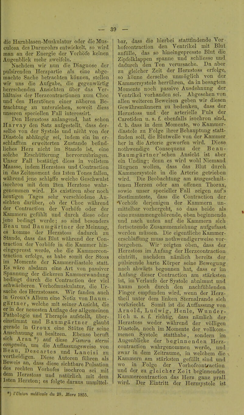I — 39 — die Harnblason-Miiskiilatur oder die Mus- culosa dcs Darmrolirs entwickelt, so Avird man an der Energie der Vorbofe keinen Augenblick mehr zweifeln. Nachdem wir nun die Diagnose der piilsirendcn Herzpartie als eine abge- macbte Sacbe betracbten konnen, stellen wir uns die Aufgabe, die gegenwartig lierrschenden Ansicbten iiber das Ver- baltniss der Herzcontractionen zum Choc und den Herztonen einer naberen Be- tracbtung zu unterzieben, soweit diess nnseren speciellen Fall interessirt. Den Herzstoss anlangend, bat scbon Harvay den Satz aufgestellt, dass der- selbe von der Systole und nicbt von der Diastole abhangig sei, indem ein im er- scblafften erweiterten Zustande befind- licbes Herz nicbt ira Stande ist, eine solche Erscbiitterung bervorzubringen. Unser Fall bestiitigt diess in vollstem Maasse, indem Herzstoss und Contraction in das Zeitmoment des Isten Tones fallen, wabrend jeno scbljiffe weiche Gescbwulst isocbron mit dem 2ten Herztone wahr- genommen wird. Es existiren aber noch heutigen Tages sebr verscbiedene An- sicbten dariiber, ob der Cboc wabrend der Contraction der Vorbofe oder der Kammern gefiiblt und durcb diese oder jenc bedingt werde; so sind besonders Beau iind Bauragartner derMeinung, es komme der Herzstoss dadurcb zu Stande, dass das Blut wabrend der Con- traction der Vorbofe in die Kammer bin- eingcpresst werde, ebe die Kammercon- traction erfolge, es babe somit der Stoss im Momcnte der Kammerdiastole statt. Es ware alsdann eine Art von passivcr Spannung der dickeren Kammerwandung bedingt durcb die Contraction der viel schwacheren Vorbofmuskulatur, die XJr- sache des Herzstosses. Wir fanden aucb in Groux's Album eine Notiz vonBaum- gartner, weiche mit seiner Ansicht, die er in der neuesten Auflage der allgemeinen Pathologic imd Therapie aufstellt, iiber- einstimmt und Baumgartner glaubt gerade in Groux eine Stiitze fiir seine Anscbauung zu besitzen. Ebenso beruft sich Aran *) auf diese Fissura sterni congenita, um die Auffassungswcise von Beau, Descartes und Lancisi zu vertbeidigen. Diese Autoren fuhren als Beweis an, dass diese sicbtbare Pulsation dcs rechtcn Vorhofes isocbron sei mit dem Herzstoss und natiirlicb mit dem Isten Herzton; es folgte daraus unipittel- bar, dass die hierbei stattfindende Vor- bofcontraction den Ventrikel mit Blut anfulle, das so bineingepresste Blut die Zipfelklappen spanne und scbliesse und dadurcb den Ton verursacbe. Da aber zu gleicher Zeit der Herzstoss erfolge, so konne derselbe unmoglicb von der Kammersystole berriihren, da in besagtem Momente noch passive Ausdebnung der Ventrikel vorbanden sei. Abgesehen von alien weiteren Beweisen geben wir diesen Gewabrsmannern zu bedenkeUj dass der Herzstoss und der arterielle Puis der Carotiden u. s. f. ebenfalls isocbron sind, d. b. dass in dem Momente, wo Kammer- diastole zu Folge ihrer Bebauptung statt- finden soil, die Blutwelle von der Kammer her in die Arterie geworfen wird. Diese notbwendige Consequenz der Beau- Baumgartner'schen Ansicht ist aber ein Unding; denn es wird wohl Niemand laugnen wollen, dass das Blut durcb Kammersystole in die Arterie getrieben wird. Die Beobacbtung am ausgescbuit- tenen Herzen oder am offenen Thorax, sowie unser specieller Fall zeigeji auf s Bestimmteste, dass die Contraction der •Vorbofe derjenigen der Kammern iin- mittelbar vorbergebt, so dass beide als einezusammengeborende, oben beginnende und nach unten auf die Kammern sich fortsetzende Zusammenziehung aufgefasst werden miissen. Die eigentliche Kammer- erschlaffung muss nothwendigerAveise vor- bergehen. Wir' zeigten oben, dass der Herzstoss im Anfang der Herzcontraction eintritt, nachdem namlich bereits der pulsirende harte Korper seine Bewegung nach ab warts begonnen hat, dass er im Anfang dieser Contraction am starksteu ist, imVerlaufe der Systole abnimmt und kaum noch durcb den nacbfiihlenden Finger empfunden wird, Avenn der Herz- tbeil imter dem linken Sternalrande sich verkriecbt. Somit ist die AufFassung von Arnold, Ludwig, Henle, Wunder- lich u. s. f. richtig, dass namlich der Herzstoss weder wabrend der volligeu Diastole, noch im Momente der voUkom- menen Systole stattbabe, sondern im Augenblicke der beginnenden Herz- contraction wahrgenommen werde, imd zwar in dem Zeitraume, in welchem die Kammern am stiirksten gefiillt sind und wo in Folge der VorhofconU-action und der zu gleicher Zeit beginnenden Kammercontraction das Herz ganz prall wird. Der Eintritt der Herzsystolo ist *) VUnion m^dicale du 28, JIara 1855,