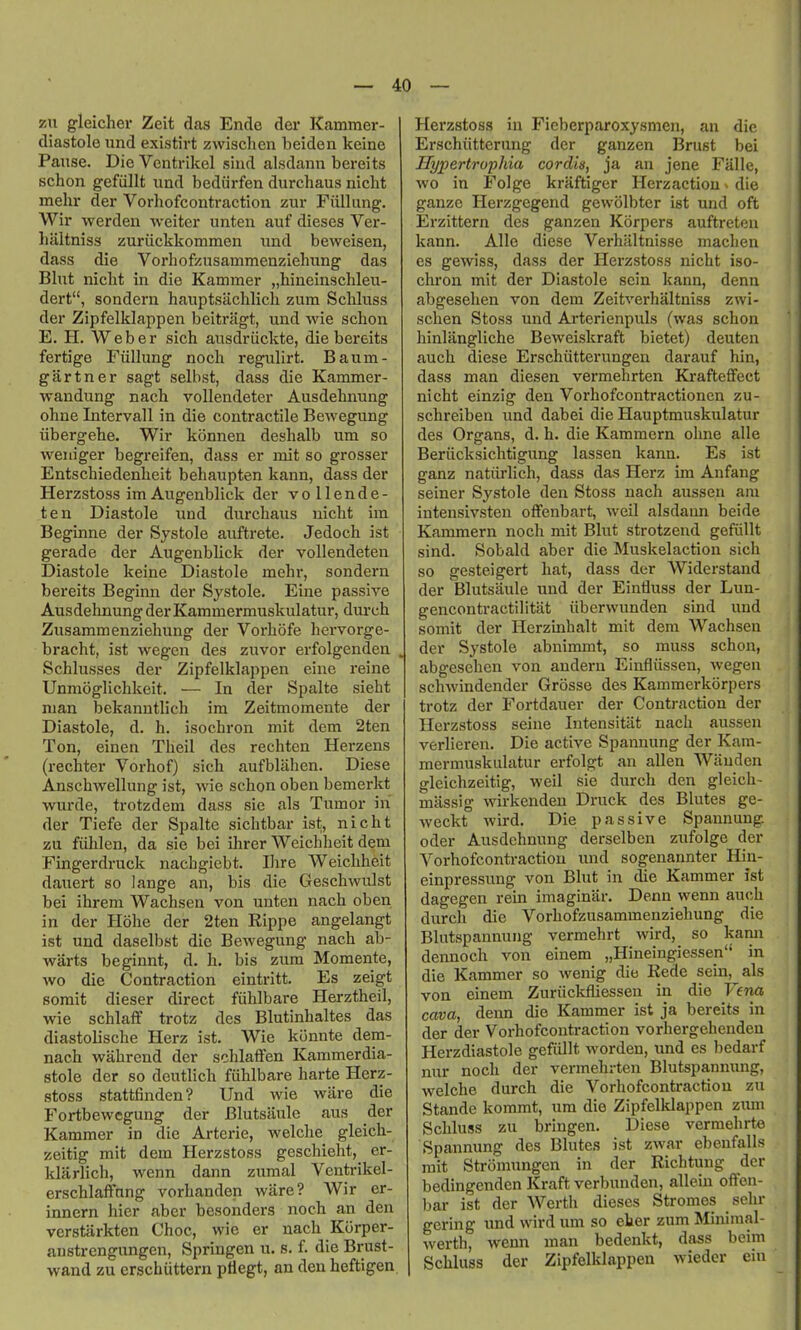 zu gleicher Zeit das Ende der Kammer- diastole und existirt zwischen beiden keine Pause. Die Ventrikel sind alsdann bereits schon gefiillt und bediirfen durcliaus nicht mehr der Vorhofcontraction zur Fiillung. Wir werden weiter unteii auf dieses Ver- lialtniss zuriickkommen und beweisen, dass die Vorhofzusammenziehung das Blut nicht in die Kamraer „hineinschleu- dert, sondern hauptsiichlich zum Schluss der Zipfelklappen beitriigt, und wie schon E. H. Weber sich ausdriickte, die bereits fertige Fiillung noch regulirt. Baum- gartner sagt selbst, dass die Kammer- wandung nach vollendeter Ausdehnung ohne Intervall in die contractile BeAvegung iibergehe. Wir konnen deshalb um so weiiiger begreifen, dass er mit so grosser Entschiedenheit behaupten kann, dass der Herzstoss imAugenblick der vollende- ten Diastole und durchaus nicht im Beginne der Systole auftrete. Jedoch ist gerade der Augenbhck der vollendeten Diastole keine Diastole mehr, sondern bereits Beginn der Systole. Eine passive Ausdehnung der Kammermuskulatur, durch Zusammenziehung der Vorhofe hervorge- bracht, ist wegen des zuvor erfolgenden . Schlusses der Zipfelklappen eine reine Unmoglichkeit. — In der Spalte sieht man bekanutlich im Zeitmomente der Diastole, d. h. isochron mit dem 2ten Ton, einen Theil des rechten Herzens (rechter Vorhof) sich aufblahen. Diese Anschwellung ist, wie schon oben bemerkt wurde, trotzdem dass sic als Tumor in der Tiefe der Spalte sichtbar ist, nicht zu fiihlen, da sie bei ihrer Weichheit dem Fingerdruck nachgiebt. Ihre Weichheit dauert so lange an, bis die Geschwulst bei ihrem Wachsen von unten nach oben in der Hohe der 2ten Rippe angelangt ist und daselbst die Bewegung nach ab- warts beginnt, d. h. bis zum Momente, wo die Contraction eintritt. Es zeigt somit dieser direct fuhlbare Herztheil, wie schlaff trotz des Blutinhaltes das diastolische Herz ist. Wie konnte dem- nach wahrend der schlaffen Kammerdia- stole der so deutlich fiihlbare harte Herz- stoss stattfinden? Und wie ware die Fortbewcgung der Blutsaule aus der Kammer in die Arterie, welche gleich- zeitig mit dem Herzstoss geschieht, er- klarlich, wenn dann zumal Ventrikel- erschlaflfnng vorhanden ware? Wir er- innern hier aber besonders noch an den verstlirkten Choc, wie er nach Korper- austrengungen, Springen u. s. f. die Brust- wand zu crschiittern pHegt, an den heftigen. Herzstoss in Fieberparoxysmen, an die Erschiitterung der ganzen Brust bei Hypertruphia cordis, ja an jene Falle, wo in Folge krUftiger Herzactiou ^ die ganze Herzgegend gewolbter ist und oft Erzittern des ganzen Korpers auftreten kann. Alle diese VerhUltnisse machen es gewiss, dass der Herzstoss nicht iso- chron mit der Diastole sein kann, denn abgesehen von dem Zeitverhaltniss zwi- schen Stoss und Arterienpuls (was schon hinlangliche Beweiskraft bietet) deuten auch diese Erschiitterungen darauf hin, dass man diesen vermehrten Krafteffect nicht einzig den Vorhofcontractioncn zu- schreiben und dabei die Hauptmuskulatur des Organs, d. h. die Kammern ohne alle Beriicksichtigung lassen kann. Es ist ganz natiirlich, dass das Herz im Anfang seiner Systole den Stoss nach aussen am intensivsten offenbart, weil alsdann beide Kammern noch mit Blut strotzend gefiillt sind. Sobald aber die Muskelaction sich so gesteigert hat, dass der Widerstand der Blutsaule und der Einfluss der Lun- gencontractilitat iiberwunden sind und somit der Herzinhalt mit dem Wachsen der Systole abnimmt, so muss schon, abgesehen von andern Einfliissen, wegen schAvindender Grosse des Kammerkorpers trotz der Fortdauer der Contraction der Herzstoss seine Intensitiit nach aussen verlieren. Die active Spanuung der Kam- mermuskulatur erfolgt an alien Wauden gleichzeitig, weil sie durch den gleich- massig wirkenden Druck des Blutes ge- weckt wird. Die passive Spannung. oder Ausdehnung derselben zufolge der Vorhofcontraction und sogenannter Hin- einpressung von Blut in die Kammer ist dagegen rein imaginar. Denn wenn auch durch die Vorhofzusammenziehung die Blutspannung vermehrt wird, so kann dennoch von einem „Hineingiessen in die Kammer so wenig die Rede sein, als von einem Zuriickfliessen in die Vena cava, denn die Kammer ist ja bereits in der der Vorhofcontraction vorhergehendeu Herzdiastole gefiillt worden, und es bedarf nur noch der vermehrten Blutspannung, welche durch die Vorhofcontraction zu Stande kommt, um die Zipfelklappen zimi Schluss zu bringen. Diese vermehrte Spannung des Blutes ist zwar ebeufalls mit Stromungen in der Richtung der bedingenden Kraft verbunden, alleiu offen- bar ist der Werth dieses Stromes sehr gering und wird um so eher zum Minimal- werth, wenn man bedenkt, dass beim Schluss der Zipfelklappen wieder ein
