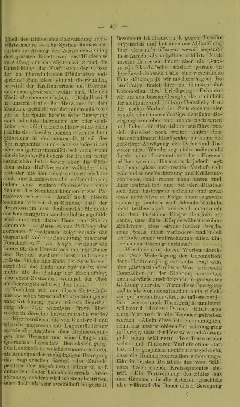 Theil des Blutcs ohic Scliwanlvung- riick- ytarts luacht. — Die Systole Uusdert na- tiirlioh im Ant'atig der ZiisamiTienzielmng' den grosstcn ElFect, Aveil das Hinderniss ixn Aafang- am iniichtig'ston wirkt nnd die Entwickliuig- dei Kraft stets der Grosse der zu :iiberwiudcuden Hihdernisse ent- spricht. • Sind dicso einmal iiberwuiiden, so wird der Ki-aftausdrnck de;?' Herzons lira einea gewissen, wenu auch kleinen Theil abg-enomraen habeh. Dfesb-alb -wird in imserin Faile der Herzstoss in dem Momente gefiihit, wo' der pulsirende Eor-' per in der Spalte bercits seine Bewegung aach abwiirts begonuen' bat oder dent- licber, er fallt bei Betracbtnng jenes einen Halbkreis bescbreibendeu ■ senkrechten Stiibcliens in den ersten Drittthail des Kreissegmentes ^und'- istui vei'scii#underi Oder wenigstens unendlich' scbwadl, wenri' die Spitze des Stabchens dm Bog-en fcvtig 'ocscbrieben bat. Sowie aber das Stab- chen seine Haibkreistour volleudet hat, tritt der 2te Ton ein;' es mxiss alsdarin auch die Kamraersjstole volletldet sein, indem eiue weitere Contraction nach Schlnss der Semilunarklappen etwas Pa- radoxes ware; — Aiicb' nach diesern kommen Vi-ii- zu dem Schlnss, dass der Herzstoss im erst denkbarste'ii Momente der Kammersj'stole am doutlicbsten gefiiblt Avird und mit deren Dauer an Starke abnimmt. — Diese exacte Priifung der normaleu Verhaltnisse zeigt gerade das Gegenthoil von der Bcliauptung niehrerer Forscher, z. B. von Nega, welcber die Inteusitat des Herzstosses mit uifer Dauer der Systole wacbsen liisst. itnd seine grosste StUrko ans Ende^ der Systole ver- setztf!), das Ende der Systole ist aber nichts als der Anfang der Erschlaft'nng, also eines Zustandos, -wodurch der Choc nic hervorgebracht- werden kann. Nachdcm vnv nun dieses Zeitverhjilt- niss z-vs ischen Stoss ulid Contraction genau analysirt haben, • gchcn wir ziir Beurthei- lung der 2ten wichtigen Frage iiber: wodurch derselbc hei-vorgebracht werde? Ilier verdienen die von Gutbrod nnd Skoda angenommeuc Lageverandernng so -vvie die Angaben iiber Drehbewegun- gen des Herzens urn seine Liings- nnd Qnerachsc besonders Beriicksichtignng. Die Locomotion, wclche genannto Autorbn als Analogon del- riickgangigen Bewogung des Segnor'schen Rades, des Zuritck- prallcns dor abgefeuorten Flinte u. 8; f. aufstelicn, findet beinahc nirgends Unter- stiitzung, sondern wird moistens bestritten, Oder doch als sehr zweifelhnft hingestellt. Besonders istHamernjk gegcn dieselbd- anfgetreten und bat in seiner Abhandlung liber Groux's Fissura sterni com/enita diese Ansitiht als unha^tbar crklart. Nach, nnserm Erraessen findet aber die Gtrtw br od - Skoda'sche Ansieht gerade in' dem bescbriebenen Falle eine wesentlichej Unterstiitzung, jd whr mochten sageoi^ dies Streitfrage findet hier zu Gunsten der Locomotion ihre' Erledigung: Erinueru wir an das bereits Gesagte, dass namlichi der sichtbare und fiiblbare Herztbeil, d. h..- der rechte Vorhof im Zeitmomente der Systole eine unzweideutige deutliche Be- wegung von oben und rechts nach unteu und links znr 4ten Rippe ausfiibre'nnd sich daselbst noch weiter binter dem SternalriTdiment hinabsenkt, so kann bei gelioriger Abwiigung des Dafiir und Da- wider diese Wanderung nicht anders als durch eine Locomotion des Hcrzens erldart werden. Hamcrnjk jedocb sagt dariiber: „dass dei: rechte Vorhof sich wahrend seiner Verkiirzung und Erhartung von oben iind rechts nach tinten und links retraliirt und bei der Diastole- sich. dem. Tastorgane entziehe iind zwaav diess nicht ehva in Folge eiuer Lagever- anderung, sondern weil ruhende Muskeln. nicht tastbar sind und ■ weil man auch. mit dem tastenden Finger deutlich et'f* kenne, dass dieser Korpar wiihrand seiuert Erhartung bloss etwas kleiner werde, seine Stelle nicht verlindcre uad noch am'Ende seiner Wahmehmung einen hin- reichenden Umfang darbiote. .. ..^ Wir finden in. diesen Worten durcli-^ aus keine Widerleguug der Locomotiou,' denn Hamernjk giebt solbst zu, dass. eine „Retraction (dieses Wort soil wohl Contraction ^in dei' Richtung von obea nach abwarts ausdriicken ?) in genannter Richtung ointrete. Wenn diese Bewegung nichts als Vorbo'feontractiou ohne gleich-; zeitige Locomotion wiire, so miisste natiir- licb, wie es auch Hamernjk 'annimmt, wiihrend deren Dauer Blut aus dem Vorhof in die Kammer getrieben werden. Allein diess ist rein unmoglich, denn aus unserer obigen Betracbtnng ging ja hei-vor, dass der Herzstoss und Aorten- puls schon wahrend der Dauer der sicht- nnd fiihlbaren Vorhofmotion statt ;hat, Oder graphisch deutlich au-sgedriickt, dass die Kammercontraction schon unge- fahr im ersten Dritttheil des vom Stiib- chcn bescbriebenen Kreissegmentes eiilr tritt. Die Forttreibung des Blutea aub den Kftmmorn in die Arterien geschielit also wiihrend der Dauer dicscr Bewogutig 0