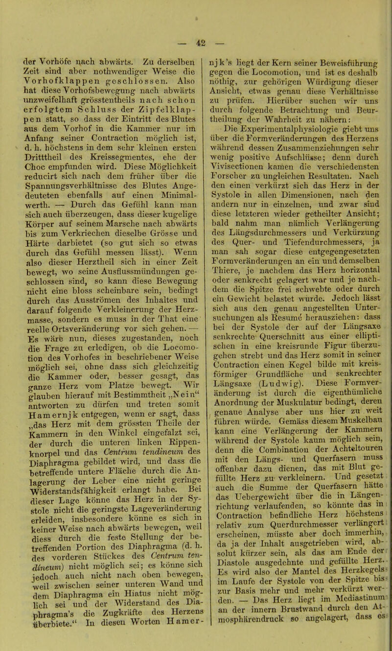 der Vorhofe nach abwarts. Zu derselben Zeit sind aber nothwendiger Weise die Vorhofklappen gcschlossen. Also hat diese Vorhofsbewcgung' nach abwarts iinzweifelhaft grosstentheils nach schon erfolgtem Schluss der Zipfelklap- p e n statt, so dass der Eintritt des Blutes au8 dem Vorhof in die Kammer nur im Anfang seiner Contraction moglich ist, d. h. hochstens in dem sehr kleinen ersten Dritttheil des Kreissegmentes, ehe der Choc empfunden wird. Diese Moglichkeit reducirt sich nach dem friiher iiber die Spannungsverhaltnisse des Blutes Ange- deuteten ebenfalls auf einen Minimal- werth. — Durch das Gefiihl kann man sich auch iiberzeugen, dass dieser kugelige Korper auf seinem Marsche nach abwarts bis zum Verkriechen dieselbe Grosse und Harte darbietet (so gut sich so etwas durch das Gefiihl messen lasst). Wenn also dieser Herztheil sich in einer Zeit bewegt, wo seine Ausflussmiindnngen ge- schlossen sind, so kann diese Bewegung nicht eine bloss scheinbare sein, bedingt durch das Ausstromen des luhaltes nnd darauf folgende Verkleinerung der Herz- masse, sondern cs muss in der That eine reelle Ortsveranderung vor sich gehen. — Es ware mm, dieses zugestanden, noch die Frage zu erledigen, ob die Locomo- tion des Vorhofes in beschriebener Weise moglich sei, ohne dass sich gleichzeitig die Kammer oder, besser gesagt, das ganze Herz vom Platze bewegt. Wir glauben hierauf mit Bestimmtheit „Nein antworten zu diirfen imd tretea somit Hamernjk entgegen, wenn er sagt, dass „das Herz mit dem grossten Theile der Kammem in den Winkel eingefalzt sei, der durch die unteren linken Rippen- knorpel und das Centrum tendineum des Diaphragma gebildet wird, und dass die betreflfende untere Flache durch die An- lagerung der Leber eine nicht geringe Widerstandsfahigkeit erlangt habe. Bei dieser Lage konne das Herz in der Sy- stole nicht die geringste Lageveranderung erleiden, insbesondere konne es sich in keiner Weise nach abwarts bewegen, weil diess durch die feste Stellung der be- treffenden Portion des Diaphragma (d. h. des vorderen Stiickes des Centrum ten- dineum) nicht moglich sei; es koime sich jedoch auch nicht nach oben bewegen, weil zwischen seiner unteren Wand und dem Diaphragma ein Hiatus nicht mog- lich sei und der Widerstand des Dia- phragma's die Zugkrafte des Herzens oberbiete. In diesen Worten Haraer- nj k's liegt der Kern seiner Beweisfiihrung gegen die Locomotion, und ist es deshalb noting, zur gehorigen Wiirdigung dieser Ansicht, etwas genau diese Verhaltnisse zu priifen. Hieriiber suchen wir uns durch folgende Betraclitung und Bcur- theihmg der Wahrheit zu nahern: Die Experimentalphysiologie giebt uns iiber die Formveranderungen des Herzens wahrend dessen Zusammonziehungen sehr wenig positive Aufschliigse; derm durch Vivisectionen kamen die verschiedensten Forscher zu ungleichen Resultaten. Nach den einen verkiirzt sich das Herz in der Systole in alien Dimensionen, nach den andern nur in einzelnen, und zwar sind diese letzteren wieder getheilter Ansicht; bald nahm man namlich Verlangerung des Laugsdurchmessers und Verkiirzung des Quer- und Tiefendurcbmessers, ja man sah sogar diese entgegengesetzten Formveranderungen an eia und demselben Thiere, je nachdem das Herz horizontal oder senkrecht gelagert war und je nach- dem die Spitze frei schwebte oder durch ein Gewicht belastet wiirde. Jedoch lasst sich aus den genau angestellten Unter- suchungen als Resume herausziehen: dass bei der Systole der auf der Langsaxe senkrechte Querschnitt aus einer elUpti- schen in eine kreisrnnde Figur iiberzu- gehen strebt und das Herz somit in seiner Contraction einen Kegel bilde mit kreis- formiger Grundflache und senkrechter Langsaxe (Ludwig). Diese Formyer- anderung ist durch die eigenthiimliclie Anordnung der Muskulatur bedingt, deren genaue Analyse aber uns hier zu weit fuhren wiirde. Gemass diesem Muskelbau kann eine Verlangerung der Kammem wahrend der Systole kaum moglich sein, denn die Combination der Achteltouren mit den Langs- und Querfasem muss ofFenbar dazu dienen, das mit Blut ge- fiillte Herz zu verkleinern. Und gesetzt auch die Summe der Querfasem hatte das Uebergewicht iiber die in Langen- richtung verlaufenden, so konnte das in Contraction befindhche Herz hochstens relativ zum Querdurchmesser verlangert erscheincn, miisste aber doch immerhiu, da ja der Inhalt ausgetrieben wird, ab- soliit kiirzer sein, als das am Ende der Diastole ausgedehnte und gefiillte Herz. Es wird also der Mantel des Herzkegels im Laufe der Systole von der Spitze bis zur Basis mehr und mehr verkiirzt wer- den. — Das Herz liegt im Mediastinum an der innern Brustwand durch den At- mospharendruck so angclagert, dass es