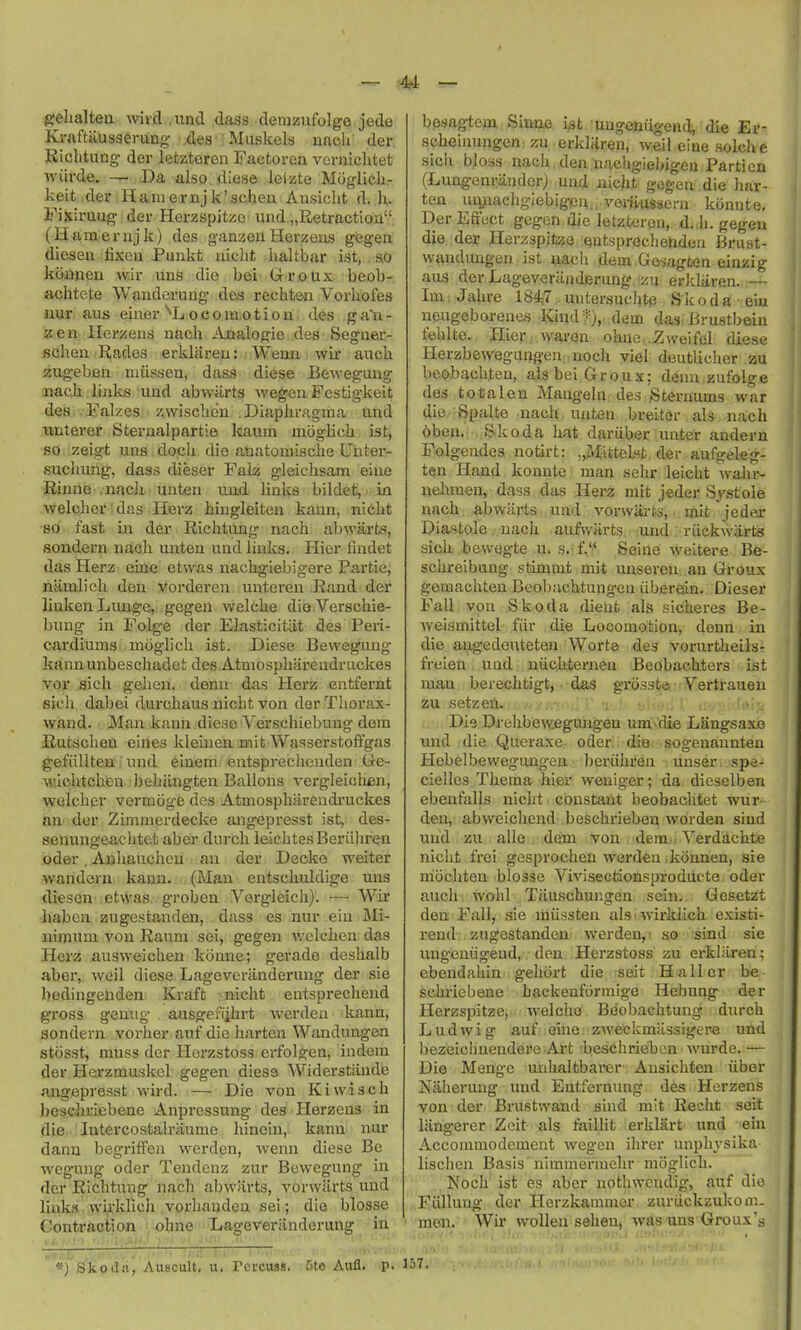 g:el;alten wivd .imd class demzufolge jede Krnftausserung r^es'; Muskels nacli der Richtung dei- letzteren Factorca vcrnichtet ■\viirde. Da also diese leizte Muglicli- keit der Haniernjk'schea Ansiclit d. Iv i'ixiruug der Herzspitze und „Retractioa (Hameriijk) des ganzexi Herzeus gegea diesen fixeii Punkt uiclit haltbar ist, so kijuiieu wir uns die bei Groux beob- achtete Wauderung des rechten Vorhofes iiur aus einer ^L o c o in.o t i o u des g an - zen llerzeiis uacli ibialogie des Segner- scheii Rades erklareu: Wean wir auch zugeben nuis.sea, dass diese Beweguug nacji links uad abwiirts wegen Fcstigkeit des Falzes zwisclidu Diaphragma uad winterer Steraalpartie kaum moglicli ist, so zeigt uaa. dopli die anatomiscke Uhter- suchung, dass dieser Falz gleichsam eiae Rinue nach unten uud liaks bildet, in welcher das Herz hiugleiton kaan, niebt so fast in der Riclitong nach ab\yarts, sondern nach uaten und links. Hier fiadet das Herz eiae etwas nachg-iebigere Partie, namlich den vorderen untcren Rand der linken Lunge, gegen welcke die Versohie- bung in Folge der Elasticitiit des Peri- cai'diums moglich ist. Diese Beweguug kann unbeschadet des.Atmosphareudruckes vor sich gehen, denn das Herz eatfernt sich dabei durchaus uicht von der Thorax- wand. jMan kaan diese Verschiebuag doin Rutsclieu eiaes kleuien niit Wasserstofi'gas gefiillteBi i und 6inem■ «ntsprechenden Ge- \Mlchtcheu behiingten Ballons vergleichen, wolcher vermoge des Atmosphareudruckes an der Zimmerdecke angepresst ist, des- senungeachtet aber durch ieiclites Beriihren oder, Anhauchcii an der Decko weiter wandein kaan. (Man entschuldige uns diesen etwas groben Vergleich). — Wir ■habea. zugestanden, dass es nur eia jVIi- nimuin von Raum sei, gegen v.'elchen das Herz ausweichen konne; gerade deshalb aber, weil diese Lageveranderung der sie bedingeuden Kraft nicht entsprechend gross geaug ausgen'ihrt werden kann, sondern vorher auf die harten Wandungen stcisst, muss der Herzstoss erfolgen, iadem der.Hei'zmuskcl gegen diess Widerstiinde angepresst wird. — Die von Kiwisch bescliriebene Anprcssung des Herzens in die lutercostalraume liinein, kaaa nur daan begriffeu werden, weaa diese Be weguag oder Tendenz zur Beweguug in der Richtung nach abwiirts, vorwarts uad links wi^'klicli vorhauden sei; die blosse Contraction ohne Lageveriinderang in besagtem Sinne ist uugeniigend, die Er- scheinungen zu erklaren, weil einesolche sicii bloss nach den nacligiebigen Partien (Lungenriinder) und nicht gogen die har- ten umiaehgiebig(ea...veryHissern kiinnte. Der Effect gegen die letzterea, d. Ji. gegen die der Herzspitze cjatsprechendea Brust- waaduagen ist nacli dem Go-sagfcea einzig aus der Lageveriinderuug zu erklarea. — Im; Jahre 1847 uatersuchtp S Ic o d a eiu aeugeboreaes Kind*), dem das Brustbeia fehlte. Hier warea ohacZwoifel diese Herzbewegungea noch ylel deutliclier zu beobachten, als bei Groux; dean zufolge des totalen Maagela des Steruums war die Spalte aach uutea breiter als aach oben. Skoda hat dariibec unter aadern Folgendes notirt: „MitteLst. der aufgeleg- ten Hand konnte man sehr leicht walir- nehraen, dass das Herz mit jeder S^'-stole nach abwiirts und vorwarts, mit jeder Diastole nach aufwiirts uud riickwiirts sich bewegte u. s.- f. Seine weitere Be- schreibung stimmt mit unseren an Groux gemachten Bcobachtungeu iiberein. Dieser Fall voa Skoda dieufc als sicheres Be- weismittel fiir die Locomotioa, deaa ia die aagedeutetea Worta des vorurtheils- freiea uad niichternen Beobachters ist man berechtigt, das grosste Vertrauen zu setzefi. i I- -^..l, Die Drehbeweguugeu uni clie Langsaxe und die Queraxe oder die sogenaunten Hebelbewegungeu beriihren unser spe- cielles Thema hier weniger; da dieselben ebenfalls nicht constant beobachtet wur- den, abweichend beschrieben worden siud und zu alle dem von dem • Yei-dachte nicht frei gesprocheu werden .konnen, sie mocliten blosse Vivisectionsproducte oder auch wohl Tiluschuagen sein. Gesetzt den Fall, sie miissten als • wirldich existi- i-end zugestanden Averden,- so sind sic iingeniigeud, don Herzstoss zu erkliiren; ebendaliin geliort die seit Hallcr be schi'iebene hackenformige Hebung der Herzspitze, welcho Beobachtung diu-ch Ludwig auf eine zweckmitssigere und bezeichuendere Art beschrieben wurde. ■— Die Meage uahaltbai-er Aasichten iiber Naheruag imd Eatfernuag des Herzeas von der Brustwand said mit Recht seit lang'erer Zcit als faillit erklart und eia Accommodement wegen ihrer unphysika lischen Basis nimniermehr moglich. Noch ist es aber nothwendig, auf die Fiillung der Herzkamnier zuruckzukom. men. ' Wir woUen sehen, was uns Groux's *) Skoda, Auscult. u. Tcrcuas. Cite Aufl. -p. 157.