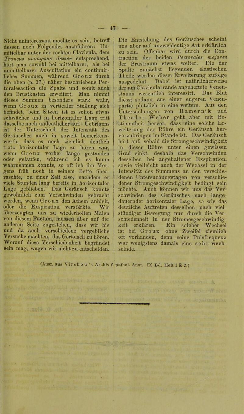 Nicht uuinteressant mochte es sein, betreff dessen noch Folgendes anzufiiliren: Un- mittelbar unter der recbten Clavicula, dem Tnincus anonymus dexter entsprechend, hort man sowohl bei mittelbarer, als bei unmittelbarer Auscultation ein continuir- licbes Summen, wSbrend Groux durch die oben (p. 37.) naher beschriebene Pec- toralesaction die Spalte und somit auch den Brustkasten erweitert. Man nimmt dieses Summeu besonders stark wahr, wenn Groux in verticaler Stellung sich befindet, beim Sitzeu ist es schon etwas schwacher und in horizontaler Lage tritt dasselbe nocb undeutlicher auf. Uebrigens ist der Unterschied der Intensitat des Geriiusches auch in soweit bemerkens- werth, dass es noch ziemlich deutlich trotz horizontaler Lage zu lioren war, wenu Groux vorher lange gestanden oder gelaufen, wahrend ich es kaum wahrnehmen konnte, so oft ich ihn Mor- gens friih noch in seinem Bette iiber- raschte, zu einer Zeit also, nachdem er viele Stundea lang bereits in horizontaler Lage geblieben. Das Gerausch konnte gewohnlich zum Verschwindeu gebracht werden, wenn Groux den Athem anhielt, oder die Exspiration verstarkte. Wir iiberzeugten uns zu wiederholten Malen von diesem Factum, miissen aber auf der anderen Seite zugestehen, dass wir hie und da auch verschiedene vergebliche Versuche machten, das Gerausch zu horen. Worauf diese Verschiedenheit begriindet sein mag, wagen wir nicht zu entscheiden. Die Entstehung des Gerausches scheint uns aber auf unzweideutige Art erkliirlich zu sein. OfFenbar wird durch die Con- traction der beiden Pectorales majores der Brustraum etwas weiter. Die der Spalte zunachst liegenden elastischen Theile werden dieser Erweiterung zufolge ausgedehnt. Dabei ist natiirlicherweise der am Clavicularrande angeheftete Venen- stamm wesentlich interessirt. Das Blut fliesst sodann aus einer engeren Venen- partie plotzlich in sine weitere. Aus den Untersuchungen von Hamernjk und Theodor Weber geht aber mit Be- stimmtheit hervor, dass eine solche Er- weiterung der Rohre ein Gerausch her- vorzubringen im Staude ist. Das Gerausch hort auf, sobald die Stromgeschwindigkeit in dieser Rohre unter einen gewissen Grad sinkt, deshalb das Verschwinden desselben bei angehaltener Exspiration, sowie vielleicht auch der Wechsel in der Intensitat des Summens an den verschie- denen Untersuchungstagen von verschie- dcner Stromgeschwindigkeit bedingt sein mochte. Auch konnen wir uns das Ver- schwinden des Gerausches nach lange- dauernder horizontaler Lage, so wie das deutliche Auftreten desselben nach viel- stiindiger Bewegucg nur durch die Ver- schiedenheit in der Stromesgeschwindig- keit erklaren. Ein solcher Wechsel ist bei Groux ohne Zweifel ziemlich oft vorhanden, denn seine Pulsfrequenz war wenig«ten3 damals einc sehr vrech- sclnde. (Ausz. ans Vir chow's Archiv f. pathol. Anat. IX. Bd. Heft 1 & 2.)
