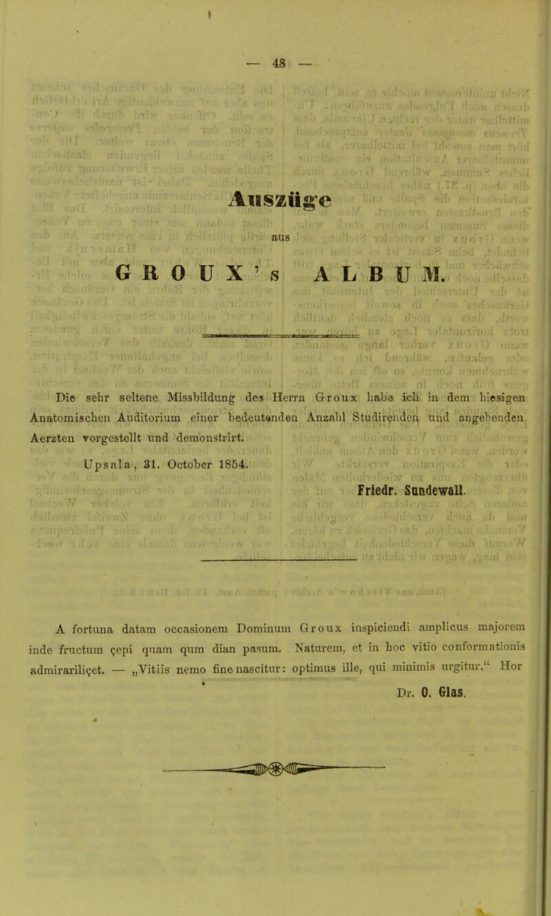 aus G R 0 U X ' s ALBUM. Die sehr seltene Missbildung des Herrn Groux haba. icH in dem hiesigen Anatomischeu Auditorium jeiner bedeutanden Anzahl Studirendeil tiiid angehendeu Aerzten vorgestellt und demonstrirt. Up sal a, 31. October 1864. Friedr. Sandewall. A fortuna datam occasionem Dominum Groux inspiciendi amplicus majorem inde fructum Qepi quam qum dian pasum. Naturem, et in hoc vitio conformationis admirarili(;et. — „Vitiis nemo finenascitur: optimus ille, qui minimis urgitur. Hor Dr. 0. Glas,