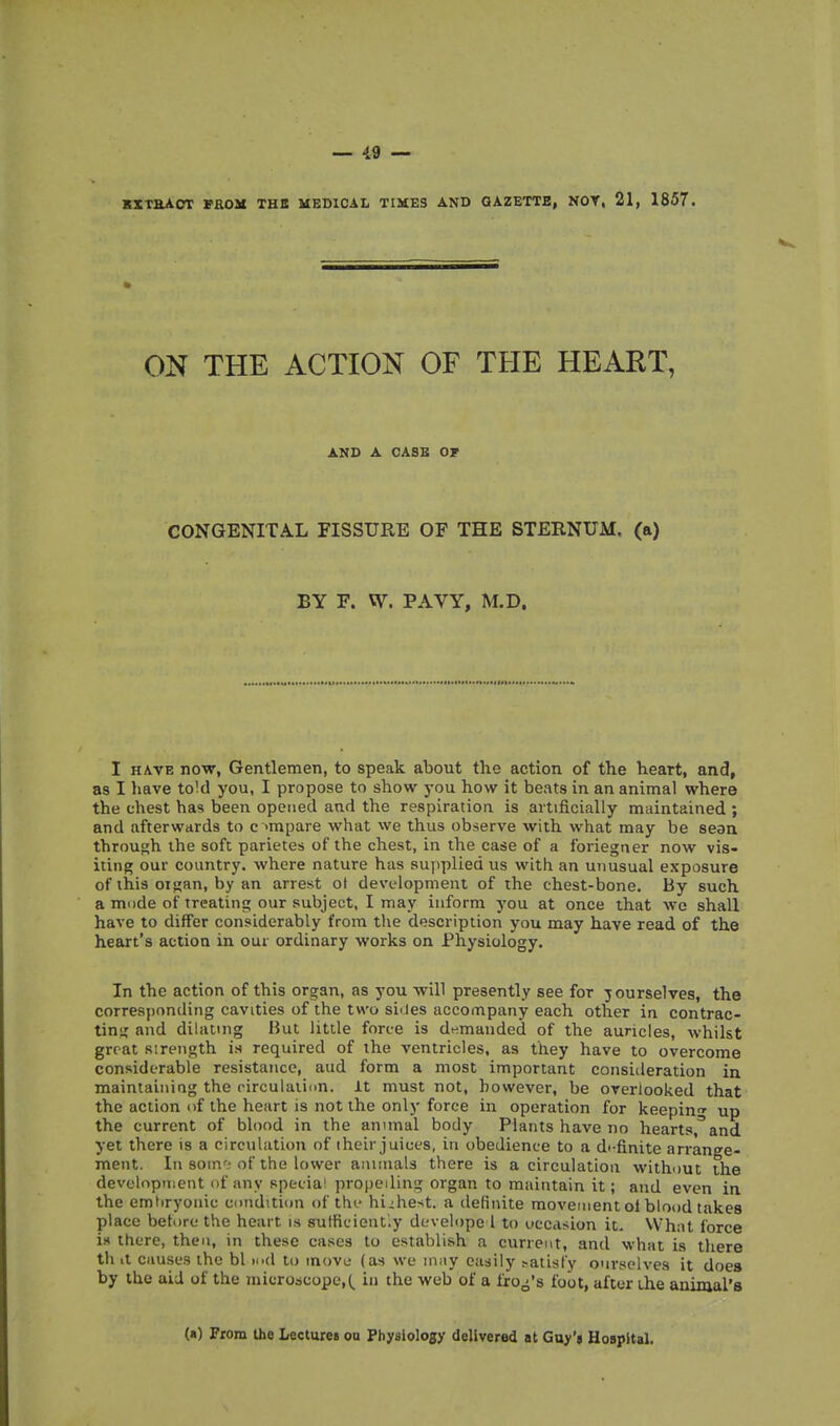 KXTHAOT PROM THB MEDICAL TIMES AND QAZETTE, NOT, 21, 1857. ON THE ACTION OF THE HEART, AND A OASB Or CONGENITAL FISSURE OF THE STERNUM, (a) BY F. W. PAVY, M.D. I HAVE now, Gentlemen, to speak about the action of the heart, and, as I have toM you, I propose to show you how it beats in an animal where the chest has been opctied and the respiration is artificially maintained ; and afterwards to c 'mpare what we thus observe with what may be sean through the soft parietes of the chest, in the case of a foriegner now vis- iting our country, where nature has supplied us with an unusual exposure of this oigan, by an arrest ot development of the chest-bone. By such a mode of treating our subject, I may inform you at once that wo shall have to differ considerably from the description you may have read of the heart's action in our ordinary works on Physiology. In the action of this organ, as you will presently see for yourselves, the corresponding cavities of the two siiles accompany each other in contrac- ting and dilating But little force is dt^manded of the auricles, whilst great strength is required of the ventricles, as they have to overcome considerable resistance, aud form a most important consideration in maintaining the circulation. It must not, however, be overlooked that the action of the heart is not the only force in operation for keeping up the current of blood in the annual body Plants have no hearts,^and yet there is a circulation of iheir juices, in obedience to a dt finite arrange- ment. In som'; of the lower aiuinals there is a circulation without the devolnpment of any specia' propelling organ to maintain it; and even in the emhryonic condition of thf highest, a definite movement ol blood takes place before the heart is sufficiently develope 1 to uecdsion it. VVhat force is there, then, in these cases to establish a current, and what is there th a causes the bl lod to move (as we niiiy easily ?atisty onrselves it does by the aid of the microscope,!^ in the web of a frog's foot, after the animal's («) From the Lectures on Physiology delivered at Guy'a Hospital.