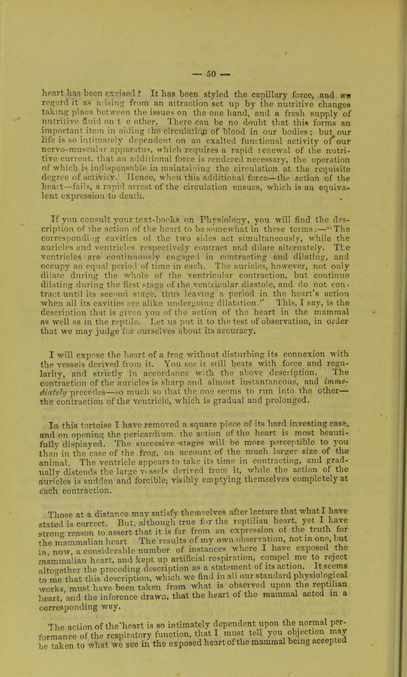 hfiart haa been excised 1 It has been styled the capillary force, and wa regard it as arising from an attraction set up by the nutritive changes takmpj place between the issue* on the one hand, and a fresh supply of nutritive fluid on t e other. There can be no doubt that this forms an important item in aiding ihe circulation of blood in our bodies; but our life is so intimately dependent on an exalted functional activity of our nervo-muscular appariitu«, which requires a rapid renewal of the nutri- tive current, that an additional force is rendered necessary, the operation of which is indispensable in maintaining; the circulation at the requisite degree of activiiy. Hence, when this additional force—the action of the heai t—fails, a rapid arrest of the circulation ensues, which is an equiva- lent expression to death. If you consult your text-books on Physiolos;y, you will find the des- cription of the action of the heart to be somewhat in these terms :—The corresponding cavities of the two sides act simultaneously, while the auricles and ventricles rcspectivel)' contract and ddate alternately. The ventricles are continuously eni^nged in contracting and dilatinfr, and occupy an equal perio l of time in each. The auricles, however, not only dilate during the whole of the ventricular contraction, but continue dilating during the first stage of the ventiicular diastole, and do not con- tract until its seonn strtje. thus leaving a period in the heart's action when all its cavities nre alike luiderfzoinu: dilatation. This, I say, is the description that is iiiven you of the action of the heart in the mammal as well as in the reptile.  Let us put it to the test of observation, in oi'der that we may judge for ourselves about its accuracy. I will expose the lieart of a frog without disturbing its connexion with the vessels derived from it. You see it still beats with force and regu- larity, and strictly in accordance with the above description. The contraction of the auricles is sharp and almost instantaneous, and imme- diatehj precedes—so much so that the one seems to run into the other— the contraction of the ventricle, which is gradual and prolonged. In this tortoise I have removed a square piece of its hard investing case, and on opening the pericardium, the action of the heart is most beauti- fully displayecl. The succesive -stages will be more perceptible to you than in the case of the . frog, on account of the much larger size of the animal. The ventricle appears to take its time in contracting, and grad- ually distends the large vi ssels derived from it, while the action of the auricles is sudden and forcible; visibly emptying themselves completely at each contraction. Those at a distance may satisfy themselves after lecture that what I have stated is correct. But. although true for the reptilian heart, yet I have Ptron reason to assert that it is far from an expression ot the truth for the nrammalian heart The results of my own observation, not in one, but in now, a considerable number of instances where I have exposed the mammalian heart, and kept up artificial respiration, compel me to reject alto<Tether the preceding description as a statement of its actioii. It seems to nTe that this description, which we find in all our standard physiological works, must have been taken Irora what is observed upon the reptilian heart, and the inference drawn, that the heart of the mammal acted m a corresponding WBy. The action of the'heart is so intimately dependent upon the normal per- formance of the respiratory function, that I must tell you objection may beTaken to what wc see in the exposed heart of the mammal being accepted