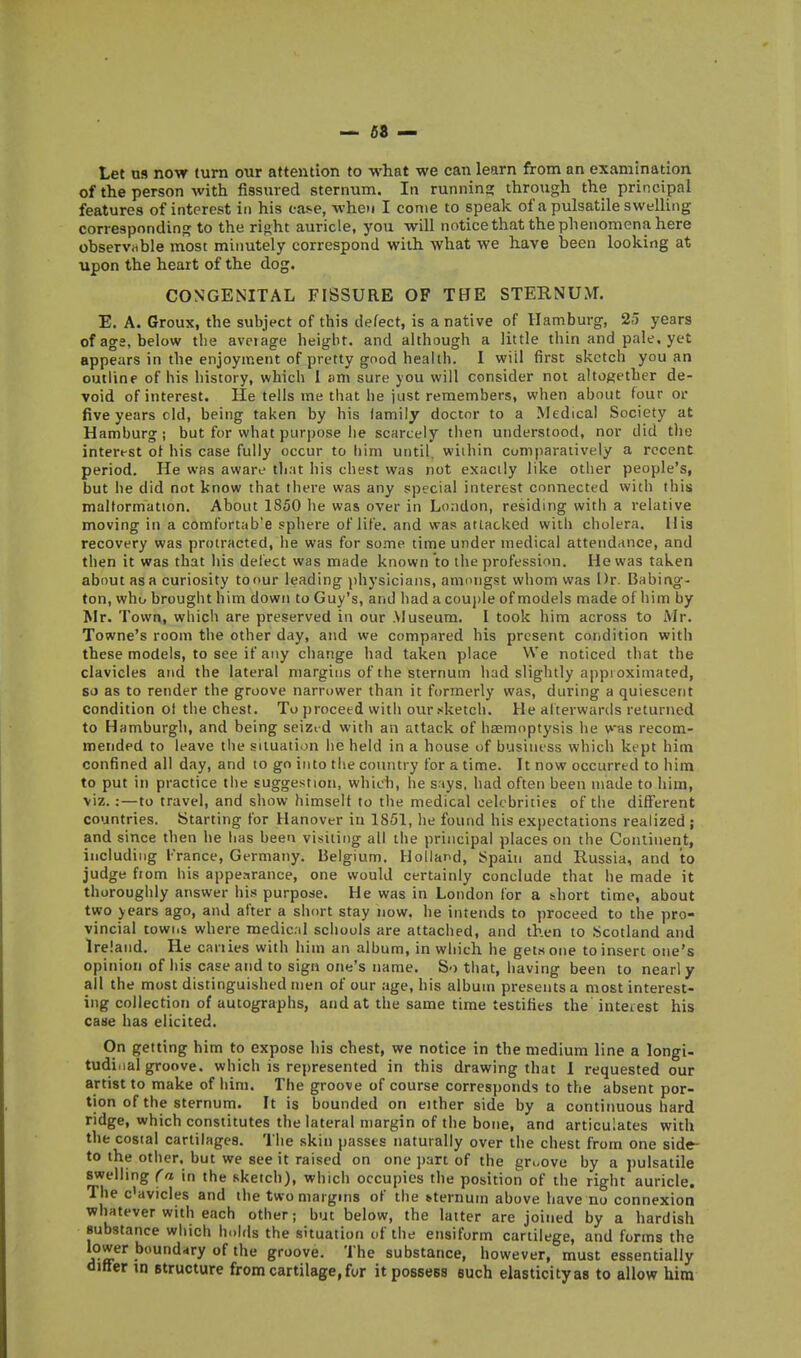 Let us now turn oiir attention to what we can learn from an examination of the person with fissured sternum. In running through the principal features of interest in his case, when I come to speak of a pulsatile swelling corresponding to the right auricle, you will noticethat the phenomena here observiible most minutely correspond with what we have been looking at upon the heart of the dog. CONGENITAL FISSURE OF THE STERNUM. E. A. Groux, the subject of this defect, is a native of Hamburg, 2-5 years of ags, below the aveiage height, and ahhough a little thin and pale, yet appears in the enjoyment of pretty good health. I will first sketch you an outline of his history, which I am sure you will consider not altogether de- void of interest. He tells me that he just remembers, when about four or five years old, being taken by his family doctor to a Medical Society at Hamburg; but for what purpose he scarcely then understood, nor did tlie interest of his case fully occur to liim until, wiihin cumparatively a recent period. He was aware that his chest was not exactly like other people's, but be did not know that there was any special interest connected with this maltormation. About 1850 he was over in London, residing with a relative moving in a comfortab'e sphere of life, and was attacked with cholera. His recovery was protracted, he was for some time under medical attendance, and then it was that his defect was made known to the profession. He was taken about as a curiosity toour leading physicians, anioiigst whom was Dr. Babing- ton, who brought him down to Guy's, and had a couple of models made of him by Mr. Town, wliich are preserved in our Museum. I took him across to Mr. Towne's room the other day, and we compared his present condition with these models, to see if any change had taken place We noticed that the clavicles and the lateral margins of the sternum had slightly appi oxiniated, so as to render the groove narrower than it formerly was, during a quiescent condition ot the chest. To proceed with our sketch. He alterwards returned to Hamburgh, and being seized with an attack of haemoptysis he was recom- mended to leave the situation he held in a house of business which kept him confined all day, and to go into the coiuitry for a time. It now occurred to him to put in practice the suggestion, which, he says, had often been made to him, viz.:—to travel, and show himselt to the medical celebrities of the different countries, titarting for Hanover in 1851, he found his ex])ectations realized ; and since then he has been visiting all the principal places on the Continent, including France, Germany. lielgium, Holland, Spain and Russia, and to judge from his appearance, one would certainly conclude that he made it thoroughly answer his purpose. He was in London for a short time, about two years ago, and after a short stay now. he intends to proceed to the pro- vincial towi.i where medical schools are attached, and then to Scotland and Ireland. He canies with him an album, in which he gets one to insert one's opinion of his case and to sign one's name. So that, having been to nearly all the most distinguished men of our ;ige, his album presents a most interest- ing collection of autographs, and at the same time testifies the interest his case has elicited. On getting him to expose his chest, we notice in the medium line a longi- tudinal groove, which is rej)resented in this drawing that I requested our artist to make of him. The groove of course correspoJids to the absent por- tion of the sternum. It is bounded on either side by a continuous hard ridge, which constitutes the lateral margin of the bone, and articulates with the costal cartilages. The skin passes naturally over the chest from one side- to the other, but we see it raised on one ])art of the gr.-ove by a i)ulsatile swelling Ca in the sketch), which occupies the position of the right auricle. The c'avicles and the two margins of the sternum above have no connexion whatever with each other; but below, the latter are joined by a hardish substance which h..hls the situatioti of the ensiform cartilege, and forms the lower boundary of the groove. The substance, however, must essentially differ in Btructure from cartilage,for it possess such elasticityas to allow him