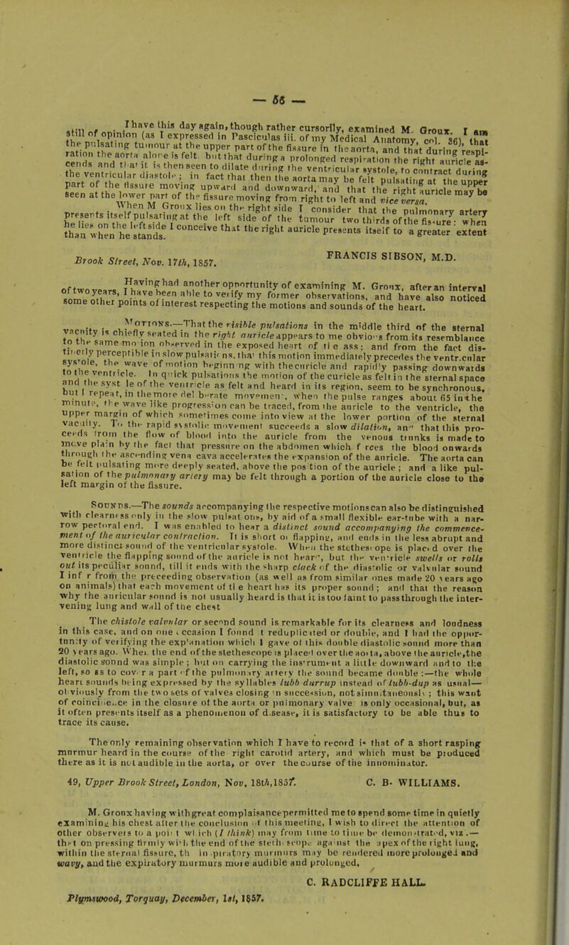 »fiii „f • , day again, though rattier cursorily, examined M. Oroux I am still of op.moti (as I expressed in Pasciculas iii. of my Medical Anatomv cT s'fil ihM the pu Isafng tu.nour at the upper part of the fissure in the aorta, andThatdurin^UM iTc, V'fe't h„tthat during a prolonged respiration thrAght a HciI m ^h^ vpn, r 'V^^!^'^ ''B ventricuh'r .ystole/to ContraTd, rie the ventricular .i.a.tol.; in fact thai then the aorta may be felt pulsating at Uie 3 part of the Hssu.e moving upward and downward, and that the i4 auric e mav^ seen at the lower par, of th. fi,sure moving from right to left and vicvTr/„ ^ „f M , ^'■^'■es on thn right side I consider that the pulmonary arterr presents melfpnlsating at the left side of the tumour two third, of the fisure- whJJ £a tvh: * r;[irds^' •^'•''^^ ^'-'^ t° exte;; Srook Street, Nov. IIIH, 1857. ^''^'''''^ M'^ of two years .jfTJ?'!'^''«°*J'^'-°Pp^tunity of examini^ M. Gronx, after an interyal RonTp oth ^.^n/ ''^^ ohservations. and have also noticed some other points of interest respecting the motions and sounds of the heart. ,„o..-»„ • , l^''^Tovs.---Thatthermft/e pnhationa in the middle third of the sternal vacnity „ chiefiv seated in the right ««r;c/eapppars to me ohvio-s from its resemblance th nMv nJT.^ J^J •j'^! i 'e exposed he.rt of tie ass; and from the fact dis- I'''*''^ in slowpulMii' ns.tha' this motion immediately precedes the ventr.cnlar .^^,J!' of'<• '^--(ri'in ng with thecmicle and rapid'y passing downwaids iotne \Pntric e. In q-ick pulsaiions the motion of the curicle as felt in the sternal space ana tuesyst leof the ventricle as felt and heard in its region, seem to be synchronous, out I repeat, in the more del b-rate m..vnien . when Ihe pulse ranges about fi5 inthe minute, li p wave like progression can he traced, from the anricle to the ventricle, the upper margin of which sometimes come into view at the lower portion of the sternal vac^uly. 1<. thi- rapid SNslolir movenieni succeeds a s\ovi dilatii.n, an that this pro- ceeds (roin the flow of blood into the auricle from the venous tinnks is made to incve plajti hy the fact that pressure on the abdomen which f rces the blood onwards tlirnunh the asc.-nding vena cava accelerates the expansion of the anricle. The aorta can be felt pulsating more deeply seated, ahove Ihe pos tion of the auricle ; and a like pul- sation of rbepiilmonanj artery ma> be felt through a portion of the auricle close to tha left margin of the fiisnre. Sounds.—The sovnds accompanying the respective motionscan also be distineuislied with riparnfss ('Illy in the slow puli«at OO!., hy aid of a .'mall flexible ear-tnbe with a nar- row pectoral end. I was enabled to hear a distinct sound accomjianying the commence- ment o/ tJie auticulnr contraction. Ii is short oi flapping, and ends in the less abrupt and more dislinci sound of the ventricular systole. Wht-n the sttthe-s. ope is plac. d over the venuicle the flapping sound »>t thr aiiridt? is tioi Jipar', but iIih v**n'iicl*' swcUs or tolls out its ppculiiir sound, till it ends with the -harp ctack < f the diastolic or valvular sound I Inf r from the prtceedini; observation (as well as from similar ones made iO \ears a?© on animals) that ea?h movement of tl e he.irt ha? its proper sound ; and thai the reason ■why the auricular sound is iiol usually heard is that it is too laint tu pass through the inter- vening lung and wall of the cheit _ The c/iii/o/e ra/»«/or or second sound is remarkable for its clearnefs and loadness in this case, and on one i ccaaion I found I reduplicited or double, and I had the oppur- tnn:ty of verifying the exp'anatioii which i gave ol iliis double diastolic sound more than 20 \ ears ago. Whei. the end of the stethescope is placed over the ao> la, above the aiiricle.the diastolic sound was simple ; b'lt on carrying the insTumt iit a liule downward and to the left, so as to cov. r a part ■ f the piilnnui iry arteiy the sound became double :—the whole heari sounds h^ing expressed by the syllables lul)h dnrrup instead of lubh-dup as u.nial— Oi'viously from the twoseis of valves closing in succession, notsiinii.taneimsh ; this want of roinci<'e..ce in the closure ot the aorta or pulmonary valve is only occasional, but, as it often presents itself as a phenoinenou of d.sease, it is satisfactory tu be able thus to trace its cause. Theonly remaining observation which I have to record i* that of a short rasping mnrmur heard in the course of the right carotid artery, and which must be piuduced there as it is nt I audible ill the aorta, or over the course of tlie iniioiiiin^tur. 49, Upper Brook Street, London, Hov.liih.liot. C. B- WILLIAMS. M. Gronx having wi(h great complaisance permitted itie to spend some time in qnietly examining his chest alter the conclusion id this meelint;, I w ish to direct the attention of Other observeis to a pon I wl icli (/ lliink) may from tune to tiiiic be deinoii'lrat.-d, vii,— thi-l on pressing firmly wi'li the end of ibe steih. frop,- aga'iist the jpex of the light lung, within the stt-niiii fissure, tli in piratnry muriniirs may be rendered mure pruluii{iei (Dd wavy^ audthe expiratory murmurs muie audible and prulunged. C. RADCLIFf£ HALL. Pl\imswood, Torquay, December, lit, 1857.