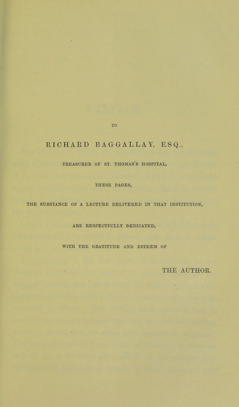 TO RICHAKD BAGGALLAY, ESQ., TREASUBKR OF ST. THOMAS S HOSPITAL, THESE PAGES, THE SUBSTANCE OF A LECTURE DELIVERED IN THAT INSTITUTION, ARE RESPECTFULLY DEDICATED, WITH THE GRATITUDE AND ESTEEM OF THE AUTHOR.