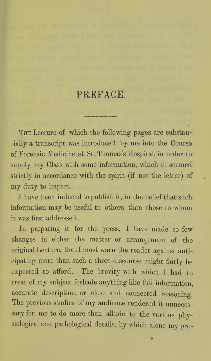 PREFACE. The Lecture of which the following pages are substan- tially a transcript was introduced by me into the Course of Forensic Medicine at St. Thomas's Hospital, in order to supply my Class with some information, which it seemed strictly in accordance with the spirit (if not the letter) of my duty to impart. I have been induced to publish it, in the belief that such information may be useful to others than those to whom it was first addressed. In preparing it for the press, I have made so few changes in either the matter or arrangement of the original Lecture, that I must warn the reader against anti- cipating more than such a short discourse might fairly be expected to afford. The brevity with which I had to treat of my subject forbade anything Hke full information, accurate description, or close and connected reasoning. The previous studies of my audience rendered it unneces- sary for me to do more than allude to the various phy- siological and pathological details, by which alone my j)ro-
