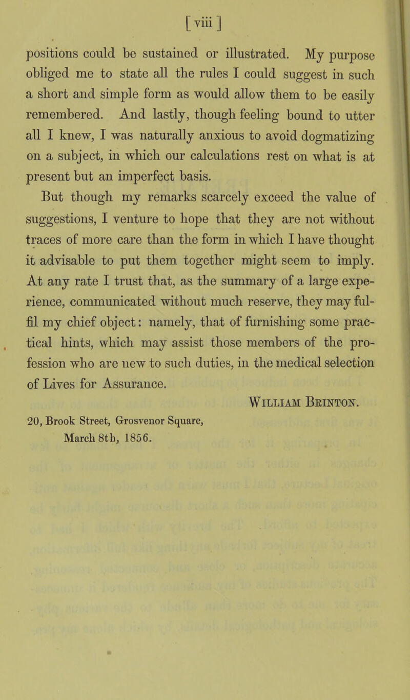 [ viii ] positions could be sustained or illustrated. My purpose obliged me to state all the rules I could suggest in such a short and simple form as would allow them to be easily remembered. And lastly, though feeling bound to utter all I knew, I was naturally anxious to avoid dogmatizing on a subject, in which our calculations rest on what is at present but an imperfect basis. But though my remarks scarcely exceed the value of suggestions, I venture to hope that they are not without traces of more care than the form in which I have thought it advisable to put them together might seem to imply. At any rate I trust that, as the summary of a large expe- rience, communicated without much reserve, they may ful- fil my chief object: namely, that of furnishing some prac- tical hints, which may assist those members of the pro- fession who are new to such duties, in the medical selection of Lives for Assurance. William Bkinton. 20, Brook Street, Grosvenor Square, March 8th, 1856.