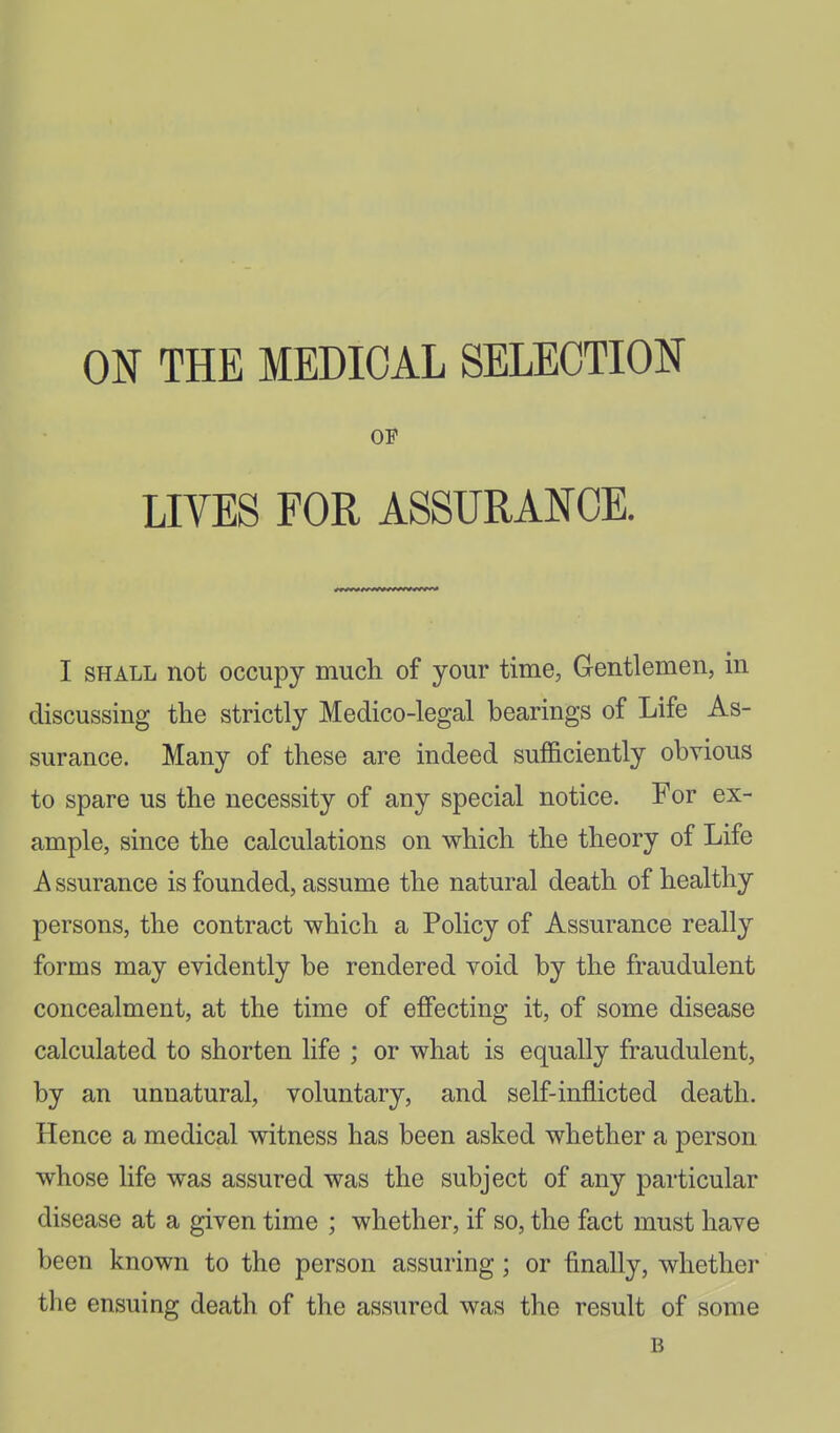 ON THE MEDICAL SELECTION OB LIVES FOR ASSURANCE. I SHALL not occupy much of your time, Gentlemen, in discussing the strictly Medico-legal bearings of Life As- surance. Many of these are indeed sufficiently obvious to spare us the necessity of any special notice. For ex- ample, since the calculations on which the theory of Life A ssurance is founded, assume the natural death of healthy persons, the contract which a Policy of Assurance really forms may evidently be rendered void by the fraudulent concealment, at the time of effecting it, of some disease calculated to shorten life ; or what is equally fraudulent, by an unnatural, voluntary, and self-inflicted death. Hence a medical witness has been asked whether a person whose life was assured was the subject of any particular disease at a given time ; whether, if so, the fact must have been known to the person assuring; or finally, whether the ensuing death of the assured was the result of some B