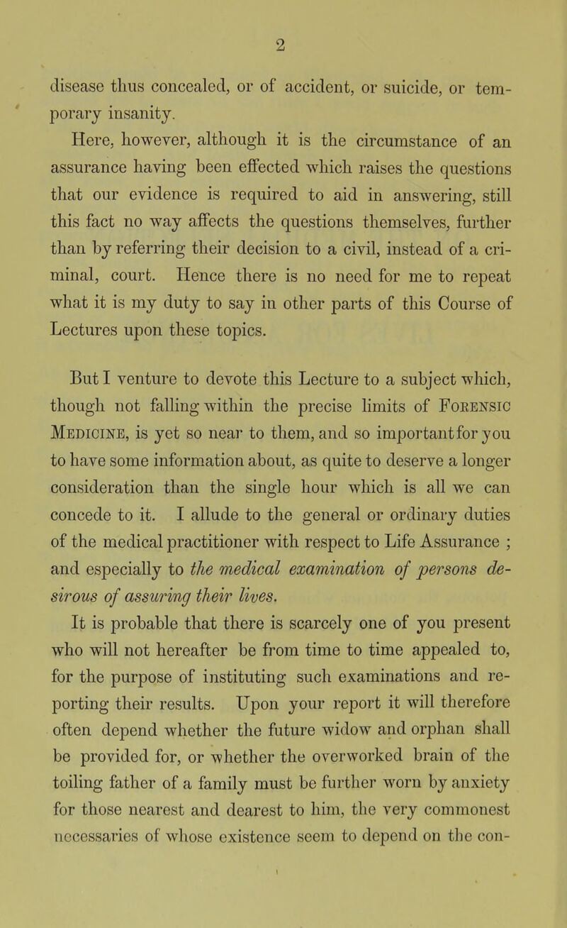 disease thus concealed, or of accident, or suicide, or tem- porary insanity. Here, however, although it is the circumstance of an assurance having been effected which raises the questions that our evidence is required to aid in answering, still this fact no way affects the questions themselves, further than by referring their decision to a civil, instead of a cri- minal, court. Hence there is no need for me to repeat what it is my duty to say in other parts of this Course of Lectures upon these topics. But I venture to devote this Lecture to a subject which, though not falling within the precise limits of Forensic Medicine, is yet so near to them, and so important for you to have some information about, as quite to deserve a longer consideration than the single hour which is all we can concede to it. I allude to the general or ordinary duties of the medical practitioner with respect to Life Assurance ; and especially to the medical examination of persons de- sirous of assuring their lives. It is probable that there is scarcely one of you present who will not hereafter be from time to time appealed to, for the purpose of instituting such examinations and re- porting their results. Upon your report it will therefore often depend whether the future widow and orphan shall be provided for, or whether the overworked brain of the toiling father of a family must be further worn by anxiety for those nearest and dearest to him, the very commonest necessaries of whose existence seem to depend on the con-