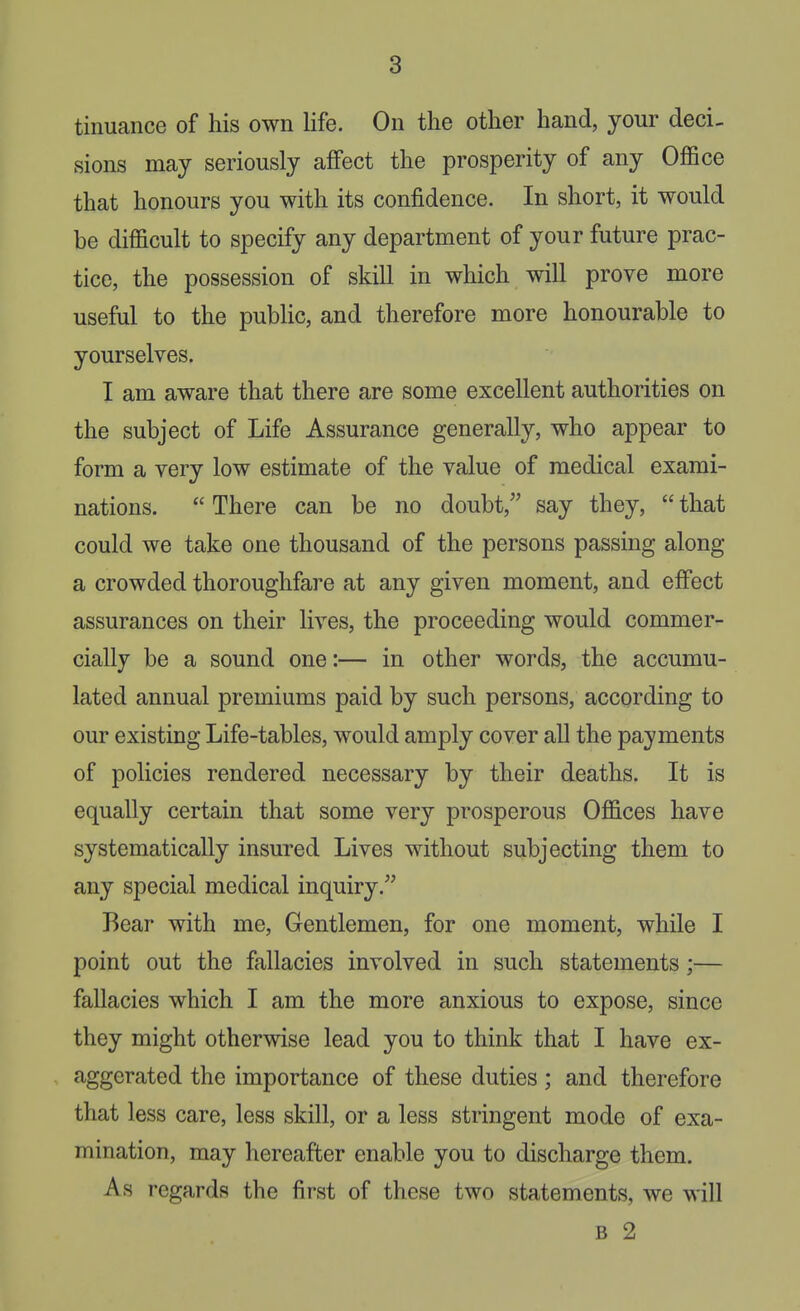tinuance of his own life. On the other hand, your deci- sions may seriously affect the prosperity of any OflSce that honours you with its confidence. In short, it would be difficult to specify any department of your future prac- tice, the possession of skill in which will prove more useful to the pubHc, and therefore more honourable to yourselves. I am aware that there are some excellent authorities on the subject of Life Assurance generally, who appear to form a very low estimate of the value of medical exami- nations.  There can be no doubt, say they,  that could we take one thousand of the persons passing along a crowded thoroughfare at any given moment, and effect assurances on their lives, the proceeding would commer- cially be a sound one:— in other words, the accumu- lated annual premiums paid by such persons, according to our existing Life-tables, would amply cover all the payments of policies rendered necessary by their deaths. It is equally certain that some very prosperous Offices have systematically insured Lives without subjecting them to any special medical inquiry. Bear with me. Gentlemen, for one moment, while I point out the fallacies involved in such statements;— fallacies which I am the more anxious to expose, since they might otherwise lead you to think that I have ex- aggerated the importance of these duties ; and therefore that less care, less skill, or a less stringent mode of exa- mination, may hereafter enable you to discharge them. As regards the first of these two statements, we will B 2