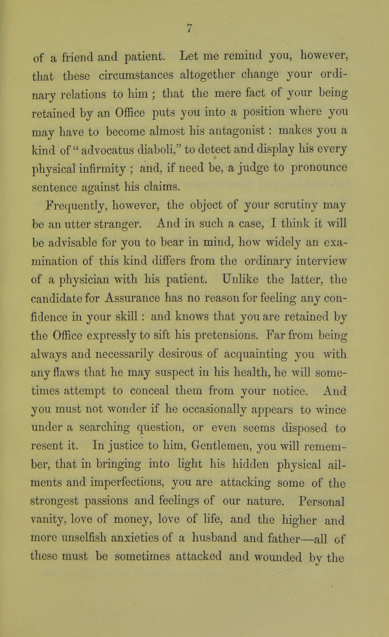 of a friend and patient. Let me remind you, however, that these circumstances altogether change your ordi- nary relations to him ; that the mere fact of your being retained by an Office puts you into a position where you may have to become almost his antagonist: makes you a kind of advocatus diaboH, to detect and display his every physical infirmity ; and, if need be, a judge to pronounce sentence against his claims. Frequently, however, the object of your scrutiny may be an utter stranger. And in such a case, I think it will be advisable for you to bear in mind, how widely an exa- mination of this kind differs from the ordinary interview of a physician with his patient. Unlike the latter, the candidate for Assurance has no reason for feeling any con- fidence in your skill: and knows that you are retained by the Office expressly to sift his pretensions. Far from being always and necessarily desirous of acquainting you with any flaws that he may suspect in his health, he will some- times attempt to conceal them from your notice. And you must not wonder if he occasionally appears to wince under a searching question, or even seems disposed to resent it. In justice to him, Gentlemen, you will remem- ber, that in bringing into light his hidden physical ail- ments and imperfections, you are attacking some of the strongest passions and feelings of our nature. Personal vanity, love of money, love of life, and the higher and more unselfish anxieties of a husband and father—all of these must be sometimes attacked and wounded by the
